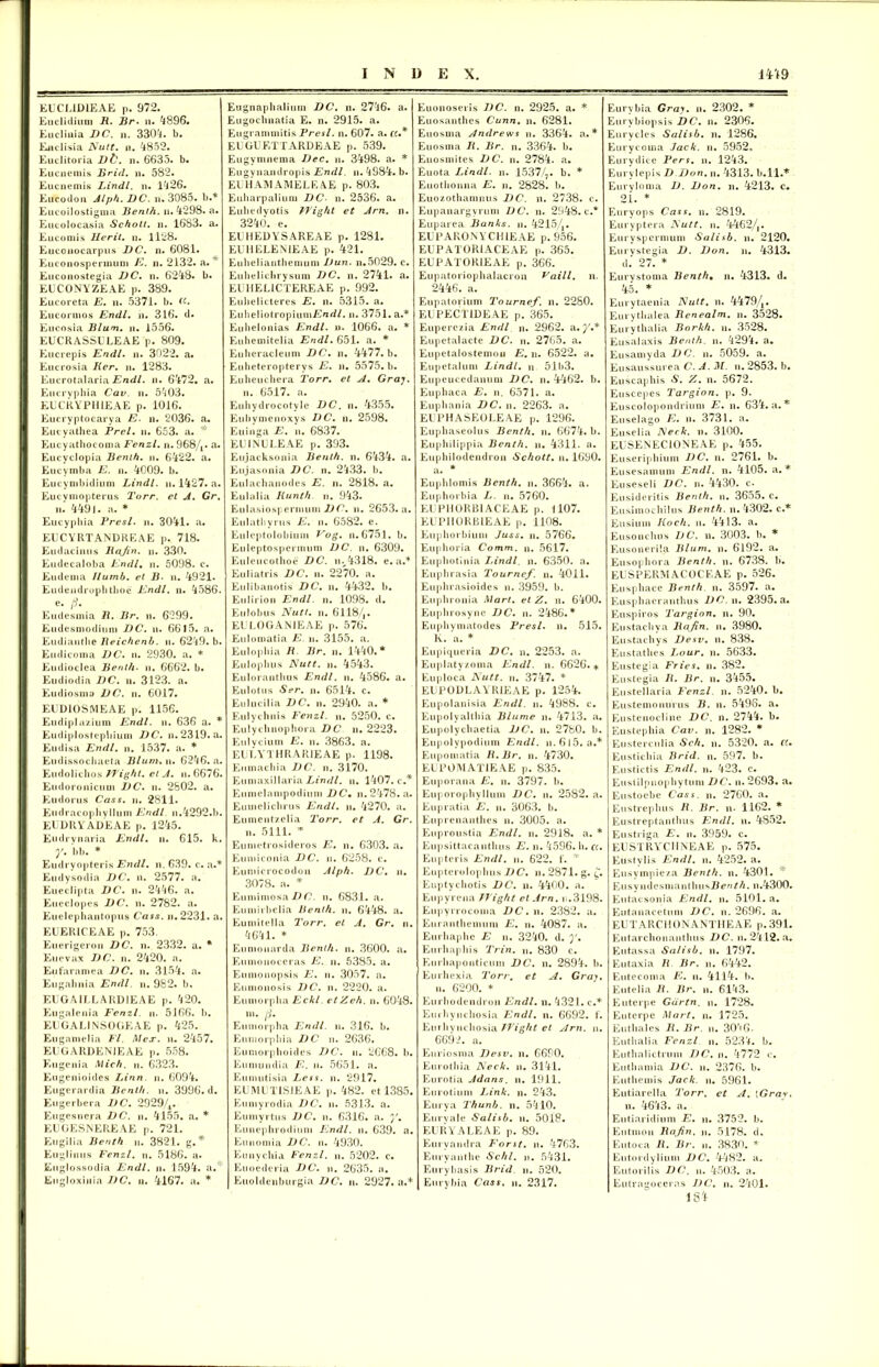 EUCL1D1EAE p. 972. Euclidiuni R. Br. n. 4896. Euclinia DC. n. 3304. b. Euclisia Nutt. n. 4852. Euclitoria D&. n. 6633. b. Eucneniis Brid. n. 582. Eucuemis Lindi, n. 1426. Eucodoa Alph. DC. n. 3085. b.* Eucoilostigma Benih. n. 4298. a. Eucolocasia Schoti. n. 1683. a. Eucomis Herit. n. 1128. Euconocarpus DC. n. 6081. Euconosperimim E. n. 2132. a. ^ Eucoaostegia DC. n. 6248. b. EUCONYZEAE p. 389. Eucoreta E. n. 5371. b. «■. Eucormos Endl. n. 316. d. Eucosia Blum. ii. 1556. EUCRASSULEAE p. 809. Eucrepis Endl. n. 3022. a. Eucrosia Ker. n. 1283. Eucrotalaria Endl. n. 6472. a. Eucrvphia Cav. ii. 5403. EUURYPHIEAE p. 1016. Eucryptocarya E. n. 2036. a. Eucyathea Prel. n. 653. a. Eucyathocoma Fenzl. n. 968/,. a. Eucyclopia Benih. n. 6422. a. Eucymba E. n. 4009. b. Eucymbidiuni Lindi, n. 1427. a. Eucyniopterus Torr. et A. Gr. ii. 4491. a. * Eucypliia Presl. ii. 3041. a. EUCYRTANDREAE p. 718. Eudacinus Rajin. n. 330. Eudecaloba Endl. n. 5098. c. Eudenia llumb. et B■ n. 4921. Eudendrophthoe Endl. n. 4586. e. (i. Eudesmia R. Br. n. 6299. Eudesmodium DC. u. 6615. a. Eudiantlie Reichcnb. ii. 6249. b. Eudicoma DC. n. 2930. a. * Eudioclea Benih. u. 6662. b. Eudiodia DC. n. 3123. a. Eudiosma DC. n. 6017. EUD10SMEAE p. 1156. Eudip.lazium Endl. ii. 636 a. * Eudiplostcpliium DC. n. 2319. a. Eudisa Endl. n. 1537. a. * Eudissochaeta Blunuw. 6246. a. Eudolichos FJight. et A. n. 6676. Eudoronicimi DC. n. 2802. a. Eudorus Cass. n. 2811. Eiidracophvllum Endl n.4292.b. EUDItYADEAE p. 1245. Eudrynaria Endl. n. 615. k. y. bb. * Eudryopteris Endl. n. 639. c. a.* Eudysodia DC. n. 2577. a. Eueclipta DC. n. 2446. a. Eueclopes DC. n. 2782. a. Euelcpliantopus Cass. n.2231. a. EUER1CEAE p. 753. Euerigeron DC. n. 2332. a. * Eu evax DC. n. 2420. a. Eufaramea DC. n. 3154. a. Eugabnia Endl. n. 982. b. EUGAILLARDIEAE p. 420. Eugalenia Fenzl. n. 5166. b. EUGAL1NS0GEAE p. 425. Eugamelia Fl. Mcx. n. 2457. EUGARDEN1EAE p. 558. Eugenia Mich. n. 6323. Eugenioides Linn. n. 6094. Eugerardia Benih. n. 3996. d. Eugerbera DC. 2929,/4. Eugesnera DC. n. 4155. a. * EUGESNEREAE p. 721. Eugilia Benth n. 3821. g. * Euglimis Fenzl. n. 5186. a. Euglossodia Endl. u. 1594. a. Eugloxinia DC. n. 4167. a. * Eugnaphalium DC. n. 2746. a. Eugoclmatia E. n. 2915. a. Eugrammitis Presl. n. 607. a. ((.* EUGUETTARDEAE p. 539. Eugyninema Dec. n. 3498. a. * Eugvnandropis Endl. n. 4984. b. EUHAMAMELEAE p. 803. Euharpaliuni DC- n. 2536. a. Eubedvotis JFight et Arn. n. 3240. e. EUHEDYSAREAE p. 1281. EUHELENIEAE p. 421. Eubeliautheniuni Dun. n.5029. c. Euhelicbrysum DC. n. 2741. a. EUHELICTEREAE p. 992. Eubelicteres E. n. 5315. a. EuheliotropiumlCrcri/. n. 3751. a.* Eubelonias Endl. u. 1066. a. * Euhemitelia Endl. 651. a. * Eulieracleum DC. n. 4477. b. Eiiheteroptervs E. u. 5575. b. Eiiheucbera Torr. et A. Gray. n. 6517. a. Euhydrocotyle DC. u. 4355. Euliynienoxys DC. n. 2598. Euinga E. n. 6837. EU INU LEAE p. 393. Eujacksonia Benth. n. 6434. a. Eujasonia DC. n. 2433. b. Eulachanodes E. n. 2818. a. Eulalia Kunth. n. 943. Eulasiospermuni D C. ii. 2653. a. Eulathyrus E. n. 6582. e. Euleptolobium Vog. n. 6751. b. Euleptospermum DC. n. 6309. Euleucothoe DC. nv4318. e. a.* Euliatris DC. n. 2270. a. Eulibanotis DC. n. 4432. b. En I irio d Endl. n. 1098. d. Eulobus Nutt. n. 6118/,. EUL0GAN1EAE p. 576. Eulomatia E n. 3155. a. Eulopbia R■ Br. n. 1440.* Eulopbus Nutt. n. 4543. Euloranthus Endl. n. 4586. a. Eulotus Ser. n. 6514. c. Eulucilia DC. n. 2940. a. * Eulychnis Fenzl. n. 5250. c. Eulychnophora DC n. 2223. Eulycium E. n. 3863. a. EULYTHRARIEAE p. 1198. Euinachia DC. n. 3170. Eumaxillaria Lindi, n. 1407. c.* Eunielanipodiuni DC• n. 2478. a. Euinelichrus Endl. n. 4270. a. Eumcntzelia Torr. et A. Gr. n. 5111. * Eumetrosideros E, n. 6303. a. Eumiconia DC. n. 6258. c. Eumicrocodon Alph. DC. n. 3078. a. * Euminiosa DC. n. 6831. a. Eumirbelia Benth. n. 6448. a. Eumitella Torr. et A. Gr. n. 4641. * Eumonarda Benth. n. 3600. a. Eunionoceras E. n. 5385. a. Eunionopsis E. ii. 3057. a. Eum.onosis DC. n. 2220. a. Eumorpha Eckl. etZeh. n. 6048. ni. f]. Eumorpha Endl. u. 316. b. Eumorphia DC n. 2636. Eumorphoides DC. u. 2668. b. Eunumdia E. n. 5651. a. Euniutisia Less. n. 2917. EUMUTISJEAE p. 482. ct 1385. Eumyrodia DC. n. 5313. a. Eumyrtus DC. n. 6316. a. Eunephrodium Endl. n. 639. a. Euiiomia DC. n. 4930. Eunychia Fenzl. u. 5202. c. Euoe de ria DC. n. 2635. n. Euoldenburgia DC. u. 2927. a.* Euonoseiis DC. n. 2925. a. * Euosanthes Cunn. n. 6281. Euosma Andrews n. 3364. a.* Euosma R. Br. n. 3364. b. Euosuiites DC. n. 2784. a. Euota Lindi, n. 1537/?. b. * Euothonna E. n. 2828. b. Euozothaninus DC. n. 2738. e. Eupanargyruni DC. n. 2948. c.* Euparea Banks, n. 4215/,. EUPARONYCHIEAE p. 956. EUPATORIACEAE p. 365. EUPATOR1EAE p. 366. Eupatoriophalacron Vaill. n. 2446. a. Eupatoriuni Tournef. n. 2280. EUPECTIDEAE p. 365. Euperczia Endl n. 2962. a .y.* Eupetalacte DC. n. 2765. a. Eupetalostemou E. n. 6522. a. Eupetaluni Lindi, n 51b3. Eupeucedanum DC. n. 4462. b. Euphaca E. n. 6571. a. Euphania DC. n. 2263. a. EUPHASEOLEAE p. 1296. Euphaseolus Benth. n. 6674. b. Euphilippia Benth. n. 4311. a. Euphilodendron Schott. n. 1690. a. * Euphlomis Benth. n. 3664. a. Euphorbia L. n. 5760. EUPHORBIACEAE p. 1107. KUPIIORBIEAE p. 1108. Euphorbium Juss. n. 5766. Euphoria Comm. n. 5617. Euphotinia Lindi, n. 6350. a. Euphrasia Tournef. n. 4011. Euphrasioides n. 3959. b. Euphronia Mart. et Z. n. 6400. Euphrosyne DC. n. 2486.* Euphvniatodes Presl. n. 515. K. a. * Eupiqueria DC. n. 2253. a. Euplatyzoma Endl. n. 6626. * Euploca Nutt. u. 3747. * EUP0DLAYR1EAE p. 1254. Eupolanisia Endl. n. 4988. c. Eupolyaltliia Diume n. 4713. a. Eupolychaetia DC. n. 2780. b. Eupolypodiuni Endl. n. 6 15. a.* Eupomatia R.Br. n. 4730. EUPOMATIEAE p. 835. Euporana E. n. 3797. b. Euporophyllum DC. n. 2582. a. Eupratia E. n. 3063. b. Euprenantlies n. 3005. a. Euproustia Endl. n. 2918. a. * Eupsittaeanthus E. n. 4596. h. ct. Eupteris Endl. n. 622. f. * Euptcrolophus DC. n. 2871. g. f. Euptychotis DC. u. 4400. a. Eupyrena JTight et Arn. i..3198. Eupyrrocoma DC. n. 2382. a. Euranthemum E. n. 4087. a. Eurhaphe E n. 3240. d. y. Eurhaphis Trin. n. 830 e. Eurhaponticuin DC. n. 2894. b. Eurhexia Torr. et A. Gray. n. 6200. * Eurhodendron Endl. n. 4321. c.* Eui hynchosia Endl. n. 6692. f. Eurhvuchosia TTight et Arn. n. 6692. a. Euriosma Desv. n. 6690. Eurothia Neck. u. 3141. Eurotia Adans. n. 1911. Eurotium Link. n. 243. Eurya Thunb. n. 5410. Euryale Salisb. u. 5018. EURYALEAE p. 89. Euryandra Forst. n. 4763. Euryanthe Schl. n. 5431. Eurybasis Brid u. 520. Eurybia Cass. n. 2317. Eurybia Gray. n. 2302. * Eurvbiopsis DC. n. 2306. Eurycles Salisb. n. 1286. Eurycoina Jack. n. 5952, Eurydice Pers. n. 1243. Eurylepis D Don. n. 4313. b.ll.* Eurylonia D. Don. n. 4213. c. 21. * Euryops Cass. n. 2819. Euryptera Nutt. n. 4462/,. Euryspcrmuni Salisb. n. 2120. Eurvstegia D. Don. n. 4313. d.' 27. * Eurystoma Benth• n. 4313. d. 45. * Eurytaenia Nutt. n. 4479/,. Eurythalea Renealm. n. 3528. Eurythalia Borkh. n. 3528. Eusalaxis Benth. n. 4294. a. Eusamyda DC. u. 5059. a. Eusaussurea C. A. M. u. 2853. b. Eu scaphis «S1. Z. n. 5672. Euscepes Targion. p. 9. Euscolopondrium E. u. 634. a.* Euselago E. n. 3731. a. Euselia Neck. n. 3100. EUSENECIONEAE p. 455. Euseriphiuni DC. n. 2761. b. Eusesamum Endl. n. 4105. a.* Euseseli DC. n. 4430. c- Eusideritis Benth. n, 36o5. c. Eusimochilus Benth. n. 4302. c.* Ensium Koch. n. 4413. a. Eusonchus DC. n. 3003. b. * Eusonerila Blum. n. 6192. a. Eusophora Benth. n. 6738. b. EUSPERMACOCEAE p. 526. Euspliacc Benth n. 3597. a. Eusphaeranthus DC. n. 2395. a. Euspiros Targion. n. 90. Eustachya Rafin. n. 3980. Eustachys Desv. n. 838. Eustathes Lour. n. 5633. Eustegia Fries, n. 382. Eustegia R. Br. n. 3455. Eustellaria Fenzl. n. 5240. b. Eustemonurus B. n. 5496. a. Eustenocline DC. n. 2744. b. Eustephia Cav. n. 1282. * Eusterculia Sch. n. 5320. a. ct. Eustichia Brid. n. 597. b. Eustictis Endl. n. 423. c. Eustilpnophytum DC. n. 2693. a. Eustoebe Cass. n. 2760. a. Eustrephus R. Br. n. 1162. * Eustreptantlius Endl. n. 4852. Eustriga E. u. 3959. c. EU STRYCI IN EAE p. 575. Eustylis Endl. n. 4252. a. Eusympieza Benth. n. 4301. * EusyndesnianthusJ3^«/A. n.4300. Eutacsonia Endl. n. 5101. a. Eutanacetum DC. n. 2696. a. EUTARCHONANTHEAE p.391. Eutarchonanthus DC. n. 2412. a. Eutassa Salisb. n. 1797. Eutaxia R Br. u. 6442. Eutecoma E. n. 4114. b. Eutclia R. Br. n. 6143. Euterpe Gdrtn. n, 1728. Euterpe Mart. n. 1725. Euthales R. Br. n. 3046- Eutlialia Fenzl n. 5234. b. Euthalictruni DC. n. 4772 c. Euthamia DC. n. 2376. b. Euthemis Jack. n. 5961. Eutiarella 2'orr. ct A. [Gray. n. 4643. a. Eutiaridium E. n. 3752. b. Entmon Rafin. n. 5178. d. Eutoca R. Br. n. 3830. * Eutordyliuni DC. 4482. a. Eutorilis DC. u. 4503. a. Eutragoceras DC. n. 2401. 184