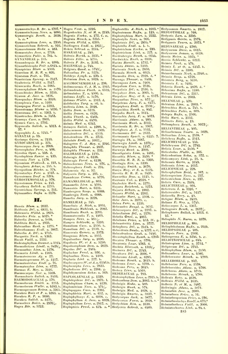 Gyranostachys R. Br. n. 1707. * Gymnostachyum Nees. n. 4086. Gymnostegia Benth. n. 3038. b. «. * Gyranostephium Less. n. 2340. Gymnostichum Schreb. n. 916. Gyuinostomum Hedw. n. 483. Gymnostyles Juss. n. 2718. Gyniaothrix Palis, n. 781. b. GYNANDRAE p. 185. Gynandropsis R. Br. n. 4984. Gyaanthistrophe Poit n.6814. a. Gynapteina Blum n. 4560. Gynerium H. B. K. n. 826. Gynestum Poit. n. 751. Gyjieterium Spreng. n. 2417. Gynheteria TVilld. a. 2417. Gvaocardia Roxb. a. 5085. Gyaocephaliuai Blum. a. 1870. Gyaochtodes Blum. a. 3210. Gvaoon A. Juss. n. 5856. Gyaopachys Blum. a. 3310. Gyaopleura Cav. a. 5109. Gyaopogoa Forst. a. 3393. Gyaostenima Blume a. 4696. * Gynostoma D C. a. 5363. b. Gyaotroches Blum. a. 5453. Gyaoxys Cass. a. 2805. Gynura Cass. a. 2792. Gypsocalis Salisb. a. 4313. d. 37. * Gvpsophila L. a. 5245. * GYRATAE p. 59. Gvriaops Gdrln. a. 2110. GYROCARPEAE p. 324. Gyrocarpus Jacq. a. 2068. Gyrocephalus Pers. a. 408. Gvrodoa Opat. a. 448. d. Gyrolopliiiua Kunze. a. 439. Gyroaiia Nutt a. 1178. Gyromium JYahlenb. a. 145. b. Gyrophora Achar. a. 145. b. Gyropodiam Hilchc. a. 324. Gyrostacliys Pers. a. 1547. a. Gyrostenioa Desf. a. 5264. GYROSTEMONEAE p. 978. Gyrostomum Fries, a. 143. Gyrotheca Salisb. a. 1255. Gyrotrichuai Spreng. a. 211. Gytonanthes Rajin. a. 2178. H. Haasia Blum. a. 2032. Ilabbasia J)C. a. 6831. b. Habeaaria IVilld. a. 1825. Haberlea Friv. a. 4025. * Haberlia Dennst. a. 5898. Hablitzia Bieb. a. 1935. Habranthus Uerb. a. 1275. * Habrothamnus Endl. a. 3867. Habzelia A. DC. a. 4715. Hacquetia Neck. a. 4383. Hacub Vaill. a. 2232. Hadestaphylluai Dennst. a.5914. Ilaeaiadictyoa Lindi, a. 3j24/2. Haemanthus Linn. a. 1278. Haemaria Lindi, a. 1460. Haematococcus Ag. a 27. liaematospcrmnm 7V. p. 1117. llaematostrobas Endl. p. 76. Haeniatoxylon Linn. a. 6777. Haemax E. Mey. a. 3446. Haemocarpus Nor. a. 5468. llaemocbaris Salisb. a. 5416. HAEMODORACEAE p. 170. Haemodoruai Smith. a. 1253. Maemodorum JVallr. a. 4183. b. Haemospcriauni Rcinw. a. 3365. Haeakea Ruiz et P. a. 4260. a. Haenkea R. P. a. 5680. Haeakea Salisb. a. 5175. Haenselera Boiss. a. 2976/,. Hagea Biv. a. 5212. 1 lagea Vent. a. 5216. Hagenbachia N. et M. n. 2149. Hagenia Eschw. n. 172. C. ct. Hageaia Mcinch. a. 5245. * Hagenia IVilld. a. 6395. Haidiagera Endl. a. 1811/,. Hakea Schrad. a. 2144. * 1IAKEAEAE p. 340. Haleaia Borkh. a. 3535. * Halesia Eliis, a. 4258. Halesia P Br. a. 3192. b. IIALESIEAE p. 744. Halgaaia Gaud. a. 5749/L. Waliaathus Fr. a. 5224. Halidrys Lyngb. n. 120. f. Halimiuin Dun. n. 5028. a. HAL1M0CNEM1DEAE p. 298. Haliniocaemis C. A. M. a. 1945. Haliaiodendroa Fisch. a. 6559. Helimolobos T. a. 4906. h. Hali anis Loffl. a. 5170. Halimus JVallr. a. 1912. d. Halithridax Targ. a. 86. b. Halleria Linn. a. 3918. Hallia Dum. a. 5229. Hallia Jeaum. a. 6626. Hallia Thunb. a. 6469. Hallia IVilld. a. 6470. Halmia Med. a. 6342. Halmyra Salisb. a. 1288. b. Halocaenium Bieb. a. 1909. Halodendron DC. a. 6559. Halodendrum T/i. a. 3722. Halodule Endl. a. 1662/,. Halogetoa C. A. Mey. a. 1946. llalophila Thouar. a. 1837. Halophila Thouar. a. 232. HALORAGEAE p. 1195. Haloragis DC. a. 6138. Haloragis Forst. a. 6138. Haloschoenus Nees. a. 976. a. Halteropliora Endl. a. 294. Halymeaia Ag. a. 92. Halyseris Targ. a. 105. c. Hamadryas Comm. a. 4776. HAM AMEL1DEAE p. 803. Hamamelis Linn. a. 4591. Hamastris Mart. n. 6231. Haiabergera Scop. a. 6088. Hambergia Neck. a. 6088. Hamelia Jacq. a. 3228. HAMELIEAE p. 545. Hameliaia A. Rich. a. 1051. Hamiltonia Muhlenb. n. 2082. Hamiltonia Roxb. a. 3201. Hammatocaulis T. a. 4469. Hampea Nees. a. 468/,. Hampea Sehlecht. a. 5310. Hamtilium Cass. a. 2550. b. Hamulium DC. a. 2550. b. Haacoraia Gomez. a. 3373. Hanguana Blum. a. 1052. Hapalaatlius Jacq. a. 1030. Hapalosia IV. et A. a. 5230. Hapalostepliium Don. n. 2029. Hapalus DC. a. 2464. Haplachne Presl. a. 936. a. Haplaatbus Nees. a. 4100. Haplaria Link a. 227. b. Haplocarpaea IV. et A. n. 6146.b. Ilaplocarpba I,ess. a. 2833. Ilaplodiscus DC. a. 2381. g. Haploliynicaium Schw» a. 569. HAPLOLAENEAE p. 1339. Haplolepideae DC. a. 2871. I. Haplolopliimn Cham. a. 4120. llaplomitriuia Nees. a. 474/,. Haplopappus Cass. a. 2381. Haplophlebia Mart. a. 652. a. Haplopbylloxys E, a. 6058. c. Haplophyllum A. Juss. a. 6028. Haplophyllma Less. a. 2917. e. llaploptevis Presl, a. 624. a. * Haplostellis A. Rich. n. 1603. * Haplostemum Rajin. p. 119. c. Haplostephium Mart. a. 2222. Haplostylis Nees. n. 966. Haplotaxis DC. a. 2854. * Haplotella Endl. a. 1. b. Haplotricluiia Eschw. n. 230. Haplotriclium Link. a. 227. a. Hardenbergia Benth. a. 6644. Hardwickia Roxb. a. 6808. Harirta Hami It. a. 1732. * Hariota Adans. a. 5160. Harisonia Neck. a. 2850. Harmala Monch. a. 6025. Harmodia Don. n. 2918. d. * Haronga Thouar. a. 5468. Harongana Lam. n. 5468. Harpalium Cass. a. 2536. Harpalizia DC. n. 2536. b. Harpalyce Don. a. 3005. b. Harpalyce Moc. et S. a. 6577. Harpanthus Nees. n. 472/26. Harpeleroa Jacq. F. a. 6475. Harpephora Endl. a. 2558/,. Harpochloa Kunth. a. 842. Harpulia Roxb. a. 5614. Harrachia Jacq. F. a. 4073. llarrisonia Adans. a. 489. Harrisonia Hook. a. 3512. Harrisoaia R. Br. a. 5967. Hartighsea A. J. a. 5532. Hartmaania DC a. 2632. Hartniaaaia Spach. a. 6115. 7. Hartogia Th. a. 5687. Hartwegia Lindi, a. 1371/2. Hartwegi^t Nees. n. 1147. Harweya Hook. a. 3999. Hasselquistia Linn. a. 4481. Hasseltia Blum. a. 3430. * Hasseltia H. B. K. a. 5360. Ilastingia Kbn. n. 5330. Hastingia Smith. a. 3670. Hauya Moc. et S. a. 6124. Havetia H. B. K. a. 5435. Haworthia Duv. a. 1115. b. Haxtoaia Cal. a. 2318. * Haylockia Herb. n. 1271. Hayaea Reichenb. a. 5273. Haynea Schum. n. 1882. Hayaea IVilld. n. 2202. Hebanthe Mart. a. 1958. c. Hebe Juss. a. 3979. c. Hebea Pers. a. 1239. Hebeaadra Bonpl. a. 5652. Ilebecarpaea DC. a. 2297. a. Ilebeclinium DC. n. 2276. Hebelia Gmel. a. 1062. Hebelonia Fries, a. 453. IV. g. Iiebeastreitia Linn. a. 3727. Hebepbora DC. a. 2414. b. Ileberdenia Banks, n. 4222. a. ct. Ilebradeadron Grah. n. 5446. Hecastophyllum Kunth. a. 6703» Hccatea Thouar. a. 5794. Hecatonia Lour. 4783. d. Hechtia Klotzsch. a. 1314/2. Hectorea DC. n. 2243. Ilecubaea DC. n. 2606. * Hedaroma Lindi, a. 6285. Hedcoma Benth. a. 3615. b. Hedeoma Lour. a. 5250. c. Hedcoma Pers. a. 3615. Hedera Linn. n. 4560. HEDERACEAE p. 793. Hedraiophyllum Less. n. 2915. b. Hedraathum Don. a. 3082. b. a. * lledwigia Hedw. a. 489. Hedwigia Hook. a. 574. Hedwigia Med. a. 1028. a. Hedwigia Swarlz. a. 5937. * Hedvcarpus Jack. a. 5877. Hedycarya Forst. a. 2018. * Hedychiam Kdn. a. 1630. Hedycrea Schrcb. a. 6409. Hedyosmum Swartz. a. 1817. HEDYOTIDEAE p. 548. Hedyotis Lam. a. 3240. Hedypaois Gartn. n. 2974. Hedypaois Tourn. n. 2073. * HEDYSAREAE p. 1280. Hedysarum Desv. a. 6615. Hedysarum Jeaum. a. 6618. Heeria Meisn. a. 5924. * Heeria Sehlecht. a. 6212. Heimea Neck. a. 474. Heimia L. et O. a. 6147. b. Heinsia DC. a. 3300. Heinzelmanaia Neck. a. 2940. c. Heinzia Scop. a. 6728. Heisteria Berg. a. 5650. Heisteria L. a. 5491. Hekeria Kunth. a. 1820. d. * Hekoriina Rajin. a. 1180. Heleastrum DC. a. 2315. Helenia Linn. a. 2603. HELENIEAE p. 420. Helenium Linn. n. 2603. * Hcleochloa Host. a. 745. b. Heleochloa Palis, n. 809. Helepta Rajin. a. 2506. Helia Mart. a. 3552. Heliactis Kiitz. a. 19. Heliamphora Benth. a. 5023/,. IIELIANTHEAE p. 405. Heliaatliemum Tourn. a. 5029. Heliaathus Linn. a. 2538. * Helichroa Rajin. a. 2513. HELICHRYSEAE p. 444. Helichrysum DC. a. 2741. Hclicia Lour. a. 2l50. * Helicobolus JVallr. n. 366. Helicodontiuin Schw. n. 572. c. Helicomyces Link. p. 21. h. Heliconia Gartn. a. 1649. Heliconia Linn. a. 1647. HELICONIEAE p. 228. Hclicophyllum Brid. a. 587. a. Helicosporium Nees. a. 237. llelicotrichuia Nees. n. 237. llelicta Cass. a. 2494. HELICTEREAE p. 991. Helicteres L. n. 5316. * Helicteroides DC. a. 5117. Helierella Bory. a. 19. Heligme Blum. a. 3419. Heliaus E. Mey. a. 5745. Heliocarpus L. a. 5367. Heliogeues Benth. a. 2637/,. Heliophanes Salisb. a. 4313. d. 42. * Heliophila N. Burm. n. 4978. HELI0PH1LEAE p. 888. Heliophthalmum Rajin. n. 2514. HELI0PS1DEAE p. 405. Heliopsis Pers. a. 2506. Heliosperma E. a. 5246. b. «. HEL10TR0P1CEAE p. 644. lleliotropium Linn. a. 3751. * Helipterum DC. a. 2742. Helitophyllum Blum. a. 2150. Helixanthera Lour. n. 4586. llelleboraster Monch. a. 4789. HELLEBOREAE p. 847. Helleborine Pers. a. 1538. Ilelleboroides Adans. n. 4788. Helleborus Adans. n. 4789. Helleborus Monch. n. 4788. Hellenia Retz. a. 1638. Ilellenia 77'illd. a. 1635. Helleria N. et M. a. 5487. Hellwiagia Adans. n. 5071. Helminthia Juss. a. 3000. Helminthora Fries, a. 51. Helmiatliosporium Fries, a. 236. Hclmintliostachys Kaulf. a. 673.* Helmintliotheca J^aill. n. 3000. Hclmintochortos TAnk. a. 94. 1. 185