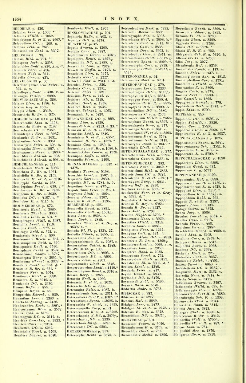 HELOBIAE p. 126. Helonias Linn. p. 1066. * Helonias JVilld. n. 1062. Helophytum E. et Z. n. 4607. * Helopodium DC. n. 168. cc. Helopus Trin. n. 767. Helosciadium Koch. n. 4397. HELOS1EAE p. 74. Helosis Jiich. n. 721. '* Helospora Jack. n. 3298. Helotioides Endl. n. 430. A. c. ct. Helotium Pers. n. 426. Helotiuni Tode n. 411. Helvella Linn. n. 434. HELVELLACEI p. 36. Helvellae pezizoideae Fries, n. 434. a. a. Helvellopsis Endl. n. 430. C. ni. Helwingia JVilld. n. 2090. HELW1NGIACEAE p. 328. Helxine Linn. n. 1986. Ii. Helxine Req. n. 1886. Helygia Blum. n. 3419. Hemarthria R. Br. n. 925. IIEMEROCALLIDEAE p. 139. Hemerocallis Linn. n. 1143. Hemesotria Rafin n. 2182. Hemiachyris DC. n. 2362. Hemiadelphis Nees. n. 4037. Hemiandra R Br. u. 3631. Hemianthus Nutt. n. 3951. Hemiarcyria Fries. n. 308. b. Hemicarpha Nees. n. 987. a. Hemicarpurus Nees. n. 1693. * Hemiehlaena Schrad. n. 993. Hemichlaena Schrad. n. 993. a. HEM1CHLAENEAE p. 117. Hemichoriste JVall. n. 4080. Hemichroa R. Br. n. 1961. Hemiclidia R. Br. n. 2159. Hemicyclia IV. et A. n. 5816. Hemicyphe Corda, n. 258. Ile mideptium Presl. n. 630. c. * Hemidesmus R. Br. n. 2438. Hemigenia R. Br. n. 3632. Hemiloba DC. n. 4167. b. * llemilobos E• n. 4115. b. HEM1MERIDEAE p. 672. Hemimeris Kunth. n. 3880. Heniimeris Thunh. n. 3886. Hemionitis Linn. n. 604. * Hemiphragma JVall. n. 3987. Hemipilia Lindi. n. 1516. Hemipus Endl. n. 927. a. Hemiragis Brid. n. 572. c. Hemisacris Steud. n. 890. Hemiseumata Bisch. n. 454. c. Hemisinapsium Brid. n. 540. Hemispadon Endl. n. 6530. Hemisphace Benth. n. 3597. o. Hemistemnia Comm. n. 4757. Hemisteptia Bung. n. 2854. b. Hemistoma Ehrenb. n. 3662. a. Hemitelia Kaulf n. 653. <j. * Hemitelia R. Br. n. 651. * Hemitome Nees n. 4074. Hemitomus Herit. n. 3880. Hemixera E. n. 5216. a. Hemizonia DC. n. 2630. liem na Rafin. n. 454. c. Ilempelia Meyen. n. 56. Hemprichia Ehrenb. n. 939. Henanthus Less n. 2386. a. Henckelia Spreng. n. 4138. Hendecandra Esch. n. 5824. * Hen icostemma Blum. n. 3562. Henna Arab. n. 6159. Henotogyna DC. n. 2412. b. Henricea Lem.-Lis. n. 3533. * Henricia Cass. n, 2313. Henriettea DC. n. 6252. Henschelia Presl. n. 4705. Henslera Lagasc, n. 4540. Henslowia JVall. n. 1905. HENSLOWIACEAE p. 291. Hepataria Rafin. n. 403. d. Hepatica Dill. n. 4774. HEPATICAE p. 42. Hepetis Swartz. n. 1305. Heptaca Lour. n. 6887. Hcptaplenrum Gdrtn. n. 4561. Heptaptera Reutt. n. 4527/,. Heraeantha DC. n. 2359. a. Heracantha Link. n. 2874. Heracleum Hoffm. n. 4477. b. Heracleum Linn. n. 4477. Ilerbertia Sweet. n. 1227. Herbichia Zaw. n. 2811. I. d. Herculea Fries, n. 326. Herderia Cass. u. 2201. Hericium Fries, n. 421. Hericium Pers. n. 442. c. Heritiera Ait. u. 5319. Heritiera Gmel. n. 1255. Heritiera Retz. n. 1635. Heritiera Schrank. n. 1062. Hermannia L. n. 5430. HERMANNTEAE DC. p. 999. Hermas Linn. n. 4530. Hermes Salisb. n. 4313. d. 33. * Hermesia H. et B. n. 5796. Hermesias Liiffl. n. 6810. Herminiera G. et P. n. 6552. Herminium R. Br. n. 1524. * Hermione Gaw. n. 1289. b. Hermodactylus R. Br. n. 1086. b. Hermodactvlus Tourn. n. 1226. Hermupoa Lojfl. n. 5008. Hernandia Pium. n. 2108. HERN ANDI ACE AE p. 332 et 1378. Herniaria Tourn. n. 5198. Herorchis Lindi, n. 1507. b. Herpestes Gdrtn. n. 3940. Herpetica DC. n. 6781. b. y. Herpetium Nees. n. 472/|9. HerpotrichtH« Fries, p. 21. f. Herpysma Lindi, n. 1568. Herrera Adans. n. 3207. Herreria R. et P. n. 1195. IIERRERIEAE p. 156. Herschelia Bowd. n. 3851. Herschelia Lindi, n. 1537/5. Hertia Less. n. 2828. c. Hertia Neck. n. 2819. lleruchea Torr. et A. Gr. n. 4639. b. * llesioda FI. Fl. p. 1334. 27. Hesiodia Monch. n. 3655. d. Hesperantha Ker. n. 1245. Hesperantbemum E. n. 4087. c Hesperantlius Salisb. n. 1245. HESPERIDES p. 1039. Hesperidium DC. n. 4903. a. Hesperidopsis DC. n. 4904. Hesperis Linn. n. 4903. Hesperomeles Lindi, n. 6348. Hesperoscordum Lindi, n.1110.* Hesperothymus Benth. n. 3616 a. Hessea Berg. n. 1268. Hetaeria Endl. n. 1060. Heteracia F. et M. n. 3024. Heteractis DC. n. 2826. Heterandra Palis. n. 1087. b. Heteranthemis Sch. n. 2671. b. lleteranthera R. et P. n. 1^87. b.* lleteranthesia Benth. n. 3626. b. Heteranthia N. et M. n. 3955. Heterocarpella Turp. n. 21. lleterocentron II et A. n. 6202. Heterochaenia A. DC. n. 3079/7. Heterochaeta JJC n. 2330. lleterochroa Bung. 5245. b. Heterocoma DC. n. 2203. HETEROCOMEAE p. 357. Heterocylix Benth n. 3575. c. Heterodendron Desf. n. 5955. Heterodon Meisn. n. 4605. Heterographa Fee. n. 3993. Heterolaena Endl. n. 2098. b. * Ileterolepis Bert. n. 2811. XII. Heterolepis Cass. n. 2838. Heteroloma Desv. n. 6603. b. Heterolophus Cass. n. 2871. m. Heteromelisson Benth n.3617. g. Heteromeris Spach. n. 5029. f. Heteromorpha Cass. n. 2838. Heteromorpha Cham. et Schl. n. 4415. HETERONEMEA p. 42. Heteronoma Mart. n. 6201. HETEROPAPPEAE p. 379. Heteropappus Less. n. 2336. Heterophragma DC. n. 4118/A. Heteropbyllum Boj. n. 5331. Heteropogon Pers. n. 950. d. Heteropterys II. B. K. n. 5575. Heteroptycha DC. n. 4400. c. Heterosciadium DC n. 4380. Heterosperma Cav. n. 2565. Heterosperimim JVilld. n. 2565. Heterosphace Benth. n. 3597. 1. Heterosphaeria Grev. n. 377. Heterostega Desv. n. 847. c. Heterostemma JV. et A. n. 3505. Heterostemon Desf\ n. 6794. Heterostemum Nutt. n. 6113. Heterostylus Ilook n. 1037. * Heterotaxis Lindi, n. 1414. HETEROTHALAMEAE p. 372. Heterothalamus Less. n. 2295. Heterotheca Cass. n. 2365. b. HETEROTHECEAE p. 383. Heterotoma Zucc. n. 3062. * Heterotrichum Bieb. n. 2853. Heterotrichum DC. n. 6245. Heterotropa M. et D. n.2161. * Heterozyges Bung. n. 6031. Heterya Rafin. n. 3830. Ileuchera Linn. n. 4639. * Heucherella Torr. et A. Gray. n. 4639. d. * Heudelotia A. Sich. n. 5930. Heudusa E. Mey. n. 6466. Heurnia R. Br. n. 3527. Hevea Aubl. n. 5799. Hevvittia JVight. n. 3799. * Hexacentris Nees. n. 4029. Hexactina JVilld. n. 3314. Hexadica Lour. n. 5884. Hexaglottis Vent. n. 1242. Hexagona Poli. n. 447. f. Hexalobus Alph. DC. n. 4818. Hexameria R Br. n. 1369/,. Hexanthera Endl. n. 5060. a. ct. Hexantbus Lour. n. 2059. llexaptera Ilook. n. 4935. Hexarrhena Presl n. 752. Hexasepalum Bartl. n. 3122. liexastemon Kl. n. 4306. d. * Hexisea Lindi, n. 1348. Heyderia Fries, n. 417. Heydia Dennst. n. 5839. Heylandia DC. n. 6470. Heymassoli Aubl. n. 5490. Heynea Roxb. n. 5540. Hibbertia Andr. n. 4753. HIB1SCEAE p. 982. Hibiscus L. n. 5277. Hicorius Raf. n. 5889. Hidalgoa Less. n. 2473. llidalgoa Ll. et L. n. 2478. c. Hidrosia E. Mey. n. 6528. Hieracidium DC. n. 3027/,. II1ERAC1E AE p. 501. Hieracium Tourn. n. 3026. Hieranthemum E. n. 3752. a. Hierocbloa Gmel. n. 755. Hierochoutis Medik n. 4896. Hierocimum Benth. n. 3569. b. Hierocontis Adans. n. 4895. Hieronia Fl Fl. n. 4763. Higginsia Blum. n. 3289. Higginsia Pers. n. 3288. Hilaria DC n. 2926. * Hilaria H. B. K. n. 752. Hildegardia Sch. E n. 5320. h. Hilleria Fl. Fl. n. 5256. Hillia Jacq. n. 3277. Hilsenbergia Boj. n. 5349. Himanthalia Lyngb. n. 119. a. Himantia Fries, n. '^37. c. Himantoglossum Spr. n. 1512. Himantophyllum Spr. n. 129U Himatauthus JVilld n. 3330. Himeranthus E. n. 3360. Hingcba Roxb. n. 2574. Hiorthia Neck. n. 2643. c. Ilipo Cameli, n. 1862. Hippagrostis Rumph. n. 778. Hippeastrum Herb. n. 1273. e.* Hippia Linn. n. 2709. HIPPIEAE p. 440. Hippioides DC. n. 2696. e. llippion Schmidt. n. 3528. Hippion Spr n. 3540/2- Hippobroma Don. n. 3060. d. * Ilippobromus E. et Z. n. 5637. HIPPO CASTANEAE p. 1075. Hippocastanus Tourn. n. 5641. Hippocentaurea Sch. n. 3541. b. llippochiron E. n. 3536. a. llippocratea L. n. 5700. * HIPPOCRATEACEAE p. 1090. Hippocrepis Linn. n. 6588. Hippodium Gaud. n. 637. Hippomane L. n. 5777. HIPPOMANEAE p. 1109. Hippomanica Mol. n. 6888. Hippomarathrum D. n. 4430. c. Hippomaratbrum L. n. 4525. h. Hippophae Linn. n. 2112. * Hippopodium H. n. 1537/7. a. Hippopodium Rohl. n. 563. Hippotis R. et P. n. 3297. Hippuris Linn. n. 6134. Hiptage Gdrtn. n. 5572. Hiraea Jacq. n. 5568. Hirculus Tausch. n. 4634. i. Hirnelia Cass. n. 2714. Hirneola Fries, n. 406. Hirpicium Cass. n. 2842. Hirschfeldia Monch. n. 4950. d. Hirtella Linn. n. 6408. Hirtellina Cass. n. 2858. b. Hisingera Helen n. 5815. Hispidella Barn. n. 2968. Hisutsua DC. n. 2664. Hitchenia JVall. p. 225. Hladnickia Koch. n. 4537. Hladnickia Reich. n. 4401. lloarea Sweet n. 6048. a. Hochstetteria DC. n. 2437/,. Hocquartia Dum n. 2162. c. Hoelzelia Neck. n. 6814. b. Hoferia Scop. n. 5411. Hoffniannia Swartz. n. 3287. Hoffmannia JVilld. n. 695. b. Hoffmanseggia Cav. n. 6774. Hohenackeria F. et M. n. 4389. Hobenbergia Sch. F. n. 1303. Hohenwarta JVest. n. 2874. Hoheria A. Cunn. n. 5312. Hoitzia Juss. n. 3823. Holarges Ehrh. n. 4880. b. Holarrhena R. Br. n. 3412. Holboellia JVall. n. 4700/,. Holboellia JV. et H. n. 787. * Holcus Linn. n. 754. Holguahitl Mex n. 1876. Holigarna Roxb. n. 5914.