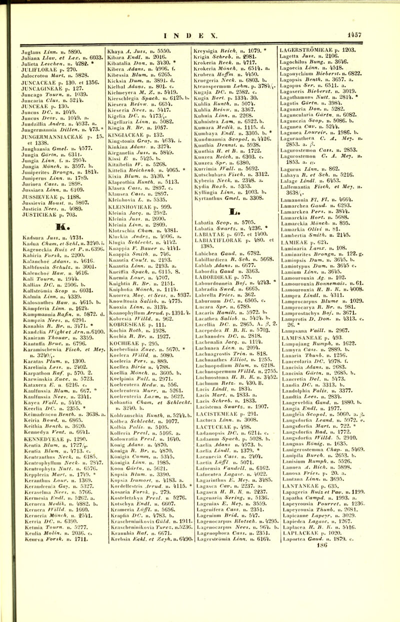 Juglans Linn. n. 5890. Juliana Llav. et Lex. n. 6033. Julieta Leschen. n. 4282* * JUL1FLORAE p. 270. Julocroton Mart. n. 5828. JUNCACEAE p. 130. et 1356. JUNCAG1NEAE p. 127. Juncago Tourn. n. 1039. Juncaria Cius. n. 5214. JUNCEAE p. 130. Juncus DC. u. 1049. Juncus Desv. n. 1049. a. Jundzillia Andrz. n. 4932. a. Jungermannia Dillen. n. 473.* JUNGERMANNIACEAE p. 15. et 1338. Junghansia Gmel. n. 4577. Jungia Gdrtn. n. 6311. Jungia Linn. f. n. 2954. Jungia Mdnch. n. 3597. h. Juniperites Brongn. n. 1814. Juniperus Linn. u. 1789. Jurinea Cass. n. 2898. Jussiaea Linn. n. 6109. JUSSIEVEAE p. 1188. Jussievia Houst. n. 5807. Justicia Nees. n. 4089. JUST1C1EAE p. 703. H. Kadsura Juss. n. 4731. Kadua Cham. ei Schl. n. 3240. i. Kageneckia lluiz et P. n.6396. Kahiria Forsk. n. 2200. Ralanchoe Adans. n. 4616. Kalbfussia Schulz. n. 3001. Kalenchoe Haw. n. 4616. Kali Tourn. n. 1944. Kallias DC. n. 2506. b. Kallstrbmia Scop n. 6031. Kalniia Linn. n. 4339. Kalosanthes Haw. n. 4615. b. Ranipferia Linn. n. 1624. Kampmanuia Bajin. n. 5872. d. Kampzia Nees. n. 6291. Kanahia B. Br. n. 3471. * Kandelia Wightet ^rn.n.6100. Kaniram Thouar. n. 3359. Kantuffa Bruc. n. 6796. Karamischewia Fisch. el Mej. n. 3240/,. Karatas Pium. n. 1300. Karelinia Less. n. 2402. Karpathon Baf. p. 570. 2. Karwinskia Zucc. n. 5723. Kataxera E. n. 6216. c. Kaulfussia Blum. ii. 667. * Kaulfussia Nees. n. 2341. Kayea Wall. n. 54-49. Keerlia DC. n. 2355. * Keimadracon Benth. n. 3638. a. Keiria Bowd. n. 6865. Keithia Benth. n. 3620. Kennedya Vent. n. 6641. KENNEDYEAE p. 1290. Kentia Blum. n. 1727/2. Kentia Blum. n. 4713. c. Kentranthus Neck. n. 6185. Kcntropliyllum Neck. n. 2347. Kentropliyta Nutt. n. 6576. Keppleria Mart. n. 1749. * Kerautluis Lour. n. 1369. Keraudrenia Gaj. n. 5327. Keraselma Nees. n. 5766. Rermesia Fndl. u. 5262. a. Kernera Medik. n. 4882. b. Kernera fJilld. n. 1660. Kerneria Mdnch. n. 2541. Kerria DC. n. 6390. Ketmia Tourn. n. 5277. Keulia Molin. n. 2036. c. Keurva Forsk. n. 1711. Khaya A. Juss. n. 5550. Kibara Endl. n. 2016. Kibatalia Don. n. 3^30. * Kibera Adans. n. 4906. f. Kibessia Blum. n. 6265. Kicksia Dum. n. 3891. d. Kielbal Adans. n. 801. c. Kielmeyera M. Z. n. 5419. Kierschlegia Spach. ii. 6125. b. Kiesera Beinw. n. 6654. Kieseria Nees. n. 5417. Kigelia DC. n. 4173/,. Kigellaria Linn. n. 5082. Kingia B. Br. n. 1057* RINGIACEAE p. 132. Kingstonia Graj. n. 4634. i. Kinkina Adans n. 3274. Kirganelia Juss. n. 5849. Kissi E n. 5425. b. Kitaibelia W. n. 5268. lvittelia Beichenb. n. 4065. * Kixia Blum. n. 3430. * Klaprothia Kunth. n. 5113. Rlasea Cass. n. 2897. c. Kiausea Cass. n. 2897. Kleinhovia L. n. 5335. KLEINHOV1EAE p. 999. Ricinia Jacq. n. 2582. Ricinia Juss. n. 2600. Kleinia Linn. n. 2809. Klotzschia Cham. n. 4381. Kluckia Andrz. n. 4906. a. Klugia Schlecht. n. 4142. Knappia F. Bauer n. 4141. Knappia Smith. n. 746. Knautia Coult. n. 2193. Knautia Linn. n. 2193. a. Kneiffia Spach. n. 6115. 8. Kneniia Lour. n. 4707. Kuigbtia B. Br. n. 2151. Kniphoiia Mdnch. n. 1114. Riiorrea Moc. et Sess. n. 5937. Knowltonia Salisb. n. 4775. Knoxia Linn. n. 3134. Koanopbvllum Arrud. p. 1391.4. Robresia Willd. n. 962. ROBRES1EAE p. 111. Kocliia Both. n. 1928. Kochia B. Br. n. 1927. K0CH1EAE p. 295. Kocberlinia Zucc. n. 5670. * Koelera Willd. n. 5080. Koeleria Pers. ». 889. Koellea Biria n. 4788. Koellia Mdnch. n. 3605. b. Koelpinia Pali. n. 2971. Koelreutera Hedw. n. 556. Koelreutera Murr. n. 5261. Roelreuteria Laxm. u. 5622. Kohautia Cham. et Schlecht. n. 3240. b. Kolili auscliia Kunth. n. 5244.b. Kolbea Schlecht. n. 1077. Rolbia Palis, n. 5105. Rolleiia Presl. n. 5166. a. Kolowratia Presl. n. 1640. Konig Adans. n. 4870. Koniga B. Br. „. 4870. Ronigia Comm. n. 5345. Konigia Linn. n. 1985. Koon Gdrtn. u. 5621. Kopsia Blum. n. 3390. Kopsia Ijumort. n. 4183. a. Kordellestris Arrud. ii. 4115. * Rosaria Forsk. p. 279. Kosteletzkya Presl. n 5276. Rotscbya Endl. n. 6607. Rrameria I-dffl. ii. 5656. Krapfia DC. n. 4783. b. Krascheninikovia Giild. n. 1911. Krascheninikovia Turcz. n.5236. Rraunliia Baf. n. 6671. Krebsia Eckl. ct Zeyh. n. 6490« Rreysigia lieich. n. 1079. * krigia Schreb. n. 2981. Rrokeria Beck. n. 4717. krokeria Mdnch. n. 6514. a. Rrubera Hoffm n. 4450. Rruegeria Neck. n. 6803. b. Rtcnospermum Lehm. p. 37844« Rugaja DC. n. 2582. c. Rugia Iiert. p. 1334. 30. Rulilia Kunth. n. 5074. Rulilia Beinw. n. 3367. Ruhnia Linn. n. 2268. Ruhnistra Lam. n. 6522. b. Runiara Medik. n. 1115. d. Rumbaya Endl. n. 3305. b. * Rundmannia Scopol. n. 4426. Runthia Dennst. n. 5938. Runthia H. et B. n. 1722. Runzea Beich. n. 6303. c. kunzea Spr. n. 6380. Rurrimia Wall. n. 5692. Rutschubaea Fisch. n. 3312. Ryberia Neck. n. 2348. a. Rydia Boxb. n. 5353. Ryllingia Linn. n. 1003. b. Ryrtanthus Gmel. n. 3308. Ii. Labatia Scop. n. 5705. Labatia Swartz. n. 4236. * LAB1ATAE p. 607. et 1400. LABIAT1FLORAE p. 480. et 1385. Labichea Gaud. n. 6782. Labillardiera B. Sch. n. 5668. Lablab Adans. n. 6677. Labordia Gaud n. 3363. LABORD1EAE p. 575. Labourdonneia Boj. n. 4243. Labradia Swed. n. 6665. Labrella Fries, n. 362. Laburnum DC. n. 6505. c. Lacara Spr. n. 6789. Lacaris Ilamilt. n. 5972. b. Lacathea Salisb. u. 5424. b. Lacellia DC. n. 2865. A. /9. 2. Lacepedea H B. K. n. 5703. Lachanodes DC. n. 2818. Lacbenalia Jacq. n. 1124. Lacbnaea Linn. n. 2094. Lachnagrostis Trin. n. 818. Lachnanthes Elliot. n. 1255. Lachnopodimn Blum. n. 6218. Lachnospermum Willd. n. 2755. Lachnostoma II. B. K. n. 3452. Lacinium Betz. n. 430. B. Lacis Lindi. u. 1834. Lacis Mart. n. 1833. a. Lacis Schreb. n. 1833. Lacistema Swartz. n. 1907. LACISTEMEAE p. 291. Lactuca Linn. n. 3008. LACTUCEAE p. 498. Ladanopsis DC. n. 6214. c. Ladanum Spach. p. 5028. b. Laelia Adans n. 4973. b. Laelia Lindi, n. 1379. * Laennecia Cass. n. 2404. Laetia Ldffl. n. 5071. Lafoensia Fandell. n. 6162. Lafueutea J.agasc. n. 4022. Lagarinthus E. Mej. n. 3485. Lagasca Cav. n. 2237. a. Lagasca //. B. I{. n. 2237. Lagenaria Sering. n. 5136. Lagenias E. Mej. n. 3559. Lagenifera Cass. n. 2351. Lageiiium Brid. n. 547. Lagenoc.arpus Klotsch. n. 4295. Lagenocarpus Nees. u. 964. b. Lagenopliora Cass. n. 2351. Lagerstrbmia Linn. n. 6164. LAGERSTROMIEAE p. 1203. Lagetta Juss. n. 2106. Lagochilus Bung. n. 3646. Lagoecia Linn. n. 4518. Lagonycbium Bieberst. n. 6822. Lagopsis Benth. n. 3657. a. Lagopus «Ser. n. 6511. a. Lagoseris Bieberst. n. 3019. Lagothamnus Nuit. n. 2814. * Lagotis Gdrtn. n. 3984. Lagunaria Don. n. 5282. Laguncularia Gdrtn. n. 6082. Lagunczia Scop. n. 5086. b. Lagunea Cav. n. 5244. Lagunea Loureir. n. 1986. b. Laguranthera C. A. Mej. n. 2853. a. /3. Lagurostemon Cass. n. 2853. Lagurostemon C• A. Mej. n. 1853. a. (l. Lagurus Linn. n. 862. Lahaya B. et Sch. n. 5216. Lalage Lindi, n. 6453. Lallemantia Fisch. et Mej. n. 3638/,. Lamanonia FI. Fl. n. 4664. Lamarchea Gaud. n. 6293. Lamarckea Pers. n. 3844. Lainarckia Hort. n. 5688. Lamarckia Mdnch. n. 895. Lamarkia Olivi n. 81. Lambcrtia Smith. n. 2145. LAMIEAE p. 624. Laminaria Lamx. n. 108. Laminarites Brongn. n. 122. g. Lamiopsis Dum. n. 3645. b. Lamiotypus Dum. n. 3645 c. Lamium Linn. n. 3645. Lamourouxia Ag. n. 102. Lamourouxia Bonnemais. n. 61. Lamourouxia H. B. K. n. 4008. Lampra Lindi, n. 4311. Lamprocarpus Blume n. 1029. Lamprocarya B. Br. n. 981. Lamprostachys Boj', n. 3671. Lamprotis D. Don. n. 4313. c. 26. * Lampsana Vaill. n. 2967. LAMFSANEAE p. 493. Lampujang Bumph. n. 1622. Lamyra Cass. n. 2889. b. Lanaria Thunb. n. 1256. Lanceolaria DC. 4978. f. Lancisia Adans. n. 2683. Lancisia Gdrtn. n. 2685. b. Lancretia Del. n. 5473. Landia DC. n. 3313. b. Landolphia Palis, n. 3377. Landtia I.ees. n. 2834. Langeveldia Gand. n. 1880. b. Langia Endl. n. 1977. Langleia Scopol. n. 5060. a. /?. Langsdorfia Leand. n. 5972. e. Langsdorfia Mart. n. 722. * Langsdorfia Bad. n. 1772. Langsdorfia Willd. 5. 2910. Languas Kdnig. n. 1635. Lanigerostemma Chap. n. 5469. Lanipila Burch. n. 2653. b. Lanisiuin Bumph. n. 5526. Lannea A. Bich. n. 5898. Lanosa Fries, p. 20. a. Lantana Linn. n. 3695. LANTANEAE p. 635. Lapageria Buiz el Pav. n. 1199. Lapatha Campd. n. 1993. a. Lapevrousia Pourref. n. 1236- Lapeyrousia Thunb. ii. 2681. Lapicaune Lapejr. n. 3029. Lapiedra Jjagasc. n. 1267. Laplacea II. B. K. n. 5416- LAPLACEAE p. J020. Laportea Gaud. n. 1879. c. 186