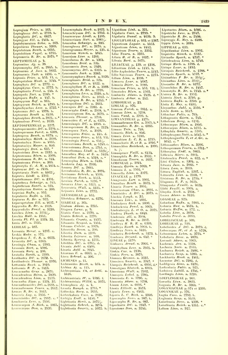 Leptogium Fries, n. 163. Leptoglossa DC. n. 2759. b. Leptoglottis DC. n. 6827. Leptogyne Rll. n. 2414. a. Leptohymeniuni Schw, n. 569. Leptolaena Thouar. n. 5399. Leptolobium Benth, n. 6645. Leptolobium Vogel, n. 6751. Leptomeria R• Br. n. 2075. * LEPTOMITEAE p. 4. Lep tomi tus Ag. n. 38. Leptoniorpha DC, n. 2845. b. Leptonema A Juss. n. 5852. Leptonemia Nutt. n. 4491. c. * Leptonia Fries, n. 453. VI. c. Leptopetalum Hook. n. 3244. * Leptophyta DC n. 2772. c. Leptophytus Cass. n. 2772. b. Leptopleuria Fresi, n. 644. d. Leptopocla Nuit. n. 2585. * Leptopora Bajin. n 447. b. Leptopyrum Baf. n. 864. Leptopyrum Reich, n. 4790. b. Leptorhynchus Less. n. 2732. * Leptormus DC. n. 4978. b. Leptosema Benth n. 6450. Leptosipliou Benth. n. 3821. c. * Leptosolena Presl. n. 1633. LEPTOSPERMEAE p. 1227. Leptospermoides DC. n. 2204. c. Leptospermum Forst. u. 6309. Leptosprou Benth. n. 6674. c. Leptostachya Mitch. n. 2690. Leptostachya Nees. n. 4085. Leptostachys Meyer. n. 840. Leptostegia Don. n. 635. * Leptostelma Don. n. 2332. a. Leptostemma Blum. n. 3509. Leptostomum B, Br. n. 544. Lcptostroma Fries, n. 360. Leptostylis C. A. M. n. 4854. c. Lepto&yne DC. n. 2488. Leptotacnia Nutt. n. 4462/2. Leptotes Lindi u. 1332. Leptothamnus DC. n. 2391. Leptotheca Schwdgr. n. 545. Leptotlirium Kunth. n. 934. Leptothyrium Kunze. u. 360. Leptrina Rafin. p. 952. Leptuberia Rafin. n. 126. Lepturus R. Br. u. 922. Lepuropetalum Eli. n. 4637. * Lepyrodia R. Br. n. 1018. Lepyrodiclis Fenzl. n. 5230. Lerchea Linn. u. 3251/4. Lerchia Hali. n. 1941. Leretia FI. FI. p. 1334. 31. Leria DC. n. 2935. LERIEAE p. 487. Lerouxia Merat. u. 4207. c. Leskia Hedw. n. 572. Lespedeza L. C. R. n. 6623. Lessertia DC. n. 6563. Lessingia Cham. n. 2383. Lessonia Bert. n. 4386. Lessonia Bory. n. 108. Lestadia Kunth. n. 2399. Lestibodea DC. n. 2672. b. Lestibudesia Thouar. n. 1976. Lettsomia Roxb. n. 3810. Lettsoniia R 1J. u. 5413. Leucacantha Cray. n. 2871. Leiicadciidrou llertn. n. 2t20. Leucadendrou Linn. ii. 2123. Leucantha Zipp. p. 1334. 32. Leucanlliemoides DC. n. 2668. a. Leucantlienmm Toum. n. 2667. Leucas R. Br. n. 3662. Leuceria Lag. n. 2956. * Leucerioides DC. n. 2957. c. * Leuchaeria Lcss. u. 2956. Leucocarpon A. Hich. u. 5065. Lcncocarpus Don. n. 3936. Leucocephala Roxb. n. 1022. b. Leucoclirysum DC. n. 2742. d. Leucocoryne Lindi, n. 1105. Leucocrinum Nutt. n. 1085/j. Leucodou Schwdgr. n. 580. Leucoglossa DC. n. 2670. a. Leucogramma Meyer. n. 135. d. Leucoium Mdnch. n. 4845. Leucojum Linn n. 1266. Leucolaena R. Br. n. 4364. Leucoloma Brid. n. 534. Leucomeris Don. n. 2928. Leucomyrtus DC. n. 6316. a. Leuconotis Jack. n. 3382. Leuconymphaea Boerli n. 5020. Leucophanes Brid. n. 524. Lcucoplvora DC. n. 4522. a. Leucopliyllum H. et B. n. 3988- Leucopliyta R. Br. n. 2720. Leucopliyton Less. n. 2930. a. k. Leucoploeus Nees. n. 1012. c. Leucopogon R. Br. n. 4243. * Leucopsidium DC. n. 2661. Leucopsis DC u. 2381. d. Leucoryphe Endl. n. 2918. b. * Leucosceptrum Sm. n. 3679. a. Leucosia Thouar. n. 5758. Leucosidea E. et Z. n. 6375. Leucosinapis DC. n. 4950. c. Leucospermum R. Br. n. 2124. Leucospora Nutt. n. 3929. Leucosporus Fries, n. 448. d. Leucosporus Fries, n. 453. VII. Leucostegia Presl. u. 6414» Lcucostemma Benth. n. 5240. c. Leucostemma Don. n. 2741. e. Leucotlianiiius Lindi, n. 5324/,. Leucothea Moc. et S. u. 5414. Leucothoe Don. n. 4318. e. * Leucoxylon Blum. n. 5430. Lcukeria Lag. n. 2956. Leuzea DC. n. 2895. Levenhookia R. Br. n. 3094. Levisanus Schreb. n. 4599. Levisticum Koch. n. 4453. Levvisia Pursh. n. 5196. * Lexarza Llav. u. 5313. «a. Leycestria Wall. u. 3335. * Leyssera Linn. n. 2772. LEYSSEREAE p. 451. Lhotskva Schauer. n. 6276. LIABEAE p. 364. Liabum Adans. n. 2245. Liagora Lamx. p. 9. Liatris Cass. n. 2270. a. Liatris Schreb. u. 2270. Libanotis Crantz. n. 4432. Libanotis Scopol. n. 4441. Libanus Colebr. n. 5928. Libertella Desm. u. 200. Libertia Dum. n. 1100. Libertia Lcjeune. n. 900. Libertia Spreng. n. 1221. Libidibia DC. n. 6765. d. Licania Aubl. n. 6409. L i cari a Aubl n. 2045. Licavana E. u. 6663. a. /?. Licea Schrad. n. 306. LICHENES p. 11. Lichenoides Bisch. u. 454. a. Lichina Ag. u. 115. Lichtcnsteinia Ch. et Schl. ii. 4416. Lichtcnsteinia IV. n. 4586. f. Lichtensteinia TVilld. u. 1071. Licmophora Ag. u. 4. Licuala Rumph. n. 1755. * Lidbeckia Berg. u. 2655. Liebcrkuhnia Cass. n. 2936. Liebigia Endl. u. 4136. * Lightfootia Herit. n. 3072/,. Lightfootia Schreb. n. 3254. Lightfootia Swartz. n. 5072. b. Lignidium Link. n. 321. Ligulaiia Cass. n. 2799. * Ligularia Duval. n. 4634. 9. LIGULIFLORAE p. 493. et 1387. Ligusticum Lagasc. n. 4453. Ligusticum Linn. n. 4442. Ligustrum Tourn. n. 3352. Lilac Tourn. n. 3355. Lilaea //. et B. n. 1037. * Lilenia Bert. n. 5075. LILIACEAE p. 139. et 1358. Liliastrum Link. n. 1145. b. Lilio-Asphodelus Tourn. n. 1143. Lilio-Narcissus Tourn. n. 1273. Lilium Linn. n. 1098. * Limacea Lour. n. 4687. Limacia Dielr. n. 5080. Limacium Fries, n. 453. VII. i. Limatodes Blum. n. 1503. Limbarda Adans. n. 2426. d. * Limboria Achar. n. 142. LIMBORIEAE p. 13. LIMEAE p. 976. Limeum Forsk. n. 5841. a. Limeum Linn. n. 5258. Limia Vand. n. 3700. b. L1MNANTHEAE p. 1175. Limnauthemum Gm. n. 3565. b. * Limnanthes R. Br. n. 6066. Limuas Trin. u. 748. Limnetis Rich. n. 846. Limnia Linn. n. 5180. Limnobium L. C. R. n. 1215. Limnocharis H. et B. n. 1046.* Limnochloa lleichenb. n. 1000. b. /. Limnopeuce Vaill. n. 6134. Limnophila R• Br. n. 3932. * Limodorum Tourn. n. 1607. LIMO NE AE p. 1044. Limonia Gdrtn. n. 5068. * Limonia L. n. 5501. * Limosella Linn. n. 3977. LIN ACE AE p. 1170. Linagrostis Lam n. 1001. Linanthus Benth. n. 3821. b. Linaria Tourn n. 3891. Linariastrum Chav. n. 3891. e. Linarioides A. DC. n. 3079. e. Linckia Lyngb. n. 32. Liuconia Linn. n. 4601. Lindackera Sieb. n. 5000. a. Lindackeria Presl. n. 5064. Lindenbergia L. et O. n. 3925. Lindera Thunb. u. 6848. Lindernia Ali. n. 3958. Lindernia R. Br. n. 3957. Lindleya H R. K- n. 6399. Lindleya Kunth n. 5060. b. Lindleya Nees. n. 5416. Liuduera Reichenb. n. 5373. b. Lindsaea Dryand. ii. 642. * LINEAE p. 1170. Linharea Arrud. n. 2066. * Liniphyllum Less. n. 2921. b. Linkia Cav. n. 2138. Liukia Pers. n. 3875. Linnaea Gronov. n. 3332. Linociera Swartz. u. 3347. * Linopsis Reichenb. n. 6056. d.* Linostigrna Klotsch. n. 6055. Linostoma TVall. n. 2102. Linosyris Lobel. n. 2384. Linozostis E. n. 5786. a. Linscotia Adans. n. 5258. Linum Linn. n. 6056. * Lionia Elliott. n. 3473. Liparia Linn. n. 6463. Liparis L. C. Rich. ii. 1340. Lipocarpha Nees. n. 987. b. Lipocarpha R. Br. n. 987. Lipochacta DC. n. 2547. * Lipostoma Don, n. 3246. Lipotactes Blum. n. 4586. c. Lipotriche Less. n. 2547. Lipotriche R. Br. n. 2498. Lipozygis E. Mey. n. 6488. Lippia Linn. n. 3684. LIPPIEAE p. 633. Liquidauibar Linn. n. 1902. Liquiritia Mdnch. n. 6532. Lirianthe Spach. n. 4737. * Liriodendron Linn. n. 4740. Liriope Herb. n. 1288. d. Liriope Lour. n. 1192. Liriopsis Reichenb. n. 1288. * Liriopsis Spach. n. 4737. * Lisianthius P Br. n. 355g/A. Lisianthus Linn. n. 3552/t. Lissanthe R Br. n. 4272. Lissochilus R. Br. n. 1447. Lissostylis R. Br. n. 2143. a.* Listera R. Br. n. 1552. Listeria Neck. n. 3240. g. Listeria Rafin. n. 3240. g. Listia E. Mey. n. 6491. Lisyanthus Aubl. n. 3550. * Litchi Sonn. n. 5617. Lithachne Palis, n. 764. Lithagrostis Gdrtn. n. 743. Lithobium Bong. n. 6191. Lithocarpus Blum. n. 1846. Lithocarpus Blum. n. 4252. a. Lithophila Swartz. n. 5205. Lithophragma Nutt. n. 4642. b. * Lithnphragmella T. et A. Gr. n. 4642. c. * Lithosanthes Blum. n. 3206. Litliospermum Tourn. n. 3761« * Lithoxylon Endl. u. 5863. Lithraea Miers. n. 5904. Litobrochia Presl. n. 622. c. * Litri Chilen. n. 5304. a. Litsaea Juss. n. 2066. * Litsea Lam. n- 2059. Littaea Tagliab. n. 1297. i. Littorella Linn. n. 2168. * Livistona R• Br. n. 1754. * Llagunoa R. P. n. 5624. LIaupanke Feuill. n. 4624. Llitlii Feuill. n. 5904. a. Lloydia Neck. n. 2931. * Loasa Adans. n. 5116. LOASEAE p. 929. Lobadium Rafin. n. 5905. e. Lobaria Haw n. 4634. h. Lobaria Hoffm. n. 172. c. Lobelia Linn. n. 3058. Lobelia Presl. n. 3059. LOBELIACEAE p. 509. L0BEL1EAE p. 510. Lobelioides A DC. n. 3079. d. Lobocarpus TV. et A. n. 4728. Lobostemon Lelim. n. 3774. * Lobularia Desv. n. 4870. Locandi Adans. n. 5965. Locbemia Arn. n. 5338. Locheria Neck. n. 2550. Lochncra Reich. n. 3406. * Lochncria Scop. n. 5384. a. Lockbartia Hook. n. 1461. Locustae DC. n. 2181. d. Loddigesia Sims. n. 6476. Lodicularia Palis, n. 925. Lodoicea Labili, n. 1746. * Loellingia Linn. n. 5210. LOEFLINGIE A.E p. 960. Loeselia Linn. n. 3823. Logania R. Br. n. 3364. * LOGANIACEAE p. 574 et 1395. LOGANIEAE p. 576. Logfia Cass. n. 2752. b. Loghania Scop. n. 5459. Loiseleuria Desv. n. 4338. * Loiseleuria Reich. n. 4341. c. * Lolium Linn. n. 912.