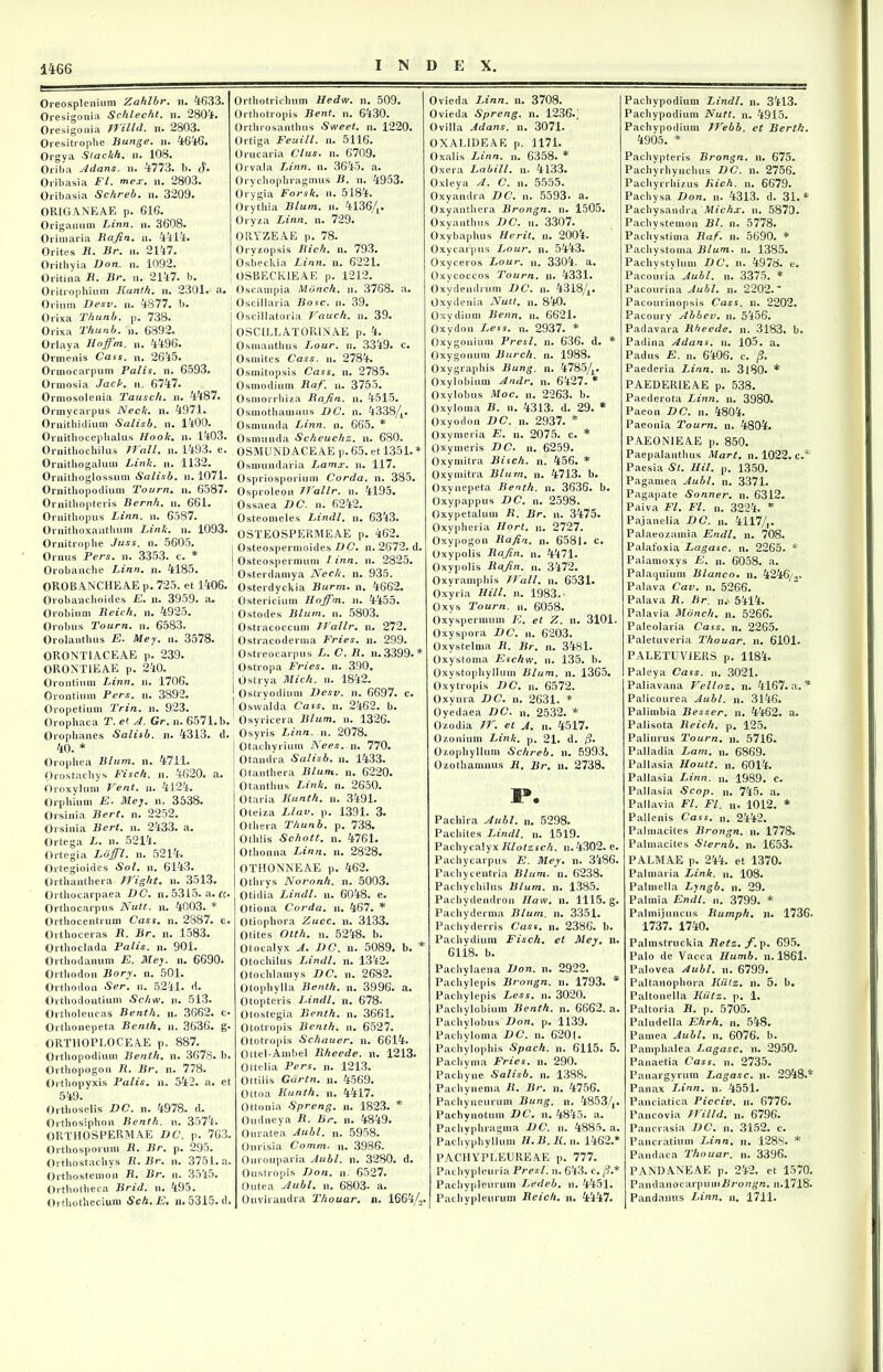Oreosplenium Zahlbr. n. 4633. Oresigonia Schlecht. n. 2804. Oresigonia TYilld. n. 2803. Oresitrophe Bunge. n. 4646. Orgya Stackh. n. 108. Oriba Adans. n. 4773. 1). (|. Oribasia FI. mex. n. 2803. Oribasia Schreb. n. 3209. ORIGANEAE p. 616. Origanum Linn, n. 3608. Orimaria Bajin. n. 4414. Orites B. Br. n. 2147. Orithyia Don. n. 1092. Oritina B. Br. n. 2147. b. Oritrophium Kunth. n. 2301. a. Orium Desv. n. 4:877. b. Orixa Thunb. p. 738. Orixa Thunb. n. 6892. Orlaya Hoffm. n. 4496. Ormenis Cass. n. 2645. Ormocarpum Palis, n. 6593. Ormosia Jack. n. 6747. Ormosolenia Tausch. n. 4:487. Ormycarpus Neck. n. 4971. Ornithiclium Salisb. n. 1400. Ornithocepbalus Hook. n. 1403. Ornithochilus TYali. n. 1493. e. Ornithogalum Link. n. 1132. Ornithoglossum Salisb. n. 1071. Ornithopodium Tourn. n. 6587. Ornithopteris Bernh. n. 661. Ornithopus Linn. n. 6587. Ornithoxantlium Link. n. 1093. Ornitrophe Juss. n. 5605. Ornus Pers. n. 3353. c. * Orobanche Linn. n. 4185. OROBANCHEAE p. 725. et 1406. Orobanchoides E. n. 3959. a. Orobium Beich, n. 4925. Orobus Tourn. n. 6583. Orolanthus E. Mey. n. 3578. ORONTLACEAE p. 239. ORONT1EAE p. 240. Orontium Linn. n. 1706. Orontium Pers. n. 3892. Oropetium Trin. n. 923. Orophaca T. et A. Gr. n. 6571.b. Oroplianes Salisb. n. 4313. ci. 40. * Orophea Blum. n. 4711. Orostachys Fisch. n. 4620. a. Oroxylum Vent. n. 4124. Orphium E. Mey. n. 3538. Orsinia Bert. n. 2252. Orsinia Bert. n. 2433. a. Ortega L. n. 5214. Ortegia Loffl. n. 5214. Ortegioides Sol. n. 6143. Orthanthera TYight. n. 3513. Orthocarpaea DC. n. 5315. a. «. Ortbocarpus Nutt. n. 4003. * Orthocentrum Cass. n. 2887. c. Orthoceras B. Br. n. 1583. Orthoclada Palis, n. 901. Orthodanum E. Mey. n. 6690. Orthodon Bory. n. 501. Orthodon Ser. n. 5241. d. Orthodontium Schw. n. 513. Ortholeucas Benth. n. 3662. c» Orthonepeta Benth. n. 3636. g. ORTllOPLOCEAE p. 887. Orthopodium Benth. n. 3678. b. Orthopogon B. Br. n. 778. Ortliopyxis Palis, n. 542. a. ct 549. Orthoselis DC. n. 4978. d. Orthosiphon Benth. n. 3574. ORTHOSPERMAE DC. p. 763. Orthosporum B. Br. p. 295. Orthostacliys B. Br. n. 3751. a. Orthostemon B. Br. n. 3545. Orthotheca Brid. n. 495. Ortliotbecium Sch. E. n. 5315. d. Orthotrichum Hedw. n. 509. Orthotropis Bent. n. 6430. Ortlirosaiithus Sweet. n. 1220. Ortiga Feuill. n. 5116. Orucaria Cius. n. 6709. Orvala Linn. n. 3645. a. Orychopbragmus B. n. 4953. Orygia Forsk. n. 5184. Orythia Blum. n. 41364« Oryza Linn. n. 729. ORYZEAE p. 78. Oryzopsis Bich. n. 793. Osbeckia Linn. n. 6221. OSBECK1EAE p. 1212. Oscampia Mbnch. n. 3768. a. Oscillaria Bosc. n. 39. Oscillatoria Vauch. n. 39. OSCILLATORLYAE p. 4. Osmanthus I.our. n. 3349. c. Osmites Cass. n. 2784. Osmitopsis Cass. n. 2785. Osmodium Baf. n. 3755. Osmorrhiza Bafin. n. 4515. Osmothamnus DC. n. 43384« Osmunda Linn. n. 665. * Osmunda Scheuchz. n. 680. OSMUNDACEAE p. 65. et 1351. * Osmundaria I^amx. n. 117. Ospriosporium Corda, n. 385. Osproleon JYallr. n. 4195. Ossaea DC. n. 6242. Osteomeles Lindi, n. 6343. OSTEOSPERMEAE p. 462. , Osteospermoides DC. n. 2672. d. I Osteospermum l inn. n. 2825. Osterdamya Nech. n. 935. Osterdyckia Burm. n. 4662. Ostericium Hoffm. n. 4455. I Ostodes Blum. n. 5803. Ostracoccum YVallr. n. 272. Ostracoderma Fries, n. 299. Ostreocarpus L. C. B. n. 3399. * | Ostropa Fries, n. 390. I Ostrya Mich. n. 1842. ' Ostryodiuni Desv. n. 6697. c. ' Osvvalda Cass. n. 2462. b. Osyricera Blum. n. 1326. Osyris Linn. n. 2078. | Otachyrium Nees. n. 770. i Otandra Salisb. n. 1433. ; Otanthera Blum. n. 6220. Otanthus Link. n. 2650. Otaria Kunth. n. 3491. Oteiza Llav. p. 1391. 3. Otliera Thunb. p. 738. Otblis Schott. n. 4761. Othonna Linn. n. 2828. OTHONNEAE p. 462. Otlirys Noronh. n. 5003. Otidia Lindi, n. 6048. e. Otiona Corda, n. 467. * Otiopbora Zucc. n. 3133. Otites Otth. n. 5248. b. Otocalyx A. DC. n. 5089. b. * Otochilus Lindi, n. 1342. Otochlamys DC. n. 2682. Otophylla Benth. n. 3996. a. Otopteris Lindi, n. 678* Otostegia Benth. n. 3661. Ototropis Benth. n. 6527. Ototropis Schauer. n. 6614. Ottel-Ambel Bheede. n. 1213* Ottclia Pers. n. 1213. Ottiiis Gdrtn. n. 4569. Ottoa Kunth. n. 4417. Ottonia Spreng. n. 1823. * Oudneya B. Br. n. 4849. Ouratea Aubl. n. 5958. Ourisia Comm. n. 3986. Ourouparia Aubl. n. 3280. d. Oustropis Don. n. 6527. Outea Aubl. n. 6803. a. Ouvirandra Thouar. n. 1664/2. Ovieda LAnn. n. 3708. Ovieda Spreng. n. 1236.; Ovilla Adans. n. 3071. 0XAL1DEA.E p. 1171. Oxalis Linn. n. 6358. * Oxera Labili, n. 4133. Oxleya A. C. n. 5555. Oxyandra DC. n. 5593* a. Oxyanthera Brongn. n. 1505. Oxyanthus DC. n. 3307. Oxybaphus Herit. n. 2004. Oxycarpus Lour. n. 5443. Oxyceros Lour. n, 3304. a. Oxycoccos Tourn. n. 4331. Oxydendrum DC. n. 43184. Oxydenia Nutt. n. 840. Oxy dium Benn. n. 6621. Oxydon Less. n. 2937. * Oxygonium Presl. n. 636. d. * Oxygonum Burch. n. 1988. Oxygraphis Bung. n. 47854« Oxylobium Andr. n. 6427. * Oxylobus Moc. n. 2263. b. Oxyloma B. n. 4313. d. 29. * Oxyodon DC. n. 2937. * Oxymeria E. n. 2075. c. * Oxy meris DC» n. 6259. Oxymitra Bisch. n. 456. * Oxymitra Blum. n. 4713. b. Oxynepeta Benth. n. 3636. b. Oxypappus DC. n. 2598. Oxypetalum B. Br. n. 3475. Oxypheria Hort. n. 2727. Oxypogon Bafin. n. 6581. c. Oxypolis Bajin. n. 4471. Oxypolis Bajin. n. 3472. Oxyramphis JYall. n. 6531« Oxyria Hili. n. 1983. Oxvs Tourn. n. 6058. Oxyspermum E. et Z. n. 3101. Oxyspora DC. n. 6203. Oxystelma B. Br. n. 3481. Oxystoma Eschw. n. 135. b. Oxystophyllum Blum. n. 1365. Oxy tropis DC. n. 6572. Oxyura DC. n. 2631. * Oyedaea DC. n. 2532. * Ozodia /Y. et A. n. 4517. Ozonium Link. p. 21. d. /?. Ozopliyllum Schreb. n. 5993. Ozothamnus B. Br. n. 2738. I». Pachira Aubl. n. 5298. Pachites Lindi, n. 1519. Pachycalyx Klotzsch. n.4302. e. Pachycarpus E. Mey. n. 3486. Pachycentria Blum. n. 6238. Pachychilus Blum. n. 1385. Pachydendron 77aw. n. 1115. g. Pachyderma Blum. n. 3351. Pachyderris Cass. n. 2386. b. Pachydium Fisch. et Mey. n. 6118. b. Pacbylaena Don. n. 2922. Pachylepis Brongn. n. 1793. * Pachylepis Less. n. 3020. Pacbylobium Benth. n. 6662. a. Pachylobus Don. p. 1139. Pachyloma DC. n. 6201. Pachylophis Spach. n. 6115. 5. Pachyma Fries, n. 290. Pachyne Salisb. n. 1388. Pachynema B. Br. n. 4756. Pachyneurum Bung. n. 48534» Pachynotum DC. n. 4845. a. Pachyphragma DC. n. 4885. a. Pachyphyllum H.B.K. n. 1462.* P ACM YPLEU RE AE p. 777. Pachypleuria Presl. u. 643. c. /?.* Pachypleurum Ledeb. n. 4451. Pachypleurum Beich. n. 4447. Pachvpodiuni Lindi, n. 3413. Pachypodiuni Nutt. n. 4915. Pachvpodiuni TYebb. ct Berth. 4905. * Pachypteris Brongn. n. 675. Pachyrhynchus DC. n. 2756. Pachyrrhizus Bich. n. 6679. Pachysa Don. n. 4313. d. 31.* Pachysandra Michx. n. 5870. Pacbystemon Bl. n. 5778. Pachystima Baf. n. 5690. * Pacliystoma Blum. n. 1385. Pachystylum DC. n. 4978. e. Pacouria Aubl. n. 3375. * Pacourina Aubl. n. 2202.' Pacourinopsis Cass. n. 2202. Pacourv Abbev. n. 5456. Padavara Bheede. n. 3183. b. Padina Adans. n. 105. a. Padus E. n. 6406. c. /?. Paederia Linn. n. 3180. * PAEDERIEAE p. 538. Paederota Linn. n. 3980. Paeon DC. n. 4804. Paeonia Tourn. n. 4804. PAEONIEAE p. 850. Paepalanthus Mart. n. 1022. c.* Paesia St. Hil. p. 1350. Pagamea Aubl. n. 3371. Pagapate Sonner. n. 6312. Paiva FI. FI. n. 3224. * Pajanelia DC. n. 41174« Palaeozamia Endl. n. 708. Palafoxia Lagasc. n. 2265. * Palamoxys E. n. 6058. a. Palaquium Blanco, n. 4246/.». Palava Cav. n. 5266. Palava B. Br. n. 5414. Palavia Mbnch. n. 5266. Paleolaria Cass. n. 2265. Paletuveria Thouar. n. 6101. PALETUViERS p. 1184. Paleya Cass. n. 3021. Paliavana Velloz. n. 4167. a. * Palicourea Aubl. n. 3146. Palimbia Besser. n. 4462. a. Palisota Beich. p. 125. Paliurus Tourn. n. 5716. Palladia Lam. n. 6869. Pallasia Houtt. n. 6014. Pallasia Linn. n. 1989. c. Pallasia Scop. n. 745. a. Pallavia Fl. FI. n« 1012. * Pallenis Cass. n. 2442. Palmacites Brongn. n. 1778. Palmacites Sternb. n. 1653. PALMAE p. 244. et 1370. Palmaria Link. n. 108. Palmella Lyngb. n. 29. Palmi a Endl. n. 3799. * Palmijuncus Bumph. ji. 1736. 1737. 1740. Palmstruckia Betz. f. p. 695. Palo de Vacca Humb. n. 1861« Palovea Aubl. n. 6799. Paltanophora Kiitz. n. 5. b. Paltonella Kiitz. p. 1. Paltoria B. p. 5705. Paludella Ehrh. n. 548. Pamea Aubl. n. 6076. b. Pamphalea Lagasc. n. 2950. Panaetia Cass. n. 2735. Panargyrum Lagasc. n« 2948«* Panax Linn. n. 4551. Panciatica Picciv. n. 6776. Pauco via TYilld. n. 6796. Pancrasia DC. n. 3152. c. Pancratium Linn. n. 1288. * Pandaca Thouar. n. 3396. PANDANEAE p. 242. et 1570. Pandanocarpuiiii?r07igrc. n.1718. Pandantis Linn. n. 1711.