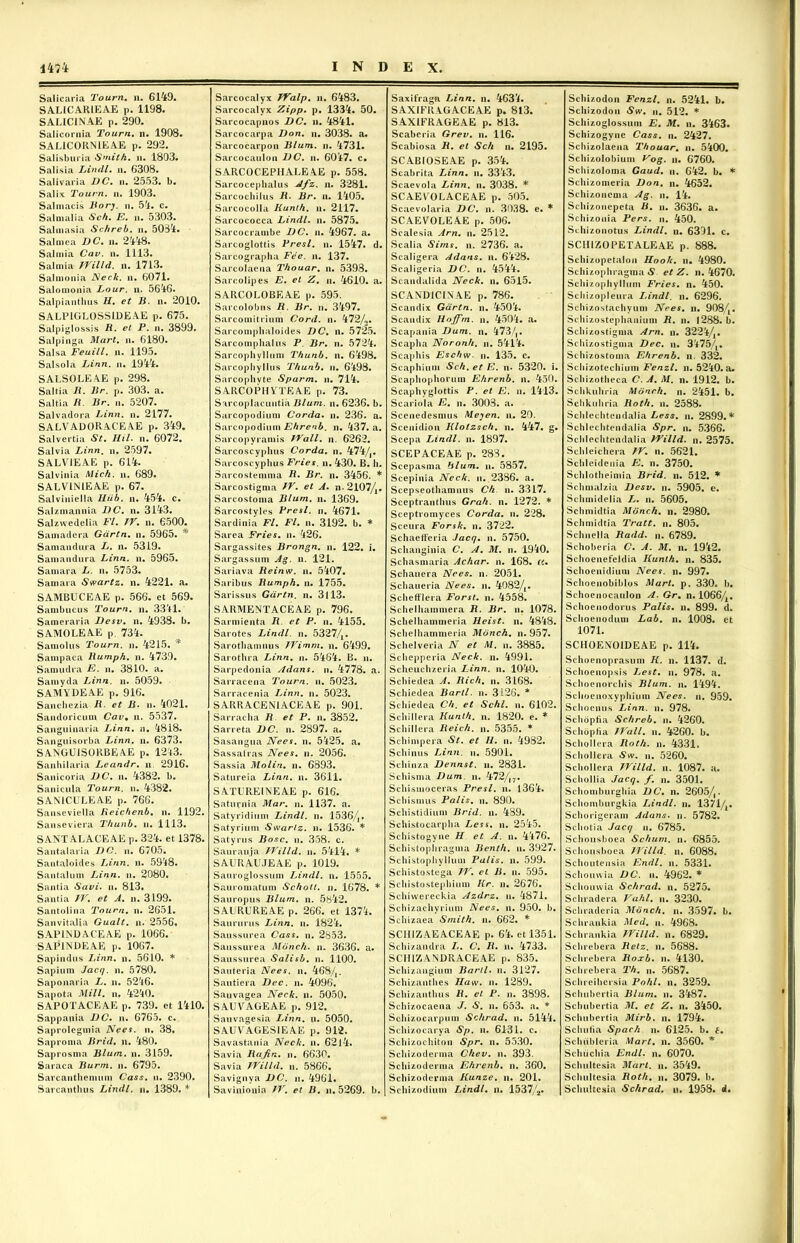 Salicaria Tourn. n. 6149. SAL1CARIEAE p. 1198. SALICINAE p. 290. Salicornia Tourn. n. 1908. SALIC0RN1EAE p. 292. Salisburia Smith. u. 1803. Salisia Lindi, n. 6308. Salivaria DC. n. 2553. b. Salix Tourn. n. 1903. Salmacis Bory. n. 5-1. c. Salmalia Sch. E. n. 5303. Salmasia Schreb. n. 5034. Sal mea DC. n. 2418. Salmia Cav. n. 1113. Sal mia Willd. n. 1713. Salmonia Neck. n. 6071. Salomonia Lour. n. 5616. Salpianthus H. et B. n. 2010. SALP1GLOSSIDEAE p. 675. Salpiglossis R. et P. n. 3899. Salpinga Mari. n. 6180. Salsa Feuill. n. 1195. Salsola Linn. n. 1914. SALSOLEAE p. 298. Saltia R. Br. p. 303. a. Saltia R. Br. n. 5207. Salvadora Linn. n. 2177. SALVADORACEAE p. 349. Salvertia St. Ilii. n. 6072. Salvia Linn. n. 2597. SALV1EAE p. 614. Salvinia Mick. n. 689. SALVINIEAE p. 67. Salviniella Hiib. n. 454. c. Salzmannia DC. n. 3143. Salzwedelia FI. IV. n. 6500. Samadera Gdrtn. n. 5965. * Samandura L. n. 5319. Saniandura Linn. n. 5965. Samara L. n. 5753. Samara Swartz. n. 4221. a. SAMBUCEAE p. 566. et 569. Sambucus Tourn. n. 3311. Sameraria Desv. n. 4938. b. SAMOLEAE p. 734. Samolus Tourn. n. 4215. * Sampaca Rumph. n. 4739. Samudra E. n. 3810. a. Samyda Linn. n. 5059. SAMYDEAE p. 916. Sanchezia R et B. n. 4021. Sandoricum Cav% n. 5537. Sanguinaria Linn. n. 4818. Sanguisorba Linn. n. 6373. SANGU1SORBEAE p. 1213. Sanhilaria Leandr. n 2916. Sanicoria DC. n. 4382. b. Sanicula Tourn. n. 4382. SANICULEAE p. 766. Sanseviella Reichenb. n. 1192. Sanseviera T/iunb. u. 1113. SANTALACEAE p. 324. et 1378. Santalaria DC. n. 6705. Santaloides Linn. n. 5918. Santalum Linn. n. 2080, Santia Savi. n. 813. Santia W. et A. n. 3199. Santolina Tourn. n. 2651. Sanvitalia Gualt. n. 2556, SAPINDACEAE p. 1066. SAP1NDEAE p. 1067. Sapindus Linn. n. 5610. * Sapium Jacq. n. 5780. Saponaria L. n. 5216. Sapota Mill. n. 4210. SAPOTACEAE p. 739. et 1410. Sappania DC. n. 6765. c. Saprolegmia Nees. n. 38. Saproma Brid. n. 480. Saprosma Blum. n. 3159. Saraca Burm. n. 6795. Sarcanthemum Cass. u. 2390. Sarcanthus Lindi, n. 1389. * Sarcocalyx Walp. n. 6483. Sarcocalyx Zipp. p. 1334. 50. Sarcocapnos DC. n. 4841. Sarcocarpa Don. n. 3038. a. Sarcocarpon Blum. n. 4731. Sarcocaulon DC. n. 6017. c. SARCOCEPIIALE AE p. 558. Sarcocephalus Afz. n. 3281. Sarcochilus R• Br. n. 1405. Sarcocolla Kunt/i. n. 2117. Sarcococca Lindi, n. 5875. Sarcocrambe DC. n. 4967. a. Sarcoglottis Presl. n. 1547. d. Sarcographa Fee. n. 137. Sarcolaena Thouar. n. 5398. Sarcolipes E. et Z. n. 4610. a. SARCOLOBEAE p. 595. Sarcolobus R. Br. n. 3497. Sarcomitrium Cord. n. 472/2. Sarcompbaloides DC. n. 5725. Sarcomphalus P Br. n. 5724. Sarcophyllum Thunb. n. 6498. Sarcopiiyllus Thunb. n. 6198. Sarcoplivte Sparm. n. 714. SARCOPIIYTEAE p. 73. Sarcoplacuntia Blum. n. 6236. b. Sarcopodium Corda, n. 236. a. Sarcopodium Ehrenb. n. 137. a. Sarcopyramis Wall. n. 6262. Sarcoscyplius Corda, n. 474/,. Sarcoscyphus Fries, n. 430. B. h. Sarcostemma R. Br. n. 3456. * Sarcostigma W. et A. n- 2107/A. Sarcostoma Blum. n. 1369. Sarcostvles Presl. n. 4671. Sardinia FI. Fl. n. 3192. b. * Sarea Fries, n. 126. Sargassites Brongn. n. 122. i. Sargassum Ag. n. 121. Sariava Reinw. n. 5107. Saribus Rumph. n. 1755. Sarissus Gdrtn. n. 3113. SARMENTACEAE p. 796. Sarmienta R. et P. n. 4155. Sarotes Lindi, n. 5327/A. Sarothamnus Wimm. n. 6499. Sarothra Linn. n. 5461. B. n. Sarpedonia Adans. n. 4778. a. Sarracena Tourn. n. 5023. Sarracenia Linn. n. 5023. SARRACEN1ACEAE p. 901. Sarracha R et P. n. 3852. Sarreta DC. n. 2897. a. Sasangua Nees. n. 5125. a. Sassafras Nees. n. 2056. Sassia Molin. n. 6893. Satureia Linn. n. 3611. SATUREINEAE p. 616. Saturnia Mar. n. 1137. a. Satyridium Lindi, n. 1536/,. Satyrium Swartz. n. 1536. * Satyrus Bosc. n. 358. c. Saurauja Willd. n. 5114. * SAURAUJEAE p. 1019. Sauroglossum Lindi, n. 1555. Sauromatum Schott. n. 1678. * Sauropus Blum. n. 5842. SAL RURE AE p. 266. et 1371. Saururus Linn. n. 1821. Saussurea Cass. n. 2853. Saussurea Monck. n. 3636. a. Saussurea Salisb. n. 1100. Sauteria Nees. n. 168/,. Sautiera Dec. n. 4096, Sauvagea Neck. n. 5050. SAUVAGEAE p. 912. Sauvagesia Linn. u. 5050. SAUVAGESIEAE p. 912. Savastania Neck. n. 62ll. Savia Rajin. n. 6630. Savia Willd. n. 5866. Savignya DC. n. 4961. Savinionia W. et B. n. 5269. b. Saxifraga Linn. n. 4631. SAXIFRAGACEAE p. 813. SAXiFRAGEAE p. 813. Scaberia Grev. n. 116. Scabiosa R. et Sch n. 2195. SCABIOSEAE p. 354. Scabrita Linn. n. 3313. Scaevola Linn. n. 3038. * SCAEYOLACEAE p. 505. Scaevolaria DC. n. 3038. e. * SCAEVOLEAE p. 506. Scalesia Arn. n. 2512. Scalia Sims. n. 2736. a. Scaligera Adans. n. 6128. Scaligeria DC. n. 4511. Scandalida Neck. n. 6515. SCANDiCLNAE p. 786. Scandix Gdrtn. n. 4501. Scaudix Hoffm. n. 4501. a. Scapania Dum. n. 173/,. Scapha Noronh. n. 5411. Scaphis Eschw. n. 135. c. Scaphium Sch. et E. n- 5320. i. Scaphophorum Ehrenb. n. 450. Scaphyglottis P. et E. n. 1113. Scariola E. n. 3003. a. Scenedesmus Meyen. n. 20. Scenidion Klotzsch. n. 147. g. Scepa Lindi, n. 1897. SCEPACEAE p. 283. Scepasma blum. n. 5857. Scepinia Neck. n. 2386. a. Scepseothamiius Ch n. 3317. Sceptranthus Grah. n. 1272. * Sceptromyces Corda, n. 228. Sceura Forsk. n. 3722. Schaefferia Jacq. n. 5750. Schanginia C. A. M. n. 1910. Schasmaria Achar. n. 168. «. Schauera Nees. n. 2051. Schaueria Nees. n. 4082/A. Schefflera Forst. n. 1558. Schelhammera R. Br. n. 1078. Schelhammeria Heist. n. 1818. Schelhammeria Monch. n. 957. Schelveria N. et M. u. 3885. Schepperia Neck. n. 1991. Scheuchzeria Linn. n. 1040. Schiedea A. Rich. n. 3168. Schiedea Barii, n. 3126. * Schiedea Ch. et Schl. u. 6102. Schillera liunlh. n. 1820. e. * Schillera Reich. n. 5355. * Schimpera St. et H. n. 1982. Schinus Linn. n. 5901. Schinza Dennst. n. 2831. Schisma Dum. n. 472/|7. Schismoceras Presl. n. 1361. Schismus Palis. n. 890. Schistidium Brid. n. 489. Schistocarpha Less. n. 2545. Schistogyue H et A. n. 4176. Schistophragma Benth. u. 3927. Schistophyllum Palis, n. 599. Schistostega W. cl B. n. 595. Schistostephium Kr. n. 2676. Schiwereckia Azdrz. n. 4871. Schizachyrium Nees. n. 950. b. Schizaea Smith. n. 662. * SCHIZAEACEAE p. 61. et 1351. Schizandra L. C. R. n. 4733. SCIIiZANDRACEAE p. 835. Schizangium Barii, n. 3127. Schizanthes Haw. n. 1289. Schizanthus R. et P. n. 3898. Schizocaena J. S. u. 653. a. * Schizocarpum Schrad. n. 5141. Schizocarya Sp. n. 6131. c. Schizochiton Spr. n. 5530. Schizoderma Chev. n. 393. Schizoderma Ehrenb. n. 360. Schizoderma Kunze. n. 201. Schizodium Lindi. u. 1537/2. Schizodon Fenzl. n. 5241. b. Schizodon Sw. n. 512. * Schizoglossum E. M. n. 3163. Schizogyne Cass. u. 2427. Schizolaena Thouar. n. 5100. Schizolobium Vog. n. 6760. Schizoloma Gaud. u. 642. b. * Schizomeria Don. n. 4652. Schizoncnia Ag. n. 14. Schizonepeta R. n. 3636. a. Schizonia Pers. n. 450. Schizonotus Lindi, n. 6301. c. SCIIIZOPET ALEAE p. 888. Schizopetalon Hook. n. 4980. Schizophragma S et Z. n. 4670. Schizophyllum Fries, n. 450. Schizopleura Lindi, n. 6296. Schizostachyum Nees. n. 9084« Schizostephanium R. n. 1288. b. Schizostigma Arn. n. 3221/1# Schizostigma Dec. n. 3175/t. Schizostoma Ehrenb. n. 332. Scliizotechium Fenzl. n. 5210. a. Schizotheca C. A. M. n. 1912. b. Schkuhria Monch. n. 2451. b. Sehkuhria Roth. n. 2588. Sclilechtendalia Less. n. 2899.* Schlechtendalia Spr. n. 5366. Sclilechtendalia Willd. n. 2575. Schleichera W. n. 5621. Schleidenia E. n. 3750. Schlotheimia Brid. n. 512. * Schmalzia Desv. n. 5905. e. Schmidelia L. n. 5605. Schmidtia Monch. n. 2980. Schmidtia Tratt. n. 805. Schnella Radd. n. 6789. Schoberia C. A. M. n. 1912. Schoenefeldia Kunth. n. 835. Schoenidium Nees. n. 997. Schoenobiblos Mart. p. 330. b. Schoenocaulon A. Gr• n. 1066/A. Schoenodorus Palis, n. 899. d. Schoenodum Lab. n. 1008. et 1071. SCIIOENOIDEAE p. 111. Schoenoprasum K. n. 1137. d. Schoeuopsis Lest. n. 978. a. Schoenorchis Blum. n. 1191. Schoenoxvphium Nees. n. 959. Schoenus Linn. n. 978. Schopfia Schreb. n. 1260. Schopfia Wall. n. 4260. b. Schollera Roth. n. 4331. Schollera Sw. n. 5260. Schollera Willd. n. 1087. a. Schollia Jacq. f. n. 3501. Schomburghia DC. n. 2605/,. Schomburgkia Lindi, n. 1371/A. Schorigeram Adans. n. 5782. Schotia Jacq n. 6785. Schousboea Schum. n. 6855. Schousboea Willd. n. 6088. Schoutensia Endl. n. 5331. Schouwia DC. n. 4962. * Schouvvia Schrad. n. 5275. Schradera Vahl, n. 3230. Schraderia Monch. n. 3597. b. Schrankia Med. n. 4968. Schrankia Willd. n. 6829. Schrebera Retz. n. 5688. Schrebera Roxb. n. 4130. Schrebera Th. n. 5687. Schreihersia Pohl. n. 3259. Schubertia Blum. n. 3487. Schubertia M. et Z. n. 3150. Schubertia Mirb. n. 1794. Schutia Spach n. 6125. b. 6. Schiibleria Mart. n. 3560. * Schucliia Endl. n. 6070. Schultesia Mart. n. 3519. Schultesia Roth. n. 3079. b. Schultesia Schrad. u. 1958. d.