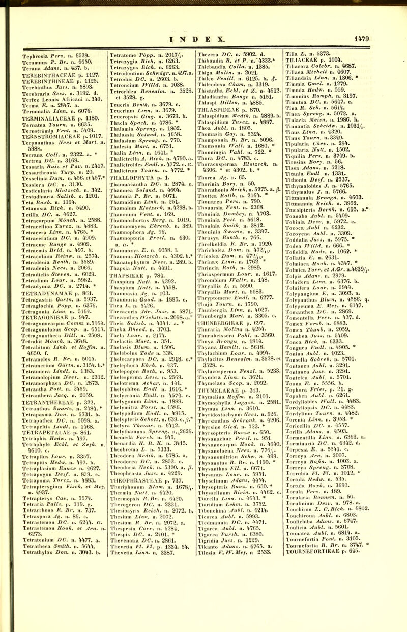 Tephrosia Fers. n. 6539. Teramnus P. Br. n. 6650. Terana Adans. n. 437. b. TEREBINT1IACE AE p. 1127. TEREBINTH1NEAE p. 1125. Terebinthus Jusi. n. 5893. Terebraria Sess. u. 3192. d. Terfez Leonis Africani n.349. Terma E. n. 2847. a. Terminalia Linn. n. 6076. TERMINALI ACE AE p. 1180. Ternatea Tourn. n. 6635. Ternstroinia Vent. n. 5409. TERNSTROMIACEAE p. 1017. Terpnantbus Nees et Mari. n. 598y. Terrana Coli. n. 2322. a. * Tertrea DC. n. 3168. Tessaria Ruiz et Pav. n. 2417. Tessarthronia Turp. n. 20. Tesselinia Dum. n. 456. et 457.* Tessiera DC. n. 3130. Testicularia Klotzsch. n. 342. Testudinaria Salisb. r.. 1201. Teta Roxb. n. 119'*. Tetanosia Rich. n. 5490. Tetilla DC. n. 4627. Tetracarpum Monch. n. 2588. Tetracellion Turcz. n. 4883. Tetracera Linn. n. 4765. * Tetraceratium DC. n. 4909. Tetracme Bunge n. 4909. Tetracniis Rrid. n. 497. b. Tetracolium Reinw. n. 2574. Tetradenia Benth. n. 3589. Tetradenia Nees. n. 2066. Tetradiclis Steven. n. 6029. Tetradium Lour. n. 5982. Tetradymia DC. n. 2714. * TETRADYNAMAE p. 861. Tetragastris Gartn. n. 5937. Tetraglochin Pdpp. n. 6376. Tetragonia Linn. n. 5164. TETRAG0N1EAE p. 947. Tetragonocarpus Comm. n.5164. Tetragonolobus Scop. n. 6515. Tetragonotheca Dill. n. 2508. Tetraliit Monch. n. 36'i8. Tetrabitum Link. et Hoffm. n. 4650. f. Tetrameles R. Br. n. 5015. Tetramerium Gdrtn. n. 3154. b.* Tetramicra Lindi, n. 1383. Tetramolopium Nees. ii. 2312. Tetramorpliaea DC. n. 2873. Tetrantha Poit. n. 2459. Tetranthera Jacq. n. 2059. TETRANTHEREAE p. 322. Tetranthus Swartz. n. 2484. * Tetrapasma Don. n. 5731. b. Tetrapatbea DC. ii. 5098. a. Tetrapeltis Lindi, n. 1468. TETRAPETALAE p. 861. Tetraphis Hedw. n. 497. Tetraphyle Eckl. et Zeyh. n. 4610. c. Tetrapilus Lour. n. 3357. Tetrapitis Hedw. n. 497. b. Tetraplasium Kunze n. 4627. Tetrapogon Des/', n. 839. e. Tetrapoma Turcz. n. 4883. Tetraptervgium Fisch. et Mey. n. 4937. Tetrapterys Cav. n. 5574. Tetraria Palis, p. 119. g. Tetrarrbena R. Br. u. 737. Tctraspora Ag. n. 86. c. Tetrastemon DC. n. 6244. CC. Tetrastemon Hook. et Arn. n. 6273. Tctratenium DC. n. 4477. a. Tetratbeca Smilh. n. 5644. Tetratbylax Don. n. 3043. b. Tetratome Popp. n. 2017/x. Tetrazygia Rich. n. 6263. Tetrazygos Rich. n. 6263. Tetrodontium Schwagr. n. 497.a. Tetrodus DC. n. 2603. b. Tetroncium Willd. n. 1038. Tetrorbiza Renealrn. n. 3528. et 3528. g. Teucris Benth. n. 3679. c. Teucrium Linn. n. 3679. Teucropsis Ging. n. 3679. b. Tbacla Spach. n. 4786. * Tbalamia Spreng. n. 1802. Tbalassia Soland. n. 1658. Tbalasium Spreng. n. 770. Tbalesia Mart. n. 6751. Thalia Linn. n. 1641. * Thalictrella A. Rich. n. 4790. a. Thalictroides Endl. n. 4772. c. ct. Thalictrum Tourn. n. 4772. * THALLOPHYTA p. 1. Thamnacantha DC. n. 2874. c. Thamnea Soland. n. 4604. Thaninia P. Br. n. 5071. Thamnidium Link. n. 251. Thamnium Klotzsch. n. 4298. b. Thamnium Peni. n. 169. Thamnochortus Berg. n. 1019. Tlianuiomyces Ehrenb. n. 389. Thamnophora Ag. 96. Thanuiopteris Presl. n. 630. a. a. * Thamnoxys E. n. 6058. I. Tbamnus Klotzsch. n. 4302. b.* Thanatophytum Nees. n. 289. b. Thapsia Nutt. n. 4491. THAPS1EAE p. 784. Tbaspium Nutt. n. 4392. Thaspium Nutt. n. 4498. Thaumasia Ag. n. j03. Tbaumuria Gaud. n. 1885. c. Thea L. n. 5426. Thecacoris Adr. Juss. n. 5871. Thecanthes Wickstr. n. 2098. a.* Tlieis Salisb. n. 4341. a. * Tlieka Rheed. n. 3703. Thela Lour. n. 2174. Thelactis Mart. n. 351. Tlielasis Blum. n. 1506. Thelebolus Tode n. 338. Thelecarpaea DC. u. 2918. c.* Tbelepbora Ehrh. n. 437. Tlielepogon Roth. n. 953. Thelesperma Less. n. 2569. Thelotrema Achar. n. 141. Tbelycliitou Endl n. 1616. * Thelycrania Endl. n. 4574. c. Thelygonum Linn. n. 1888. Thelymitra Forst. n. 1586. Tlielypodium Endl. n. 4915. Thelypteris Schott. n. 639. c. fi* Thelyra Thouar. n. 6412. Thelythamnos Spreng. n. k2626. Tbcmeda Forsk. n. 945. Tbenardia II. B. K. n. 3415. Theobroma L. n. 5333. Theodora Medik. n. 6785. a. Theodorea DC. n. 2853- c. Tlieodoria Neck. n. 5320. a. fi. Theophrasta Juss. n. 4229. THEOPHRASTEAE p. 737. Theriphonum Blum. n. 1678/,. Thermia Nutt. n. 6420. Thermopsis R. Br. u. 6420. Therogcron DC. n. 2331. Thesiosyris Reich. n. 2072. b. Thesium Linn. n. 2072. Thesium R. Br. n. 2072. a. Thespesia Corr. n. 5284. Thespis DC. n. 2401. * Thevenotia DC. n. 2861. Thevetia FI. FI. p. 1334. 54. Thcvetia Linn. n, 3387. Thezera DC. n. 5902. d. Thibaudia R. et P. n.”4333.* Thiebaudia Colla, n. 1385. Thiga Molin. n. 2021. Thilco Feuill. n. 6125. b. <$• Thileodoxa Cham. n. 3319. Thisantha Eckl. et Z. n. 4612. Thladiantha Bunge n. 5151. Thlaspi Dillen. n. 4885. THLASPIDEAE p. 870. Thlaspidium Medik. n. 4889. b. Thlaspidium Turcz. n. 4887. Thoa Aubl. n. 1805. Thomasia Gay. n. 5324. Thompsonia R. Br. n. 5096. Thomsonia Wall. n. 1680. * Thonningia Vahl. n. 722. * Thora DC. n. 4783. c. Thoracosperma Klotzsch. n. 4306. * et 4302. b. * Thorea Ag. n. 65. Thorinia Bory. n. 50. Thornthonia Reich. n. 5275. a. fi. Thottea Roltb. n. 2164. * Thouarea Pers. n. 790. Thouarsia Vent. n. 2368. Thouinia Dombey. n. 4703. Thouinia Poit. n. 5618. Thouinia Smith. n. 3812. Thouinia Swartz. n. 3347. Thrasva Kunth. n. 766. Threlkeldia R. Br. n. 1920. Thricholea Dum. n. 472/,5. Tricolea Dum. n. 472/l5. Thrinax Linn. n. 1762. * Thrincia Roth. n. 2989. Thrixspermum Lour. n. 1617. Thrombium Wallr. n. 148. Thryallis L. n. 5590. Thryallis Mart. n. 5583. Thryptomene Endl. n. 6277. Thuja Tourn. n. 1790. Thunbergia Linn. n. 4027. Thunbergia Mart. n. 3305. c. THUNBERGIEAE p. 697. Thuraria Molina n. 4254. Thurnheissera Pohl. n. 3560. Tliuya Brongn. n. 1814. Thyana Hamilt. n. 5618. Thylachium Lour. n. 4994. Thylacites Renealm. n. 3528. et 3528. c. Thylacosperma Fenzl. n. 5233. Thymbra Linn. n. 3621. Thymelaea Scop. n. 2092. THYMELAEAE p. 3l3. Thymelina Hoffm. n. 2101. Thymophylla Lagasc. n. 2581. Thymus Linn. n. 3610. Thyridostachyum Nees. n. 926. Thyrsanthus Schrank. n. 4206. Thyrsine Gled. n. 723. * Thyrsopteris Kunze n. 650. Thysanachne Presl. n. 951. Thysanocarpus Hook. n. 4940. Thysanolaena Nees. n. 776/,. Thysanomitrion Schw. n 499. Thysanotus R• Br. n. 1150. * Thysanthus Eli. n. 6671. Thysanus Lour. n. 5951. Thyselinum Adans. 4454. Thysopteris Kunz. n. 650. * Thysselinum Rivin. n. 4462. c. Tiarella Linn. n. 4643. * Tiaridium Lehm. n. 3752. Tibouchina Aubl. n. 6214. Ticorea Aubl. n. 5993. Tiedmannia DC. n. 4471. Tigarea Aubl. n. 4765. Tigarea Pursh. n. 6380. Tigridia Juss. n. 1229. Tikanto Adans. n. 6765. a. Tilesia F. W. Mey. n 2533. Tilia L. n. 5373. TILIACEAE p. 1004. Tiliacora Colebr. n. 4687. Tillaea Micheli n. 4607. Tillandsia Linn. n. 1306. * Timmia Gnel. n. 1279. Timmia Hedw. n. 559. Timonius Rumph. n. 3197. Timutua DC. n. 5647. e. Tina R. Sch. n. 5614. Tinea Spreng. n. 5072. a. Tiniaria Meisn. n. 1986. h. Tinnantia Scheidw. n. 10314. Tinus Linn. n. 4320. Tinus Tourn. n.3340. Tipularia Chev. n. 294. Tipularia Nutt. n. 1502. Tiquilia Pers. n. 3749. b. Tiresias Bory. n. 56. Tissa Adans. n. 5218. Titania Endl n. 1331. Tithonia Des/, n. 2537. Tithymaloides J. n. 5765. Tithymalus J. n. 5766. Tittmannia Brongn. n. 4603. Tittmannia Reich. n. 3952. Tmesipteris Bernh. n. 695. a.* Toanabo Aubl. n. 5409. Tobinia Desv. n. 5972. c. Tococa Aubl n. 6232. Tocoyena Aubl. n. 3309. Toddalia Juss. n. 5975. * Todea Willd. n. 666. * Tofieldia Huds. n. 1062. * Tollatia E. n. 2631. Tolmiaea Hook. n. 4347. * Tolmiea Torr. et A.Gr. n.4639/A. Tolpis Adans. n. 2979. Toluifera Linn. n. 6376. b. Toluifera Lour. n. 5944. Tolypangium E. n. 3093. a. Tolypanthus Blum. n. 4586. q. Tolypeuma E. Mey. n. 6147. Tomanthea DC. n. 2869. Tomentella Pers. u. 437. d. Tomex Forsk. n. 6883. Tomex Thunb. n. 2059. Tonabea Juss. n. 5409. Tone a Rich. n. 6333. Tonguea Endl. n. 4905. * Tonina Aubl. n. 1023. Tonsella Schreb. n. 5701. Tontanea Aubl. n. 3291. Tontanea Juss. n. 3291. Tontelea Aubl. n. 5701. Toona E. n. 5556. b. Tophora Fries, p. 21. g. Topobea Aubl. n. 6261. Tordylioides Wall. n. 4483. Tordyliopsis DC. n. 4483. Tordylium Tourn. n. 4482. Torenia Linn. n. 3953. * Toricellia DC. n. 4557. Torilis Adans. n 4503. Tormentilla Linn. n. 6363. a. Torminaria DC. n. 6342. d. Torpesia E. n. 5541. c. Torreya Arn. n. 2007. Torreya Rajin. n. 1003. a. Torreya Spreng. n. 3708. Torrubia FI. Fl. n. 1012. * Tortula Hedw. n. 535. Tortula Roxb. n. 3690. Torula Pers. n. 189. Torularia Bonnem. u. 50. Torulinium Desv. n. 978. a. Touchirou />. C.Rich. n. 6802. Touchiroua Aubl. n. 6803. Toulichiba Adans. n. 6747. Toulicia Aubl. n. 5601. Tounatea Aubl. n. 6814. a. Tourncfortia Pont. n. 3105. Tournefortia R. Br. n. 3747. * TOURNEFORTIEAE p. 645.