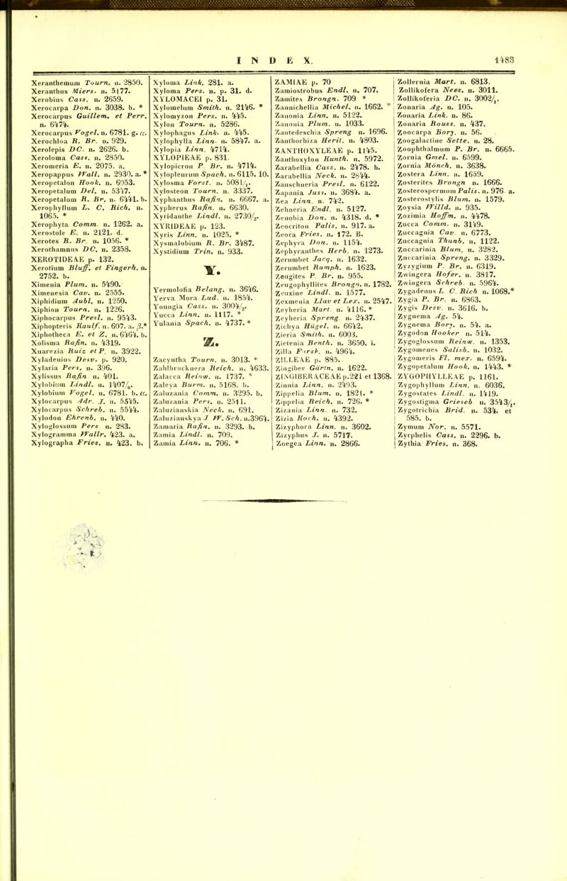 Xeranthemum Tourn. n. 2850. Xeranthus Miers. n. 5177« Xerobius Cass. n. 2659. Xerocarpa Don. n. 3038. b. * Xerocarpus Guillem. et Perr. n. 6474. Xerocarpus Fogel. n. 6781. g. «. Xerochloa R. Br. n. 929. Xerolepis DC. n. 2626. b. Xeroloma Cass. n. 2850. Xeromeria E. n. 2075. a. Xeropappus TVall. n. 2930. a. * Xeropetalon Hook. n. 6053. Xeropetalum Del. n. 5347. Xeropetalum R. Br. n. 6441. b. Xerophyllum L. C. Rich. n. 1065. * Xerophyta Comm. n. 1262. a. Xerostole E. n. 2121. d. Xerotes R. Br. n. 1056. * Xerothamnus DC. n. 2358. XEROTIDEAE p. 132. Xerotium Bluff. et Fingerh. n. 2752. b. Ximenia Pium. n. 5490. Xiinenesia Cav. n. 2555. Xiphidium Aubl. n. 1250. Xipbion Tourn. n. 1226. Xiphocarpus Presl. n. 9543. Xiphopteris Kaulf. n. 607. a. fi* Xiphotheca E. et Z. n. 6464. b. Xolisma Rafin. n. 4319. Xuarezia Ruiz et P. n. 3922. Xyladenius Desv. p. 920. Xylaria Pers. n. 396. Xylissus Rafin n. 401. Xylobium Lindi, n. l407/fl. Xylobium Vogel. n. 6781. b. a. Xylocarpus Adr. J. n. 5545. Xylocarpus Schreb. n. 5544. Xylodon Ehrenb. n. 440. Xylogiossum Pers n. 283. Xylogramma FVallr. 423. a. Xylographa Fries, n. 423. b. N. fc Xyloma Link. 281. a. Xvloma Pers. n. p. 31. d. X YLOMACEl p. 31. Xyloinehini Smith. n. 2146. * Xylomyzon Pers. n. 445. Xylon Tourn. n. 5286. Xylophagus Link. n. 445. Xylophylla Linn• n. 5847. a. Xylopia Linn. 4714. XYLOPIEAE p. 831. Xylopicron P Br. n. 4714. Xyloplcurum Spach. n. 6115. 10. Xylosma Forst. n. 5081/,. Xylosteon Tourn. n. 3337. Xyphanthus Rafin. n. 6667. a. Xypherus Rafin. n. 6630. Xyridanthe Lindi, n. 2730/2. XYR1DEAE p. 123. Xyris Linn. n. 1025. * Xysmalobium R. Br. 3487. Xystidium Trin. n. 933. Y. Yermolofia Belang. n. 3646. Yerva Mora Lud. n. 1854. Youngia Cass. n. 3004/2. Yucca Linn. n. 1117. * Yulania Spach. n. 4737. * K. Zacyntha Tourn. n. 3013. * Zahlbrucknera Reich. n. 4633. Zalacca Reinw. n. 1737. * Zaleya Burm. n. 5168. b. Zaluzania Comm. n. 3295. b. Zaluzania Pers. n. 2511. Zaluzianskia Neck. n. 691. Zaluzianskya J PV. Sch. n.3964. Zamaria Rafin. n. 3293. b. Zamia Lindi, n. 709. Zamia Linn. n. 706. * ZAMIAE p. 70 Zamiostrobus Endl. n. 707. Zainites Brongn. 709 * Zannichellia Michel. n. 1662. * , Zanonia Linn. n. 5122. Zanon ia Pium. n. 1033. Zantedeschia Spreng n. 1696. Zanthorhiza Herit. n. 4803. ZANTHOXYLEAE p. 1145. Zanthoxylon Kunth. n. 5972. Zarabellia Cass. n. 2478. b. Zarabellia Neck. n. 2844. Zauschneria Presl. n. 6122. Zapania Juss. n. 3684. a. Zea Linn. n. 742. Zehneria Endl. n. 5127. Zenobia Don. n. 4318. d. * Zeocriton Palis, n. 917. a. Zeora Fries, n. 172. B. Zephyra Don. n. 1154. Zephyranthes Herb. n. 1273. Zerumbet Jacq. n. 1632. Zerumbet Rumph. n. 1623. Zeugites P Br. n. 955. Zeugophyllites Brongn. n. 1782. Zeuxine Lindi, n. 1577. Zexmenia Llav et Lex. n. 2547. Zeyheria Mart. n. 4116. * Zeyheria Spreng n. 2437. Zichya Hiigel. n. 6642. Zieria Smith. n. 6003. Zietenia Benth. n. 3650. i. Zilla F>rsk. n. 4964. ZILLEAE p. 885. Zingiber Gartn. n. 1622. ZINGIBER ACEAE p.221 et 1368. Zinnia Linn. n. 2493. Zippelia Blum. n. 1821. * Zippelia Reich. n. 726. * Zizania Linn. n. 732. Zizia Koch. n. 4392. Zizyphora Linn. n. 3602. Zizyphus J. n. 5717. Zoegea Linn. n. 2866. Zollernia Mart. n. 6813. Zollikofera Nees. n. 3011. Zollikoferia DC. n. 3002/,. Zonaria Ag. n. 105. Zonaria Link. n. 86. Zonaria Rouss. n. 437. Zoocarpa Bory. n. 56. Zoogalactine Sette. n. 28. Zoophthalmum P. Br. n. 6665. Zornia Gmel. n. 6599. Zornia Monch. n. 3638. Zostera Linn. n. 1659. Zosterites Brongn n. 1666. Zosterospermum Palis, n. 976 a. Zosterostylis Blum. n. 1579. Zoysia PVilld. n. 935. Zozimia Hoffm. n. 4478. Zucca Comm. n. 3149. Zuccagnia Cav. n. 6773. Zuccagnia Thunb. n. 1122. Zuccarinia Blum. n. 3282. Zuccarinia Spreng. n. 3329. Zyzygium P. Br. n. 6319. Zvvingera Hofer. n. 3817. Zwingera Schreb. n. 5964. Zygadeuus L C. Rich n. 1068.* Zygia P. Br. n. 6863. Zygis Desv. n. 3616. b. Zvgnema Ag. 54. Zygnema Bory. n. 54. a. Zygodon Hooker n. 514. Zygoglossum Reinw. n. 1353. Zygoinenes Salisb. n. 1032. Zygomeris FI. mer. n. 6594. Zygopetalum Hook. n. 1443. * ZYGOPHYLLEAE p. 1161. Zygophyllum Linn. n. 6036. Zygostates Lindi, n. 1419. Zygostigma Grieseb n. 3543/,. Zygotrichia Brid. n. 534. et 585. b. Zymum Nor. n. 5571. Zyrphelis Cass. n. 2296. b. Zythia Fries, n. 368.
