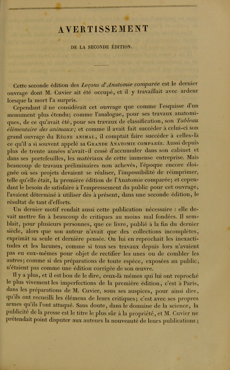 AVERTISSEMENT DE LA SECONDE ÉDITION. Cette seconde édition des Leçons ci Anatomie comparée est le dernier ouvrage dont M. Cuvier ait été occupé, et il y travaillait avec ardeur lorsque la mort l’a surpris. Cependant il ne considérait cet ouvrage que comme 1 esquisse d un monument plus étendu; comme l’analogue, pour ses travaux anatomi- ques, de ce qu’avait été, pour ses travaux de classification, son Tableau élémentaire des animaux; et comme il avait fait succéder à celui-ci son grand ouvrage du Règne animal, il comptait faire succéder à celles-là ce qu’il a si souvent appelé sa Grande Anatomie comparée. Aussi depuis plus de trente années n’avait-il cessé d’accumuler dans son cabinet et dans ses portefeuilles, les matériaux de cette immense entreprise. Mais beaucoup de travaux préliminaires non achevés, l’époque encore éloi- gnée où ses projets devaient se réaliser, l’impossibilité de réimprimer, telle qu’elle était, la première édition de l’Anatomie comparée; et cepen- dant le besoin de satisfaire à l’empressement du public pour cet ouvrage, l’avaient déterminé à utiliser dès à présent, dans une seconde édition, le résultat de tant d’efforts. Un dernier motif rendait aussi cette publication nécessaire : elle de- vait mettre fin à beaucoup de critiques au moins mal fondées. U sem- blait, pour plusieurs personnes, que ce livre, publié à la fin du dernier siècle, alors que son auteur n’avait que des collections incomplètes, exprimât sa seule et dernière pensée. On lui en reprochait les inexacti- tudes et les lacunes, comme si tous ses travaux depuis lors n’avaient pas eu eux-mêmes pour objet de rectifier les unes ou de combler les autres; comme si des préparations de toute espèce, exposées au public, n’étaient pas comme une édition corrigée de son œuvre. Il y a plus, et il est bon de le dire, ceux-là mêmes qui lui ont reproché le plus vivement les imperfections de la première édition, c’est à Paris, dans les préparations de M. Cuvier, sous ses auspices, pour ainsi dire, qu ils ont recueilli les élémens de leurs critiques; c’est avec ses propres armes quils l’ont attaqué. Sans doute, dans le domaine de la science, la publicité de la presse est le titre le plus sûr à la propriété, et M. Cuvier ne prétendait point disputer aux auteurs la nouveauté de leurs publications ;