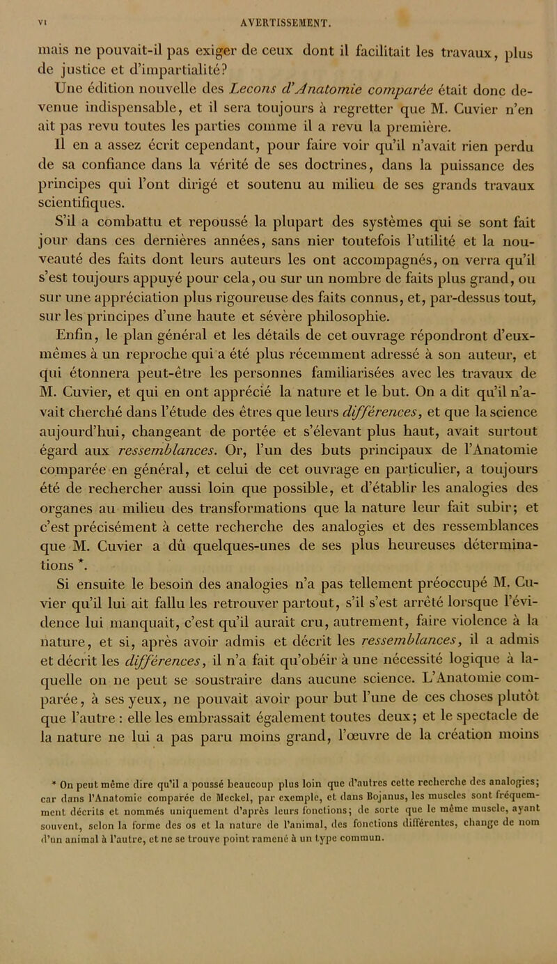 mais ne pouvait-il pas exiger de ceux dont il facilitait les travaux, plus de justice et d’impartialité? Une édition nouvelle des Leçons tVAnatomie comparée était donc de- venue indispensable, et il sera toujours à regretter que M. Cuvier n’en ait pas revu toutes les parties comme il a revu la première. Il en a assez écrit cependant, pour faire voir qu’il n’avait rien perdu de sa confiance dans la vérité de ses doctrines, dans la puissance des principes qui l’ont dirigé et soutenu au milieu de ses grands travaux scientifiques. S’il a combattu et repoussé la plupart des systèmes qui se sont fait jour dans ces dernières années, sans nier toutefois l’utilité et la nou- veauté des faits dont leurs auteurs les ont accompagnés, on verra qu’il s’est toujours appuyé pour cela, ou sur un nombre de faits plus grand, ou sur une appréciation plus rigoureuse des faits connus, et, par-dessus tout, sur les principes d’une haute et sévère philosophie. Enfin, le plan général et les détails de cet ouvrage répondront d’eux- mêmes à un reproche qui a été plus récemment adressé à son auteur, et qui étonnera peut-être les personnes familiarisées avec les travaux de M. Cuvier, et qui en ont apprécié la nature et le but. On a dit qu’il n’a- vait cherché dans l’étude des êtres que leurs différences, et que la science aujourd’hui, changeant de portée et s’élevant plus haut, avait surtout égard aux ressemblances. Or, l’un des buts principaux de l’Anatomie comparée en général, et celui de cet ouvrage en particulier, a toujours été de rechercher aussi loin que possible, et d’établir les analogies des organes au milieu des transformations que la nature leur fait subir; et c’est précisément à cette recherche des analogies et des ressemblances que M. Cuvier a dû quelques-unes de ses plus heureuses détermina- tions *. Si ensuite le besoin des analogies n’a pas tellement préoccupé M. Cu- vier qu’il lui ait fallu les retrouver partout, s’il s’est arrêté lorsque l’évi- dence lui manquait, c’est qu’il aurait cru, autrement, faire violence à la nature, et si, après avoir admis et décrit les ressemblances, il a admis et décrit les différences, il n’a fait qu’obéir à une nécessité logique à la- quelle on ne peut se soustraire dans aucune science. L’Anatomie com- parée, à ses yeux, ne pouvait avoir pour but l’une de ces choses plutôt que l’autre : elle les embrassait également toutes deux; et le spectacle de la nature ne lui a pas paru moins grand, l’œuvre de la création moins * On peut meme dire qu’il a poussé beaucoup plus loin que d’autres cette recherche des analogies; car dans l’Anatomie comparée de Meckel, par exemple, et dans Bojanus, les muscles sont fréquem- ment décrits et nommés uniquement d’après leurs fonctions; de sorte que le même muscle, ayant souvent, selon la forme des os et la nature de l’animal, des fonctions différentes, change de nom d’un animal à l’autre, et ne se trouve point ramené à un type commun.
