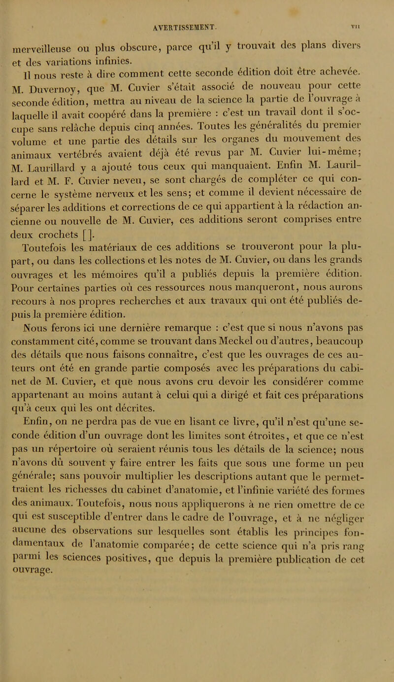merveilleuse ou plus obscure, parce qu’il y trouvait clcs plans divers et des variations infinies. Il nous reste à dire comment cette seconde édition doit être achevée. M. Duvernoy, que M. Cuvier s était associé de nouveau pour cette seconde édition, mettra au niveau de la science la partie de l’ouvrage à laquelle il avait coopéré dans la première : c’est un travail dont il s oc- cupe sans relâche depuis cinq années. Toutes les geneialites du piemiei volume et une partie des détails sur les organes du mouvement des animaux vertébrés avaient déjà été revus par M. Cuvier lui-meme: M. Laurillard y a ajouté tous ceux qui manquaient. Enfin M. Lauril- lard et M. F. Cuvier neveu, se sont chargés de compléter ce qui con- cerne le système nerveux et les sens; et comme il devient nécessaire de séparer les additions et corrections de ce qui appartient à la rédaction an- cienne ou nouvelle de M. Cuvier, ces additions seront comprises entre deux crochets []. Toutefois les matériaux de ces additions se trouveront pour la plu- part, ou dans les collections et les notes de M. Cuvier, ou dans les grands ouvrages et les mémoires qu’il a publiés depuis la première édition. Pour certaines parties où ces ressources nous manqueront, nous aurons recours à nos propres recherches et aux travaux qui ont été publiés de- puis la première édition. Nous ferons ici une dernière remarque : c’est que si nous n’avons pas constamment cité, comme se trouvant dans Meckel ou d’autres, beaucoup des détails que nous faisons connaître, c’est que les ouvrages de ces au- teurs ont été en grande partie composés avec les préparations du cabi- net de M. Cuvier, et que nous avons cru devoir les considérer comme appartenant au moins autant à celui qui a dirigé et fait ces préparations qu’à ceux qui les ont décrites. Enfin, on ne perdra pas de vue en lisant ce livre, qu’il n’est qu’une se- conde édition d’un ouvrage dont les limites sont étroites, et que ce n’est pas un répertoire où seraient réunis tous les détails de la science; nous n’avons dû souvent y faire entrer les faits que sous une forme un peu générale; sans pouvoir multiplier les descriptions autant que le permet- traient les richesses du cabinet d’anatomie, et l’infinie variété des formes des animaux. Toutefois, nous nous appliquerons à ne rien omettre de ce qui est susceptible d’entrer dans le cadre de l’ouvrage, et à ne négliger aucune des observations sur lesquelles sont; établis les principes fon- damentaux de l’anatomie comparée; de cette science qui n’a pris rang parmi les sciences positives, que depuis la première publication de cet ouvrage.
