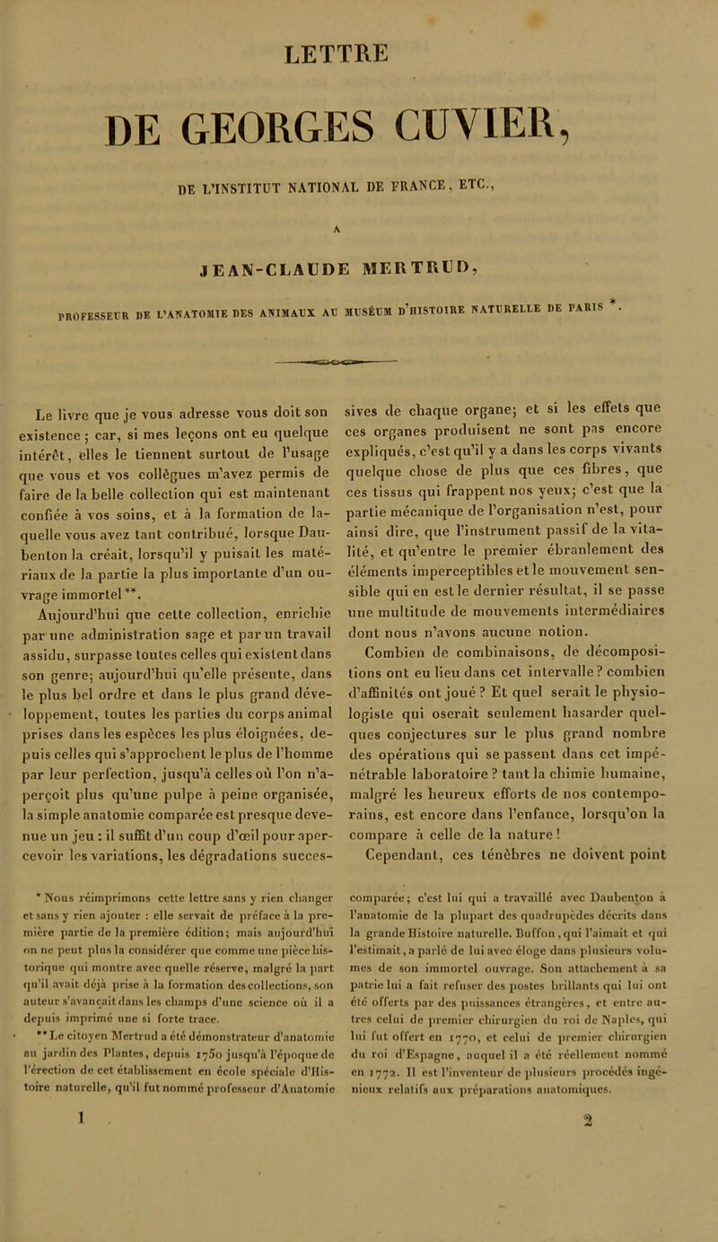 LETTRE DE GEORGES CUVIER, DE L’INSTITUT NATIONAL I)E FRANCE, ETC., A J E AN-CLAUDE MERTRtD, PROFESSEUR I)E L’ANATOMIE DES ANIMAUX AU MUSÉUM d’üISTOIRE NATURELLE I)E TARIS Le livre que je vous adresse vous doit son existence ; car, si mes leçons ont eu quelque intérêt, elles le tiennent surtout de l’usage que vous et vos collègues m’avez permis de faire de la belle collection qui est maintenant confiée à vos soins, et à la formation de la- quelle vous avez tant contribué, lorsque Dau- benlon la créait, lorsqu’il y puisait les maté- riaux de la partie la plus importante d’un ou- vrage immortel * **. Aujourd’hui que celte collection, enrichie par une administration sage et par un travail assidu, surpasse toutes celles qui existent dans son genre; aujourd’hui qu’elle présente, dans le plus bel ordre et dans le plus grand déve- loppement, toutes les parties du corps animal prises dans les espèces les plus éloignées, de- puis celles qui s’approchent le plus de l’homme par leur perfection, jusqu’à celles où l’on n’a- perçoit plus qu’une pulpe à peine organisée, la simple anatomie comparée est presque deve- nue un jeu : il suffit d’un coup d’œil pour aper- cevoir les variations, les dégradations succes- * Nous réimprimons cette lettre sans y rien changer et sans y rien ajouter : elle servait de préface à la pre- mière partie de la première édition; mais aujourd’hui on ne peut plus la considérer que comme une pièce his- torique qui montre avec quelle réserve, malgré la part qu’il avait déjà prise à la formation des collections, son auteur s’avancait dans les champs d’une science où il a depuis imprimé une si forte trace. **Lc citoyen Mertrud a été démonstrateur d’anatomie au jardin des Plantes, depuis xyào jusqu’à l’époque de l’érection de cet établissement en école spéciale d’His- toire naturelle, qu’il fut nommé professeur d’Anatomie sives de chaque organe; et si les effets que ces organes produisent ne sont pas encore expliqués, c’est qu’il y a dans les corps vivants quelque chose de plus que ces fibres, que ces tissus qui frappent nos yeux; c’est que la partie mécanique de l’organisation n’est, pour ainsi dire, que l’instrument passif de la vita- lité, et qu’entre le premier ébranlement des éléments imperceptibles et le mouvement sen- sible qui en est le dernier résultat, il se passe une multitude de mouvements intermédiaires dont nous n’avons aucune notion. Combien de combinaisons, de décomposi- tions ont eu lieu dans cet intervalle? combien d’affinités ont joué? Et quel serait le physio- logiste qui oserait seulement hasarder quel- ques conjectures sur le plus grand nombre des opérations qui se passent dans cet impé- nétrable laboratoire ? tant la chimie humaine, malgré les heureux efforts de nos contempo- rains, est encore dans l’enfance, lorsqu’on la compare à celle de la nature ! Cependant, ces ténèbres ne doivent point comparée; c’est lui qui a travaillé avec Daubentou à l’anatomie de la plupart des quadrupèdes décrits dans la grande Histoire naturelle. Buffon,qui l’aimait et qui l’estimait, a parlé de lui avec éloge dans plusieurs volu- mes de son immortel ouvrage. Son attachement à sa patrie lui a fait refuser des postes brillants qui lui ont été offerts par des puissances étrangères, et entre au- tres celui de premier chirurgien du roi de Naples, qui lui fut offert en 1770, et celui de premier chirurgien du roi d'Espagne, auquel il a été réellement nomme en 1772. Il est l’inventeur de plusieurs procédés ingé- nieux relatifs aux préparations anatomiques.