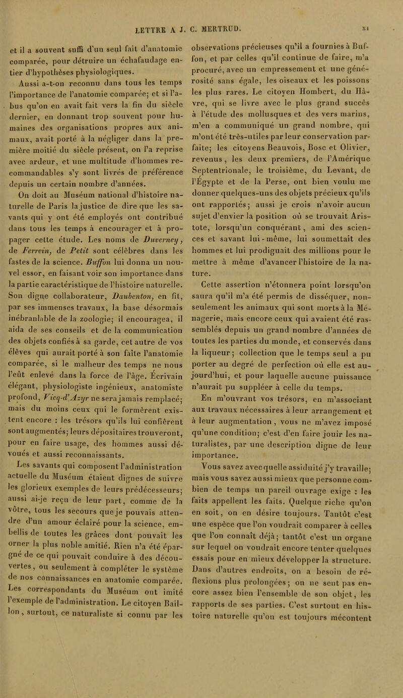 et il a souvent suffi d’un seul l'ait d’anatomie comparée, pour détruire un échafaudage en- tier d’hypothèses physiologiques. Aussi a-t-on reconnu dans tous les temps l’importance de l’anatomie comparée; et si l’a- bus qu’on en avait fait vers la fin du siècle dernier, en donnant trop souvent pour hu- maines des organisations propres aux ani- maux, avait porté à la négliger dans la pre- mière moitié du siècle présent, on l’a reprise avec ardeur, et une multitude d’hommes re- commandables s’y sont livrés de préférence depuis un certain nombre d’années. On doit au Muséum national d’histoire na- turelle de Paris la justice de dire que les sa- vants qui y ont été employés ont contribué dans tous les temps à encourager et à pro- pager cette étude. Les noms de Duvemexj, de Ferrein, de Petit sont célèbres dans les fastes de la science. Buffon lui donna un nou- vel essor, en faisant voir son importance dans la partie caractéristique de l’histoire naturelle. Son digne collaborateur, JJaubenton, en fil, par ses immenses travaux, la base désormais inébranlable de la zoologie; il encouragea, il aida de ses conseils et de la communication des objets confiés à sa garde, cet autre de vos elèves qui aurait porté à son faîte l’anatomie comparée, si le malheur des temps ne nous l’eût enlevé dans la force de l’âge. Ecrivain élégant, physiologiste ingénieux, anatomiste profond, Vicq-d’Azyr ne sera jamais remplacé; mais du moins ceux qui le formèrent exis- tent encore : les trésors qu’ils lui confièrent sont augmentés; leurs dépositaires trouveront, pour en faire usage, des hommes aussi dé- voues et aussi reconnaissants. Les savants qui composent l’administration actuelle du Muséum étaient dignes de suivre les glorieux exemples de leurs prédécesseurs; aussi ai-je reçu de leur part, comme de la vôtre, tous les secours que je pouvais atten- dre d’un amour éclairé pour la science, em- bellis de toutes les grâces dont pouvait les orner la plus noble amitié. Rien n’a été épar- gné de ce qui pouvait conduire à des décou- vertes, ou seulement à compléter le système de nos connaissances en anatomie comparée. Les correspondants du Muséum ont imité 1 exemple de I administration. Le citoyen Hail- lon , surtout, ce naturaliste si connu par les observations précieuses qu’il a fournies à Buf- fon, et par celles qu’il continue de faire, m’a procuré, avec un empressement et une géné- rosité sans égale, les oiseaux et les poissons les plus rares. Le citoyen Ilombert, du Ilâ- vre, qui se livre avec le plus grand succès à l’élude des mollusques et des vers marins, m’en a communiqué un grand nombre, qui m’ont été très-uliles par leur conservation par- faite; les citoyens Beauvois, Bosc et Olivier, revenus, les deux premiers, de l’Amérique Septentrionale, le troisième, du Levant, de l’Égypte et de la Perse, ont bien voulu me donner quelques-uns des objets précieux qu’ils ont rapportés; aussi je crois n’avoir aucun sujet d’envier la position où se trouvait Aris- tote, lorsqu’un conquérant, ami des scien- ces et savant lui-môme, lui soumettait des hommes et lui prodiguait des millions pour Je mettre à même d’avancer l’histoire de la na- ture. Cette assertion n’étonnera point lorsqu’on saura qu’il m’a été permis de disséquer, non- seulement les animaux qui sont morts à la Mé- nagerie, mais encore ceux qui avaient été ras- semblés depuis un grand nombre d’années de toutes les parties du monde, et conservés dans la liqueur ; collection que le temps seul a pu porter au degré de perfection où elle est au- jourd’hui, et pour laquelle aucune puissance n’aurait pu suppléer à celle du temps. En m’ouvrant vos trésors, en m’associant aux travaux nécessaires à leur arrangement et à leur augmentation , vous ne m’avez imposé qu’une condition; c’est d’en faire jouir les na- turalistes, par une description digne de leur importance. Vous savez avecquelle assiduité j’y travaille; mais vous savez aussi mieux que personne com- bien de temps un pareil ouvrage exige : les faits appellent les laits. Quelque riche qu’on en soit, on en désire toujours. Tantôt c’est une espèce que l’on voudrait comparer à celles que l’on connaît déjà; tantôt c’est un organe sur lequel on voudrait encore tenter quelques essais pour en mieux développer la structure. Dans d’autres endroits, on a besoin de ré- flexions plus prolongées ; on ne sent pas en- core assez bien l’ensemble de son objet, les rapports de ses parties. C’est surtout en his- toire naturelle qu’on est toujours mécontent