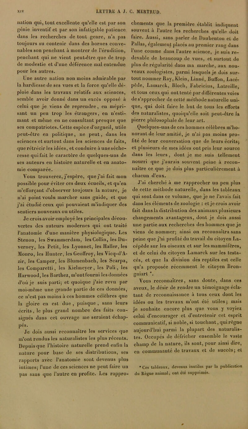 nation qui, tout excellente qu’elle est par son génie inventif et par son infatigable patience dans les recherches de tout genre, n’a pas toujours su contenir dans des bornes conve- nables son penchant à montrer de l’érudition, penchant qui ne vient peut-être que de trop de modestie et d’une déférence mal entendue pour les autres. Une autre nation non moins admirable par la hardiesse de ses vues et la force qu’elle dé- ploie dans les travaux relatifs aux sciences, semble avoir donné dans un excès opposé à celui que je viens de reprendre, en mépri- sant un peu trop les étrangers, en n’esti- mant et même en ne consultant presque que ses compatriotes. Celle espèce d’orgueil, utile peut-être en politique, ne peut, dans les sciences et surtout dans les sciences de faits, que rétrécir les idées, et conduire à une séche- resse qui fait le caractère de quelques-uns de ses auteurs en histoire naturelle et en anato- mie comparée. Vous trouverez, j’espère, que j’ai fait mon possible pour éviter ces deux écueils, et qu’en m’efforçant d’observer toujours la nature, je n’ai point voulu marcher sans guide, et que j’ai étudié ceux qui pouvaient m’indiquer des sentiers nouveaux ou utiles. Je crois avoir employé les principales décou- vertes des auteurs modernes qui ont traité l’anatomie d’une manière physiologique. Les Stenon, les Swammerdam, les Collin, les Du- verney, les Petit, les Lyonnet, les Haller, les Monro, les Hunier, les Geoffroy, les Yicq-d’A- zir, les Camper, les Blumenbach, les Scarpa, les Comparetti, les Kielmeyer, les Poli, les Harwood, les Barthez, m’ont fourni les données d’où je suis parti; et quoique j’aie revu par moi-même une grande partie de ces données, ce n’est pas moins à ces hommes célèbres que la gloire en est due , puisque , sans leurs écrits, le plus grand nombre des laits con- signés dans cet ouvrage me seraient échap- pés. Je dois aussi reconnaître les services que in’onl rendus les naturalistes les plus récents. Depuis que l’histoire naturelle prend enfin la nature pour base de ses distributions, ses rapports avec l’anatomie sont devenus plus intimes; l’une de ces sciences ne peut faire un pas sans que l’autre en profite. Les rappro- chements que la première établit indiquent souvenL à l’autre les recherches qu’elle doit faire. Aussi, sans parler de Daubenlon eL de l’allas, également placés au premier rang dans l’une comme dans l’autre science, je suis re- devable de beaucoup de vues, et surtout de plus de régularité dans ma marche, aux nou- veaux zoologistes, parmi lesquels je dois sur- tout nommer Ilay, Klein, Linné, Bulfon, Lacé- pôde, Lamarck, Bloch, Fabricius, Latreille, et tous ceux qui ont tenté par différentes voies de s’approcher de cellé méthode naturelle uni- que, qui doit faire le but de tous les efforts des naturalistes, quoiqu’elle soit peut-être la pierre philosophale de leur art. Quelques-uns de ces hommes célèbres m’ho- norant de leur amitié, je n’ai pas moins pro- fité de leur conversation que de leurs écrits; et plusieurs de mes idées ont pris leur source dans les leurs, dont je me suis tellement nourri que j’aurais souvent peine à recon- naître ce que je dois plus particulièrement à chacun d’eux. J’ai cherché à me rapprocher un peu plus de cette méthode naturelle, dans les tableaux qui sont dans ce volume, que je ne l’avais fait dans les éléments de zoologie : et je crois avoir fait dans la distribution des animaux plusieurs changements avantageux, dont je dois aussi une partie aux recherches des hommes que je viens de nommer; ainsi on reconnaîtra sans peine que j'ai profilé du travail du eiloyen La- cépède sur les oiseaux et sur les mammifères, et de celui du citoyen Lamarck sur les testa- cés, et que la division dés reptiles est celle qu’a proposée récemment le citoyen Bron- gniart *. Vous reconnaîtrez, sans doute, dans ces aveux, le désir de rendre un témoignage écla- tant de reconnaissance à tous ceux dout les idées ou les travaux m’ont été utiles ; mais je souhaite encore plus que vous y voyiez celui d'encourager et d’entretenir cet esprit communicatif, si noble, si touchant, qui règne aujourd’hui parmi la plupart des naturalis- tes. Occupés de défricher ensemble le vaste champ de la nature, ils sont, pour ainsi dire, en communauté de travaux et de succès; et * Ces tableaux, dcveuus inutiles par la publication du Règue animal, ont été supprimés.