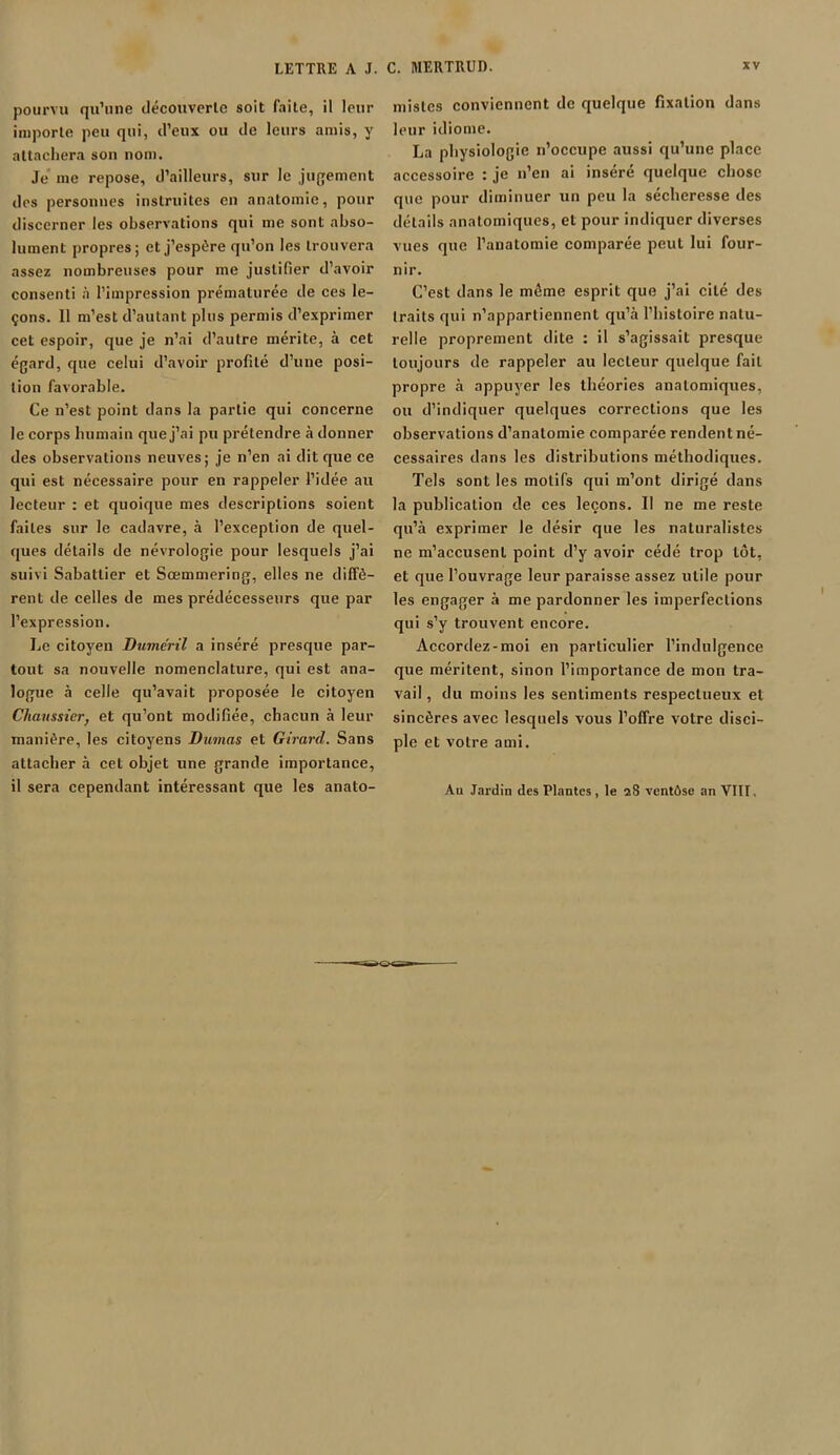 pourvu qu’une découverte soit faite, il leur importe peu qui, d’eux ou de leurs amis, y attachera son nom. Je me repose, d’ailleurs, sur le jugement des personnes instruites en anatomie, pour discerner les observations qui me sont abso- lument propres; et j’espère qu’on les trouvera assez nombreuses pour me justifier d’avoir consenti à l’impression prématurée de ces le- çons. 11 m’est d’autant plus permis d’exprimer cet espoir, que je n’ai d’autre mérite, à cet égard, que celui d’avoir profité d’une posi- tion favorable. Ce n’est point dans la partie qui concerne le corps humain que j’ai pu prétendre à donner des observations neuves; je n’en ai dit que ce qui est nécessaire pour en rappeler l’idée au lecteur : et quoique mes descriptions soient faites sur le cadavre, à l’exception de quel- ques détails de névrologie pour lesquels j’ai suivi Sabattier et Sœmmering, elles ne diffè- rent de celles de mes prédécesseurs que par l’expression. Le citoyen Duméril a inséré presque par- tout sa nouvelle nomenclature, qui est ana- logue à celle qu’avait proposée le citoyen Cliaussicr, et qu’ont modifiée, chacun à leur manière, les citoyens Dumas et Girard. Sans attacher à cet objet une grande importance, il sera cependant intéressant que les anato- mistes conviennent de quelque fixation dans leur idiome. La physiologie n’occupe aussi qu’une place accessoire : je n’en ai inséré quelque chose que pour diminuer un peu la sécheresse des détails anatomiques, et pour indiquer diverses vues que l’anatomie comparée peut lui four- nir. C’est dans le même esprit que j’ai cité des traits qui n’appartiennent qu’à l’histoire natu- relle proprement dite : il s’agissait presque toujours de rappeler au lecteur quelque fait propre à appuyer les théories anatomiques, ou d’indiquer quelques corrections que les observations d’anatomie comparée rendent né- cessaires dans les distributions méthodiques. Tels sont les motifs qui m’ont dirigé dans la publication de ces leçons. Il ne me reste qu’à exprimer le désir que les naturalistes ne m’accusent point d’y avoir cédé trop tôt, et que l’ouvrage leur paraisse assez utile pour les engager à me pardonner les imperfections qui s’y trouvent encore. Accordez-moi en particulier l’indulgence que méritent, sinon l’importance de mon tra- vail , du moins les sentiments respectueux et sincères avec lesquels vous l’offre votre disci- ple et votre ami. Au Jardin des Plantes, le 28 ventôse an VIII.