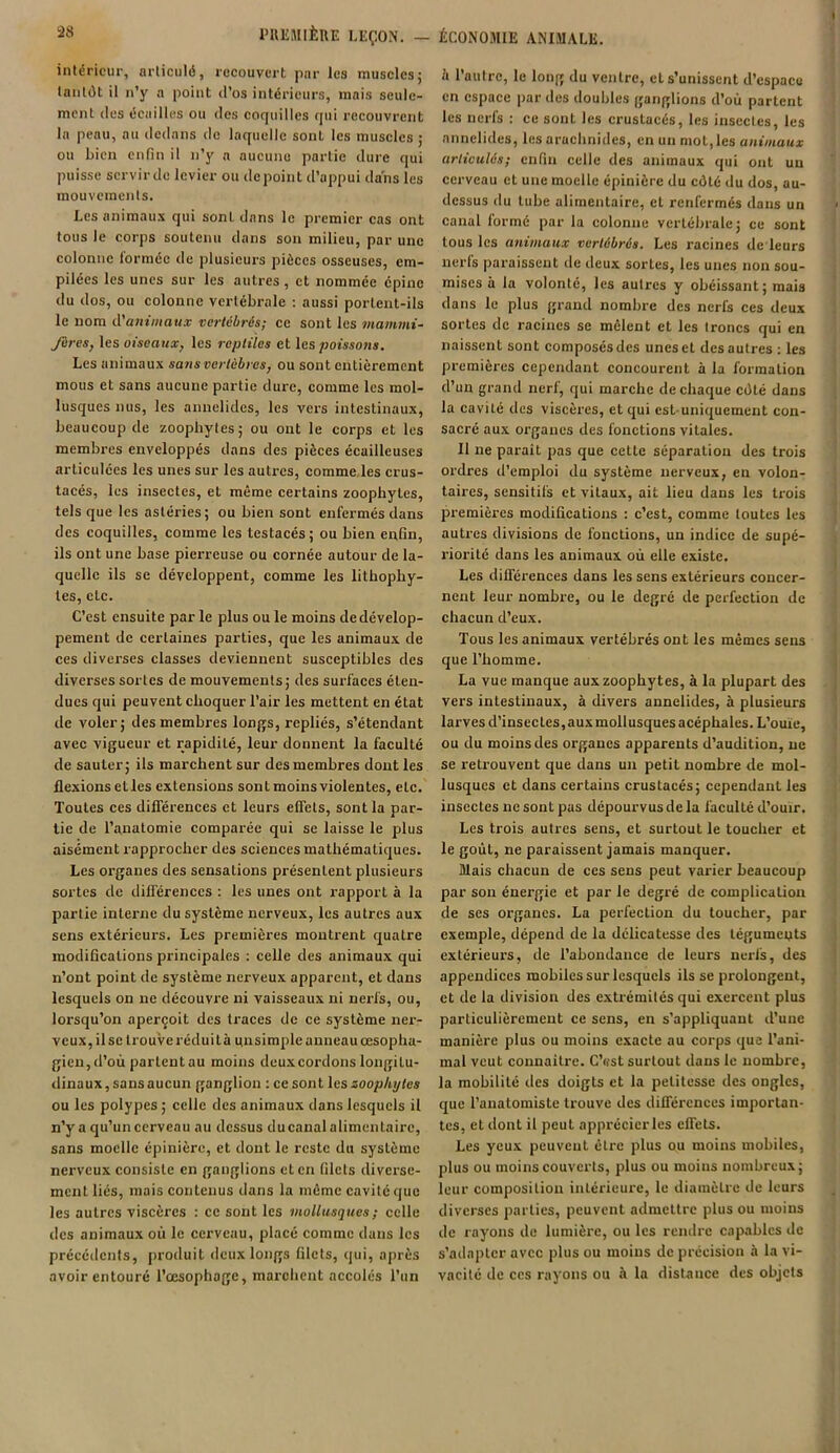 intérieur, articulé, recouvert par les muscles; tantôt il n’y a point d’os intérieurs, mais seule- ment des écailles ou des coquilles qui recouvrent la peau, au dedans de laquelle sont les muscles ; ou bien enfin il n’y a aucune partie dure qui puisse servir de levier ou de point d’appui dans les mouvements. Les animaux qui sont dans le premier cas ont tous le corps soutenu dans son milieu, par une colonne formée de plusieurs pièces osseuses, em- pilées les unes sur les autres , et nommée épine du dos, ou colonne vertébrale : aussi portent-ils le nom d'animaux vertébrés; ce sont les mammi- fères, les oiseaux, les reptiles et les poissons. Les animaux sans vertèbres, ou sont entièrement mous et sans aucune partie dure, comme les mol- lusques nus, les anuelides, les vers intestinaux, beaucoup de zoophytes; ou ont le corps et les membres enveloppés dans des pièces écailleuses articulées les unes sur les autres, comme les crus- tacés, les insectes, et même certains zoopbytes, tels que les astéries; ou bien sont enfermés dans des coquilles, comme les testacés; ou bien enfin, ils ont une base pierreuse ou cornée autour de la- quelle ils se développent, comme les lithophy- tes, etc. C’est ensuite par le plus ou le moins de dévelop- pement de certaines parties, que les animaux de ces diverses classes deviennent susceptibles des diverses sortes de mouvements; des surfaces éten- dues qui peuvent choquer l’air les mettent en état de voler; des membres longs, repliés, s’étendant avec vigueur et rapidité, leur donnent la faculté de sauter; ils marchent sur des membres dont les flexions ctles extensions sont moins violentes, etc. Toutes ces différences et leurs effets, sont la par- tie de l’anatomie comparée qui se laisse le plus aisément rapprocher des sciences mathématiques. Les organes des sensations présentent plusieurs sortes de différences : les unes ont rapport à la partie interne du système nerveux, les autres aux sens extérieurs. Les premières montrent quatre modifications principales : celle des animaux qui n’ont point de système nerveux apparent, et dans lesquels on ne découvre ni vaisseaux ni nerfs, ou, lorsqu’on aperçoit des traces de ce système ner- veux, il se trouve réduit h un simple anneau œsopha- gien, d’où parlcntau moins deux cordons longitu- dinaux, sans aucun ganglion : ce sont les zoopbytes ou les polypes ; celle des animaux dans lesquels il n’y a qu’un cerveau au dessus ducanal alimentaire, sans moelle épinière, et dont le reste du système nerveux consiste en ganglions et en filets diverse- ment liés, mais contenus dans la même cavité que les autres viscères : ce sont les mollusques ; celle des animaux où le cerveau, placé comme dans les précédents, produit deux longs filets, qui, après avoir entouré l’œsophage, marchent accolés l’un <’i l’autre, le long du ventre, et s’unissent d’espace en espace par des doubles ganglions d’où partent les nerfs : ce sont les crustacés, les insectes, les annelides, les arachnides, en un mot,les animaux articulés; enfin celle des animaux qui ont un cerveau et une moelle épinière du côté du dos, au- dessus du tube alimentaire, et renfermés dans un canal formé par la colonne vertébrale; ce sont tous les animaux vertébrés. Les racines de leurs nerfs paraissent de deux sortes, les unes non sou- mises à la volonté, les autres y obéissant; mais dans le plus grand nombre des nerfs ces deux sortes de racines se mêlent et les troncs qui en naissent sont composés des unes et des autres : les premières cependant concourent à la formation d’un grand nert, qui marche de chaque côté dans la cavité des viscères, et qui est uniquement con- sacré aux organes des fonctions vitales. Il ne parait pas que cette séparation des trois ordres d’emploi du système nerveux, en volon- taires, sensitifs et vitaux, ait lieu dans les trois premières modifications : c’est, comme toutes les autres divisions de fonctions, un indice de supé- riorité dans les animaux où elle existe. Les différences dans les sens extérieurs concer- nent leur nombre, ou le degré de perfection de chacun d’eux. Tous les animaux vertébrés ont les mêmes sens que l’homme. La vue manque auxzoophytes, à la plupart des vers intestinaux, à divers annelides, à plusieurs larves d’insectes, aux mollusques acéphales. L’ouie, ou du moins des organes apparents d’audition, ne se retrouvent que dans un petit nombre de mol- lusques et dans certains crustacés; cependant les insectes ne sont pas dépourvus delà faculté d’ouïr. Les trois autres sens, et surtout le toucher et le goût, ne paraissent jamais manquer. Mais chacun de ces sens peut varier beaucoup par son énergie et par le degré de complication de ses organes. La perfection du toucher, par exemple, dépend de la délicatesse des téguments extérieurs, de l’abondance de leurs nerfs, des appendices mobiles sur lesquels ils se prolongent, et de la division des extrémités qui exercent plus particulièrement ce sens, en s’appliquant d’une manière plus ou moins exacte au corps que l’ani- mal veut connaitre. C’est surtout dans le nombre, la mobilité des doigts et la petitesse des ongles, que l’anatomiste trouve des différences importan- tes, et dont il peut apprécier les effets. Les yeux peuvent être plus ou moins mobiles, plus ou moins couverts, plus ou moins nombreux; leur composition intérieure, le diamètre de leurs diverses parties, peuvent admettre plus ou moins de rayons de lumière, ou les rendre capables de s’adapter avec plus ou moins de précision à la vi- vacité de ces rayons ou à la distauce des objets