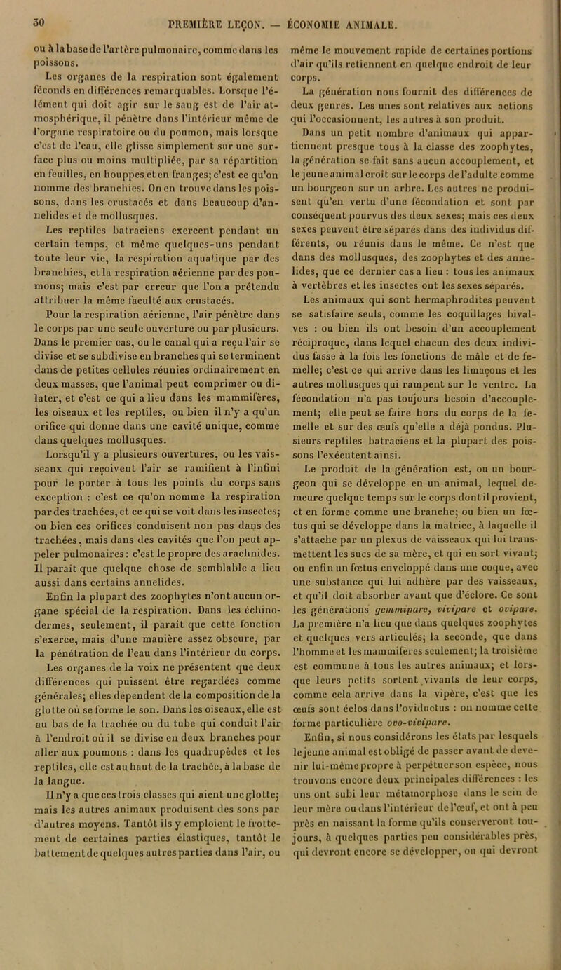 ou à labaseclc l’artère pulmonaire, commctlans les poissons. Les organes de la respiration sont également féconds en différences remarquables. Lorsque l’é- lément qui doit agir sur le sang est de l’air at- mosphérique, il pénètre dans l’intérieur même de l’organe respiratoire ou du poumon, mais lorsque c’est de l’eau, elle glisse simplement sur une sur- face plus ou moins multipliée, par sa répartition en feuilles, en houppes et en franges; c’est ce qu’on nomme des branchies. On en trouve dans les pois- sons, dans les crustacés et dans beaucoup d’an- nelides et de mollusques. Les reptiles batraciens exercent pendant un certain temps, et même quelques-uns pendant toute leur vie, la respiration aquatique par des branchies, et la respiration aérienne par des pou- mons; mais c’est par erreur que l’on a prétendu attribuer la même faculté aux crustacés. Pour la respiration aérienne, l’air pénètre dans le corps par une seule ouverture ou par plusieurs. Dans le premier cas, ou le canal qui a reçu l’air se divise et se subdivise en branches qui se terminent dans de petites cellules réunies ordinairement en deux masses, que l’animal peut comprimer ou di- later, et c’est ce qui a lieu dans les mammifères, les oiseaux et les reptiles, ou bien il n’y a qu’un orifice qui donne dans une cavité unique, comme dans quelques mollusques. Lorsqu’il y a plusieurs ouvertures, ou les vais- seaux qui reçoivent l’air se ramifient à l’infini pour le porter à tous les points du corps sans exception : c’est ce qu’on nomme la respiration par des trachées, et ce qui se voit dans les insectes; ou bien ces orifices conduisent non pas dans des trachées, mais dans des caviLés que l’on peut ap- peler pulmonaires: c’est le propre des arachnides. Il parait que quelque chose de semblable a lieu aussi dans certains anuelides. Enfin la plupart des zoophytes n’ont aucun or- gane spécial de la respiration. Dans les échino- dermes, seulement, il parait que cette fonction s’exerce, mais cl’une manière assez obscure, par la pénétration de l’eau dans l’intérieur du corps. Les organes de la voix ne présentent que deux différences qui puissent être regardées comme générales; elles dépendent de la composition de la glotte où se forme le son. Dans les oiseaux, elle est au bas de la trachée ou du tube qui conduit l’air à l’endroit où il se divise en deux branches pour aller aux poumons : dans les quadrupèdes et les reptiles, elle est au haut de la trachée, à la base de la langue. Il n’y a que ces trois classes qui aient une glotte; mais les autres animaux produisent des sons par d’autres moyens. Tantôt ils y emploient le frotte- ment de certaines parties élastiques, tantôt le baltemcntde quelques autres parties dans l’air, ou même le mouvement rapide de certaines portions d’air qu’ils retiennent en quelque endroit de leur corps. La génération nous fournit des différences de deux genres. Les unes sont relatives aux actions qui l’occasionnent, les autres à son produit. Dans un petit nombre d’animaux qui appar- tiennent presque tous à la classe des zoophytes, la génération se fait sans aucun accouplement, et le jcuneaniinalcroit surlecorps del’adultc comme un bourgeon sur un arbre. Les autres ne produi- sent qu’en vertu d’une fécondation et sont par conséquent pourvus des deux sexes; mais ces deux sexes peuvent être séparés dans des individus dif- férents, ou réunis dans le même. Ce n’est que dans des mollusques, des zoophytes et des anue- lides, que ce dernier cas a lieu : tous les animaux à vertèbres et les insectes ont les sexes séparés. Les animaux qui sont hermaphrodites peuvent se satisfaire seuls, comme les coquillages bival- ves : ou bien ils ont besoin d’un accouplement réciproque, dans lequel chacun des deux indivi- dus fasse à la fois les fonctions de mâle et de fe- melle; c’est ce qui arrive dans les limaçons et les autres mollusques qui rampent sur le ventre. La fécondation n’a pas toujours besoin d’accouple- ment; elle peut se faire hors du corps de la fe- melle et sur des œufs qu’elle a déjà pondus. Plu- sieurs reptiles batraciens et la plupart des pois- sons l’exécutent ainsi. Le produit de la génération est, ou un bour- geon qui se développe en un animal, lequel de- meure quelque temps sur le corps dont il provient, et en forme comme une branche; ou bien un fœ- tus qui se développe dans la matrice, à laquelle il s’attache par un plexus de vaisseaux qui lui trans- mettent les sucs de sa mère, et qui en sort vivant; ou enfin un fœtus enveloppé dans une coque, avec une substance qui lui adhère par des vaisseaux, et qu’il doit absorber avant que d’éclore. Ce sont les générations geminipare, vivipare et ovipare. La première n’a heu que dans quelques zoophytes et quelques vers articulés; la seconde, que dans l’homme et les mammifères seulement; la troisième est commune à tous les autres animaux; el lors- que leurs petits sortent vivants de leur corps, comme cela arrive dans la vipère, c’est que les œufs sont éclos dans l’oviductus : ou nomme celte forme particulière ovo-vivipare. Enfin, si nous considérons les états par lesquels le jeune animal est obligé de passer avant de deve- nir lui-mèmepropre à perpétuorson espèce, nous trouvons encore deux principales différences : les uns ont subi leur métamorphose dans le sein de leur mère ou dans l’intérieur île l’œut, et ont à peu près en naissant la forme qu’ils conserveront tou- jours, à quelques parties peu considérables près, qui devront encore se développer, on qui devront