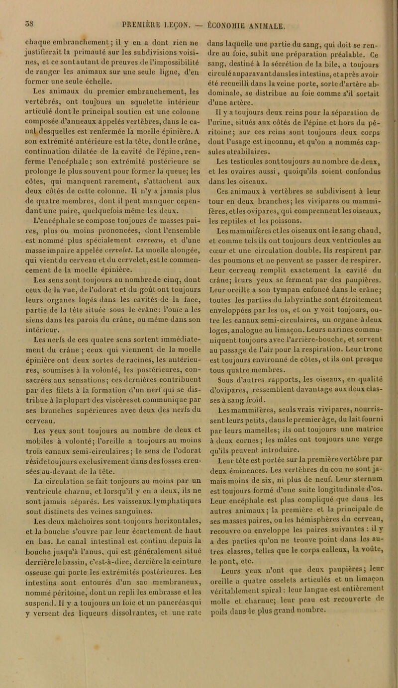 chaque embranchement; il y en a dont rien ne justifierait la primauté sur les subdivisions voisi- nes, cL cesontautant de preuves de l’impossibilité de ranger les animaux sur une seule ligne, d’en former une seule échelle. Les animaux du premier embranchement, les vertébrés, ont toujours un squeleLle intérieur articulé dont le principal soutien est une colonne composée d’anneaux appelés vertèbres, dans le ca- nal desquelles est renfermée la moelle épinière. A son extrémité antérieure est la tète, dontle crâne, continuation dilatée de la cavité de l’épine, ren- ferme l’encéphale; son extrémité postérieure se prolonge le plus souvent pour former la queue; les côtes, qui manquent rarement, s’attachent aux deux côtés de cette colonne. Il n’y a jamais plus de quatre membres, dont il peut manquer cepen- dant une paire, quelquefois même les deux. L’encéphale se compose toujours de masses pai- res, plus ou moins prononcées, dont l’ensemble est nommé plus spécialement cerveati, et d’une masse impaire appelée cervelet. La moelle alongée, qui vientdu cerveau et du cervelet,esLle commen- cement de la moelle épinière. Les sens sont toujours au nombre de cinq, dont ceux de la vue, de l’odorat et du goûLout toujours leurs organes logés dans les cavités de la face, partie de la tête située sous le crâne: l’ouie a les siens dans les parois du crâne, ou même dans son intérieur. Les nerfs de ces quatre sens sortent immédiate- ment du crâne ; ceux qui viennent de la moelle épinière ont deux sortes de racines, les antérieu- res, soumises à la volonté, les postérieures, con- sacrées aux sensations; ces dernières contribuent par des fdets à la formation d’un nerf qui se dis- tribue à la plupart des viscèresct communique par ses branches supérieures avec deux des nerfs du cerveau. Les yeux sont toujours au nombre de deux et mobiles à volonté; l’oreille a toujours au moins trois canaux semi-circulaires; le sens de l’odorat réside toujours exclusivement dans des fosses creu- sées au-devant de la tête. La circulation se fait toujours au moins par un ventricule charnu, et lorsqu’il y en a deux, ils ne sont jamais séparés. Les vaisseaux lymphatiques sont distincts des veines sanguines. Les deux mâchoires sont toujours horizontales, et la bouche s’ouvre par leur écartement de haut en bas. Le canal intestinal est continu depuis la bouche jusqu’à l’anus, qui est généralement situé derrièrele bassin, c'est-à-dire, derrière la ceinLurc osseuse qui porLe les extrémités postérieures. Les intestins sont entourés d’un sac membraneux, nommé péritoine, dont un repli les embrasse et les suspend. Il y a toujours un foie et un pancréas qui y versent des liqueurs dissolvantes, et une rate dans laquelle une partie du sang, qui doit se ren- dr e au foie, subit une préparation préalable. Ce sang, destiné à la sécrétion de la bile, a toujours circulé aupara van tdansles intestins, et après avoir été recueilli dans la veine porte, sorte d’artère ab- dominale, se distribue au foie comme s’il sortait d’une artère. Il y a toujours deux reins pour la séparation de l’urine, situés aux côtés de l’épine et hors du pé- ritoine; sur ces reins sont toujours deux corps dont l’usage est inconnu, et qu’on a nommés cap- sules atrabilaires. Les testicules sont toujours au nombre de deux, et les ovaires aussi, quoiqu’ils soient confondus dans les oiseaux. Ces animaux à vertèbres se subdivisent à leur tour en deux branches; les vivipares ou mammi- fères, elles ovipares, qui comprennent lesoiseaux, les reptiles et les poissons. Les mammifères etlcs oiseaux ont le sang chaud, et comme tels ils ont toujours deux ventricules au cœur et une circulation double. Us respirent par des poumons et ne peuvent se passer de respirer. Leur cerveau remplit exactement la cavité du crâne; leurs yeux se ferment par des paupières. Leur oreille a son tympan enfoncé dans le crâne; toutes les parties du labyrinthe sont étroitement enveloppées par les os, et on y voit toujours, ou- tre les canaux semi-circulaires, un organe àdeux loges, analogue au limaçon. Leurs narines commu- niquent toujours avec l’arrière-bouche, et servent au passage de l’air pour la respiration. Leur tronc est toujours environné de côtes, et ils ont presque tous quaLre membres. Sous d’autres rapports, les oiseaux, en qualité d’ovipares, ressemblent davantage aux deux clas- ses à sang froid. Les mammifères, seuls vrais vivipares, nourris- sent leurs petits, dans le premier âge, du lait fourni par leurs mamelles; ils ont toujours une matrice à deux cornes; les mâles ont toujours une verge qu’ils peuvent introduire. Leur tête est portée sur la première vertèbre par deux éminences. Les vertèbres du cou ne sont ja- mais moins de six, ni plus de neuf. Leur sternum est toujours formé d’une suite longitudinale d’os. Leur encéphale est plus compliqué que dans les autres animaux; la première et la principale de ses masses paires, ou les hémisphères du cerveau, recouvre ou enveloppe les paires suivantes : il y a des parties qu’on ne trouve point dans les au- tres classes, telles que le corps calleux, la voûte, le pont, etc. Leurs yeux n’ont que deux paupières; leur oreille a quatre osselets articulés et un limaçon véritablement spiral : leur langue est entièrement molle el charnue; leur peau est recouverte de poils dans le plus grand nombre.