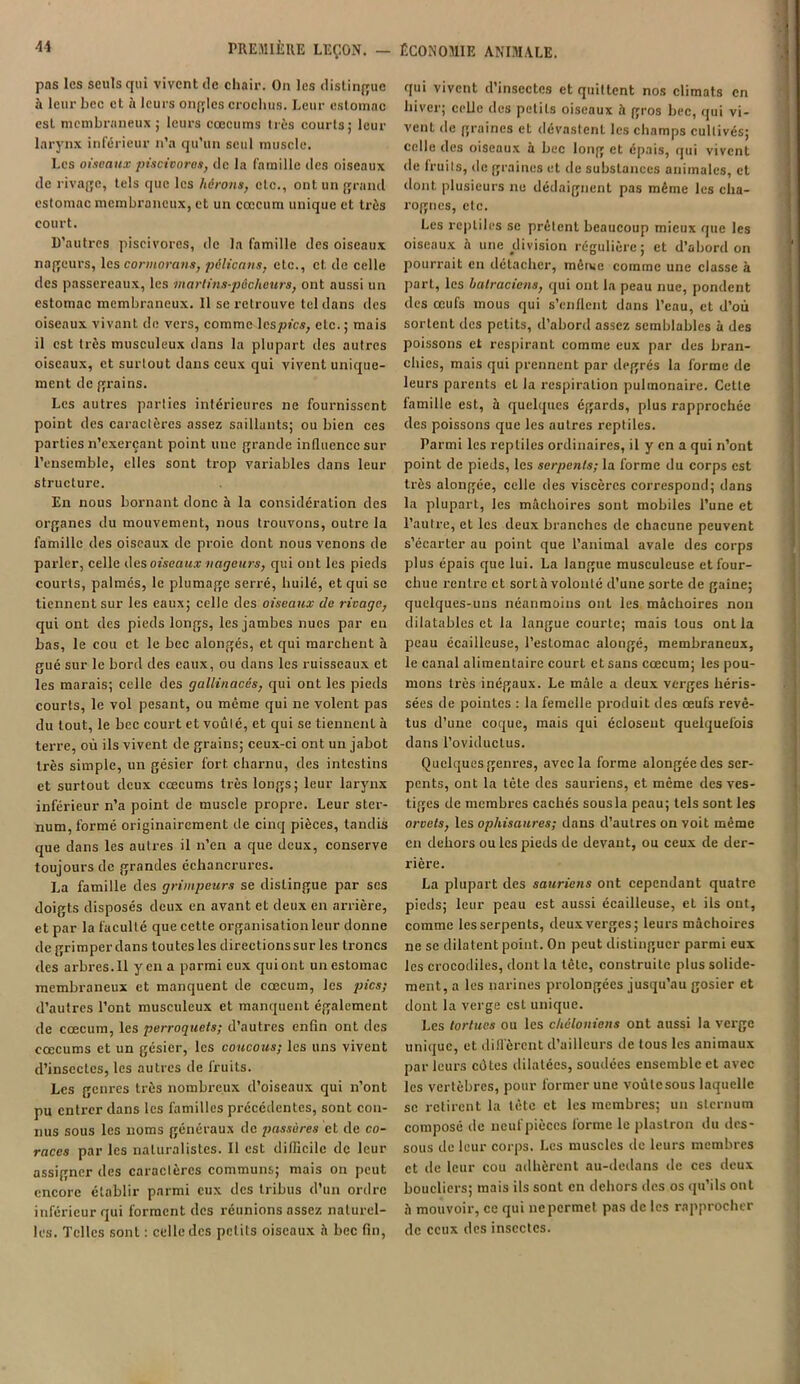 pas les seuls qui vivent de chair. On les distingue à leur bec et à leurs oncles crochus. Leur estomac est membraneux; leurs cæcums liés courts; leur larynx inférieur n’a qu’un seul muscle. Les oiseaux piscivores, de la famille des oiseaux de rivage, tels que les hérons, etc., ont un grand estomac membraneux, et un cæcum unique et très court. D’autres piscivores, de la famille des oiseaux nageurs, les cormorans, pélicans, etc., et de celle des passereaux, les martins-p&cheurs, ont aussi un estomac membraneux. 11 se retrouve tel dans des oiseaux vivant de vers, comme les pics, etc. ; mais il est très musculeux dans la plupart des autres oiseaux, et surtout dans ceux qui vivent unique- ment de grains. Les autres parties intérieures ne fournissent point des caractères assez saillants; ou bien ces parties n’exerçant point une grande influence sur l’cnsemble, elles sont trop variables dans leur structure. En nous bornant donc à la considération des organes du mouvement, nous trouvons, outre la famille des oiseaux de proie dont nous venons de parler, celle des oiseaux nageurs, qui ont les pieds courts, palmés, le plumage serré, huilé, et qui se tiennent sur les eaux; celle des oiseaux de rivage, qui ont des pieds longs, les jambes nues par eu bas, le cou et le bec alongés, et qui marchent à gué sur le bord des eaux, ou dans les ruisseaux et les marais; celle des gallinacés, qui ont les pieds courts, le vol pesant, ou même qui ne volent pas du tout, le bec court et voûl é, et qui se tiennent à terre, où ils vivent de grains; ceux-ci ont un jabot très simple, un gésier fort charnu, des intestins et surtout deux cæcums très longs; leur larynx inférieur n’a point de muscle propre. Leur ster- num, formé originairement de cinq pièces, tandis que dans les autres il n’en a que deux, conserve toujours de grandes échancrures. La famille des grimpeurs se distingue par scs doigts disposés deux en avant et deux en arrière, et par la faculté que cette organisation leur donne de grimper dans toutes les directions sur les troncs des arbres. Il yen a parmi eux qui ont un estomac membraneux et manquent de cæcum, les pics; d’autres l’ont musculeux et manquent également de cæcum, les perroquets; d’autres enfin ont des cæcums et un gésier, les coucous; les uns vivent d’insectes, les autres de fruits. Les genres très nombreux d’oiseaux qui n’ont pu cnti’er dans les familles précédentes, sont con- nus sous les noms généraux de passères et de co- races par les naturalistes. Il est difficile de leur assigner des caraclèrcs communs; mais on peut encore établir parmi eux des tribus d’un ordre inférieur qui forment des réunions assez naturel- les. Telles sont : celle des petits oiseaux à bec fin, qui vivent d’insectes et quittent nos climats en hiver; celle des petits oiseaux à gros bec, qui vi- vent de graines et dévastent les champs cultivés; celle des oiseaux à bec long et épais, qui vivent de fruits, de graines et de substances animales, et dont, plusieurs ne dédaignent pas même les cha- rognes, etc. Les reptiles se prêtent beaucoup mieux que les oiseaux h une division régulière; et d’abord on pourrait en détacher, même comme une classe à part, les batraciens, qui ont la peau nue, pondent des œufs mous qui s’enflent dans l’eau, et d’où sortent des petits, d’abord assez semblables à des poissons et respirant comme eux par des bran- chies, mais qui prennent par degrés la forme de leurs parents et la respiration pulmonaire. Cette famille est, h quelques égards, plus rapprochée des poissons que les autres reptiles. Parmi les reptiles ordinaires, il y en a qui n’ont point de pieds, les serpents; la forme du corps est très alongée, celle des viscères correspond; dans la plupart, les mâchoires sont mobiles l’une et l’autre, et les deux branches de chacune peuvent s’écarter au point que l’animal avale des corps plus épais que lui. La langue musculeuse et four- chue rentre et sort à volonté d’une sorte de gaine; quelques-uns néanmoins ont les mâchoires non dilatables et la langue courte; mais tous ont la peau écailleuse, l’estomac alongé, membraneux, le canal alimentaire court et sans cæcum; les pou- mons très inégaux. Le mâle a deux verges héris- sées de pointes : la femelle produit des œufs revê- tus d’une coque, mais qui éclosent quelquefois dans l’oviductus. Quelques genres, avec la forme alongée des ser- pents, ont la tête des sauriens, et même des ves- tiges de membres cachés sousla peau; tels sont les orvets, les ophisaures; dans d’autres on voit même en dehors ou les pieds de devant, ou ceux de der- rière. La plupart des sauriens ont cependant quatre pieds; leur peau est aussi écailleuse, et ils ont, comme les serpents, deux verges; leurs mâchoires ne se dilatent point. On peut distinguer parmi eux les crocodiles, dont la tête, construite plus solide- ment, a les narines prolongées jusqu’au gosier et dont la verge est unique. Les tortues ou les chcloniens ont aussi la verge unique, et diffèrent d’ailleurs de tous les animaux parleurs côtes dilatées, soudées ensemble et avec les vertèbres, pour former une voûtesous laquelle se retirent la tète et les membres; un sternum composé de neuf pièces forme le plastron du des- sous de leur corps. Les muscles de leurs membres et tle leur cou adhèrent au-dedans de ces deux boucliers; mais ils sont en dehors des os qu’ils ont à mouvoir, ce qui ne permet pas de les rapprocher de ceux des insectes.