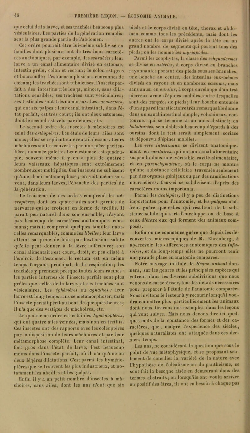 que celui île la larve, cl ses trachées beaucoup plus vésiculaires. Les parties de lu génération remplis- sent la plus grande partie de l'abdomen. Cet ordre pourrait être lui-même subdivisé en familles dont plusieurs ont de très bons caractè- res anatomiques, par exemple, les scarabées ; leur larve a un canal alimentaire divisé en estomac, intestin grêle, colon et rectum; le colon est gros et boursouflé ; l’estomac a plusieurs couronnes de cæcum; les trachées sont tubuleuses; l’insecte par- fait a des intestins très longs, minces, sans dila- tations sensibles; ses trachées sont vésiculaires; ses testicules sont très nombreux. Les carnassiers, qui ont six palpes : leur canal intestinal, dans l’é- tat parfait, est très court; ils ont deux estomacs, dont le second est velu par dehors, etc. Le second ordre des insectes à mâchoires est celui des orthoptères. Les étuis de leurs ailes sont mous; elles se replient en éventail dessous. Leurs mâchoires sont recouvertes par une pièce particu- lière, nommée galette. Leur estomac esL quadru- ple, souvent même il y en a plus de quatre: leurs vaisseaux hépatiques sont extrêmement nombreux et multipliés. Ces insectes ne subissent qu’une demi-métamorphose; on voit même sou- vent, dans leurs larves, l’ébauche des parties de la génération. Le troisième de ces ordres comprend les né- vroptères, dont les quatre ailes sont garnies île nervures qui se croisent en forme de treillis. Il parait peu naturel dans son ensemble, n’ayant pas beaucoup de caractères anatomiques com- muns; mais il comprend quelques familles natu- relles remarquables, comme les libelles ; leur larve atteint sa proie de loin, par l’extension subite qu’elle peut donner à la lèvre inférieure; son canal alimentaire est court, droit, et peu dilaté à l’endroit de l’estomac; le rectum est en même temps l’organe principal de la respiration; les trachées y prennent presque toutes leurs racines : les parties internes île l’insecte parfait sont plus grêles que celles de la larve, et ses trachées sont vésiculaires. Les éphémères ou agnathes : leur larve est long-temps sans se métamorphoser, mais l’insecte parfait périt au bout de quelques heures; il n’a que des vestiges de mâchoires, etc. Le quatrième ordre est celui des hyménoptères, qui ont quatre ailes veinées, mais non en treillis. Ces insectes ont des rapports avec les coléoptères par la disposition de leurs mâchoires et par leur métamorphose complète. Leur canal intestinal, fort gros dans l’état de larve, l’est beaucoup moins dans l’inscctc parfait, où il n’a qu’une ou deux légères dilatations. C’est parmi les hyméno- ptères que se trouvent les plus industrieux, et no- tamment les abeilles et les guêpes. Enfin il y a un petit nombre d’insectes â mâ- choires, sans ailes, dont les uns n’ont que six pieds et le corps divisé en tête, thorax et abdo- men comme tous les précédents, mais dont les autres ont le corps divisé après la tête en un grand nombre de segments qui portent tous des pieds; ou les nomme les myriapodes. Parmi les zoophytes, la classe des échynodermes se divise en astéries, h corps divisé en branches rayonnantes portant des pieds sous ses branches, une bouche au centre, des intestins eux-mêmes divisés en rayons et en nombreux cæcums, mais sans anus; en oursins, à corps enveloppé d’un test pierreux armé d’épines mobiles, entre lesquelles sont des rangées de pieds; leur bouche entourée d’un appareil masticatoire très remarquable donne dans un canal intestinal simple, volumineux, con- tourné, qui se termine à un anus distinct; en holothuries, semblables à beaucoup d’égards à des oursins dont le test serait simplement coriace et dépourvu d’épines mobiles. Les vers intestinaux se divisent anatomique- ment eu cavitaires, qui ont un canal alimentaire suspendu dans une véritable cavité alimentaire, et en parenchymateux, où le corps ne montre qu’une substance cellulaire traversée seulement par des organes génitaux ou par des ramifications nourricières. Ceux-ci se subdivisent d’après des caractères moins importants. Parmi les acalèphes, il y a peu de distinctions importantes pour l’anatomie, et les polypes n’of- frent guère que celles qui résultent de la sub- stance solide qui sert d’enveloppe ou de base à ceux d’entre eux qui forment des animaux com- posés. Enfin on ne commence guère que depuis les dé- couvertes microscopiques de M. Ehrenberg, à apercevoir les différences anatomiques des infu- soires, et de long-temps elles ne pourront tenir une grande place en anatomie comparée. Notre ouvrage intitulé le Règne animal don- nera, sur les genres et les principales espèces qui entrent dans les diverses subdivisions que nous venons de caractériser, tous les détails nécessaires pour préparer à l’étude de l’anatomie comparée-. Nous invitons le lecteur à y recourir lorsqu’il vou- dra connaître plus particulièrement les animaux dont nous tirerons nos exemples dans les leçons qui vont suivre. Mais nous devons dire ici quel- ques mois de la constance des formes et des ca- ractères, que, malgré l’expérience des siècles, quelques naturalistes ont attaquée dans ces der- niers temps. Les uns, ne considérant la question que sous le point de vue métaphysique, et se proposant seu- lement de concilier la variété de la nature avec l’hypothèse de l’idéalisme ou du panthéisme, se sont fait la besogne aisée en demeurant dans des termes abstraits; ou lorsqu’ils ont voulu arriver au positif îles êtres, ils ont eu besoin à chaque pas