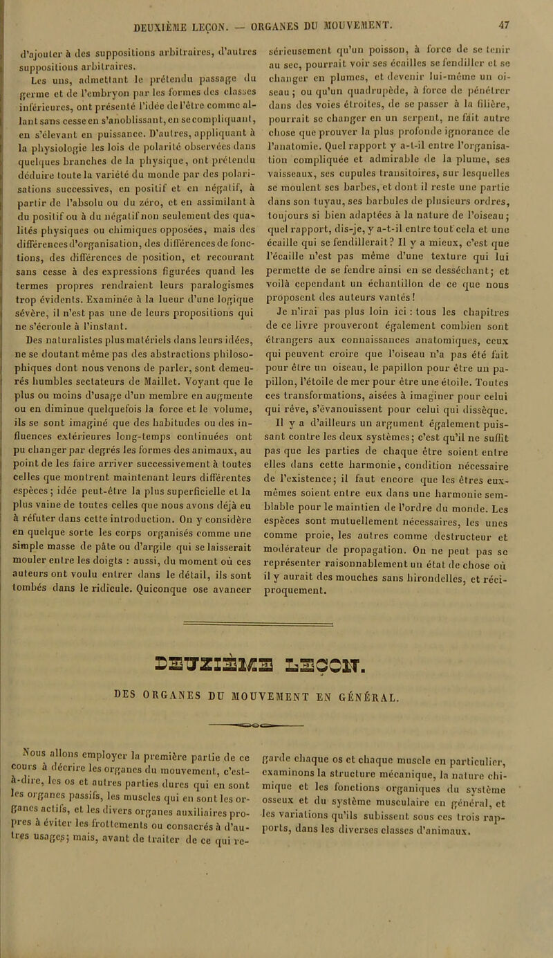 d'ajouter à des suppositions arbitraires, d’autres suppositions arbitraires. Les uns, admettant le prétendu passade du {renne et de l’embryon par les formes des classes inférieures, ont présenté l’idée de l’être comme al- lant sans cesse en s’anoblissant, en se compliqua lit, en s’élevant en puissance. D’autres, appliquant à la physiologie les lois de polarité observées dans quelques branches de la physique, ont prétendu déduire toute la variété du monde par des polari- sations successives, en positif et en négatif, à partir de l’absolu ou du zéro, et en assimilant à du positif ou à du négatif non seulement des qua- lités physiques ou chimiques opposées, mais des dilTérenccsd’organisation, des différencesde fonc- tions, des différences de position, et recourant sans cesse à des expressions figurées quand les termes propres rendraient leurs paralogismes trop évidents. Examinée à la lueur d’une logique sévère, il n’est pas une de leurs propositions qui ne s’écroule à l’instant. Des naturalistes plus matériels dans leurs idées, ne se doutant même pas des abstractions philoso- phiques dont nous venons de parler, sont demeu- rés humbles sectateurs de Maillet. Voyant que le plus ou moins d’usage d’un membre en augmente ou en diminue quelquefois la force et le volume, ils se sont imaginé que des habitudes ou des in- fluences extérieures long-temps continuées ont pu changer par degrés les formes des animaux, au point de les faire arriver successivement à toutes celles que montrent maintenant leurs différentes espèces ; idée peut-être la plus superficielle et la plus vaine de toutes celles que nous avons déjà eu à réfuter dans celte introduction. On y considère en quelque sorte les corps organisés comme une simple masse de pâte ou d’argile qui se laisserait mouler entre les doigts : aussi, du moment où ces auteurs ont voulu entrer dans le détail, ils sont tombés dans le ridicule. Quiconque ose avancer sérieusement qu’un poisson, à force de se tenir au sec, pourrait voir ses écailles se fendiller et se changer en plumes, et devenir lui-même un oi- seau ; ou qu’un quadrupède, à force de pénétrer dans des voies étroites, de se passer à la filière, pourrait se changer en un serpent, ne fait autre chose que prouver la plus profonde ignorance de l’anatomie. Quel rapport y a-t-il entre l’organisa- tion compliquée et admirable de la plume, ses vaisseaux, ses cupules transitoires, sur lesquelles se moulent ses barbes, et dont il reste une partie dans son tuyau, ses barbules de plusieurs ordres, toujours si bien adaptées à la nature de l’oiseau; quel rapport, dis-je, y a-t-il entre tout'cela et une écaille qui se fendillerait? Il y a mieux, c’est que l’écaille n’est pas même d’une texture qui lui permette de se fendre ainsi en se desséchant; et voilà cependant un échantillon de ce que nous proposent des auteurs vantés! Je n’irai pas plus loin ici : tous les chapitres de ce livre prouveront également combien sont étrangers aux connaissances anatomiques, ceux qui peuvent croire que l’oiseau n’a pas été fait pour être un oiseau, le papillon pour être un pa- pillon, l’étoile de mer pour être une étoile. Toutes ces transformations, aisées à imaginer pour celui qui rêve, s’évanouissent pour celui qui dissèque. Il y a d’ailleurs un argument également puis- sant contre les deux systèmes; c’est qu’il ne suffit pas que les parties de chaque être soient entre elles dans cette harmonie, condition nécessaire de l’existence; il faut encore que les êtres eux- mêmes soient entre eux dans une harmonie sem- blable pour le maintien de l’ordre du monde. Les espèces sont mutuellement nécessaires, les unes comme proie, les autres comme destructeur et modérateur de propagation. On ne peut pas se représenter raisonnablement un état de chose où il y aurait des mouches sans hirondelles, et réci- proquement. DSUZI3M3 L3ÇOIT. DES ORGANES DU MOUVEMENT EN GÉNÉRAL. Nous allons employer la première partie de ce cours à décrire les organes du mouvement, c’est- à-dire, les os et autres parties dures qui en sont les organes passifs, les muscles qui en sont les or- ganes actifs, cl les divers organes auxiliaires pro- pres à éviter les frottements ou consacrés à d’au- Ircs usage?; mais, avant de traiter de ce qui re- garde chaque os et chaque muscle cil particulier, examinons la structure mécanique, la nature chi- mique et les fonctions organiques du système osseux et du système musculaire en général, et les variations qu’ils subissent sous ces trois rap- ports, dans les diverses classes d’animaux.