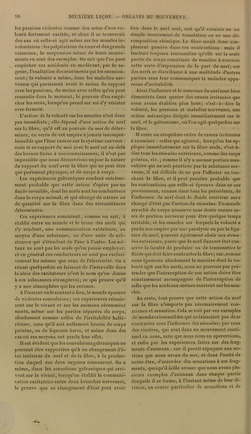 les passions'violentes comme des actes d’une vo- lonté fortement excitée, et alors il se trouverait des cas où celle-ci a(;il même sur les muscles in- volontaires : les palpitations du cœur et des grands vaisseaux, la suspension môme de leurs mouve- ments en sont des exemples. On sait que l’on peut empêcher ces accidents en modérant, par la sa- gesse, l’exaltation des sentiments qui les occasion- nent; la volonté a même, dans les maladies ner- veuses qui paraissent avoir le moins de rapport avec les passions, du moins avec celles qu’on peut ressentir dans le moment, le pouvoir d’en empê- cher les accès, lorsqu’on prend sur soi d’y résister avec fermeté. L’action de la volonté sur les muscles n’est donc pas immédiate ; clic dépend d’une action du nerf sur la fibre, qu’il est au pouvoir du moi de déter- miner, en vertu de cet empire à jamais incompré- hensible que l’âme exerce sur le système nerveux : mais si ce rapport du moi avec le nerf est au-delà des bornes fixées à nos connaissances, il n’est pas impossible que nous découvrions unjour la nature du rapport du nerf avec la fibre qui ne peut être que purement physique, et de corps à corps. Les expériences galvaniques rendent extrême- ment probable que celte action s’opère par un fluide invisible, dont les nerfs sont les conducteurs dans le corps animal, et qui change de nature ou de quantité sur la fibre dans des circonstances déterminées. Ces expériences consistent, comme on sait, à établir entre un muscle et le tronc des nerfs qui s’y rendent, une communication extérieure, au moyen d’une substance, ou d’une suite de sub- stances qui s’étendent de l’une à l’autre. Les mé- taux ne sont pas les seuls qu’on puisse employer, et en général ces conducteurs ne sont pas exclusi- vement les mêmes que ceux de l’électricité. On a réussi quelquefois en laissant de l’intervalle dans la série des excitateurs (c’est le nom qu’on donne à ces substances étrangères); ce qui prouve qu’il y a une atmosphère qui les entoure. A l’instant où le contact a lieu, le muscle éprouve de violentes convulsions; ccs expériences réussis- sent sur le vivant et sur les animaux récemment morts, même sur les parties séparées du corps, absolument comme celles de l’irritabilité hallé- ricnne, sans qu’il soit nullement besoin de corps pointus, ou de liqueurs âcres, et même dans des cas où ccs moyens ont perdu leur effet. 11 est évident que les convulsions galvaniques ne peuvent être rapportées qu’à un changement d’é- tat intérieur du nerf et de la fibre, à la produc- tion duquel ccs deux organes concourent. On a même, dans les sensations galvaniques qui arri- vent sur le vivant, lorsqu’on établit la communi- cation excitatrice entre deux branches nerveuses, la preuve que ce changement d’état peut avoir lieu dans le nert seul, soit qu’il consiste en un simple mouvement, de translation ou en une dé- composition chimique. La fibre serait donc sim- plement passive dans ces contractions : mais il faudrait toujours reconnaître qu’elle est la seule partie du corps constituée de manière à recevoir cette sorte d’impression de la part du nerf; car des nerfs se distribuent à une multitude d’autres parties sans leur communiquer la moindre appa- rence d’irritabilité. Ainsi l’influence et le concours du nerf sont bien démontrés dans quatre des causes irritantes que nous avons établies plus haut; c’est-à-dire la volonté, les passions et maladies nerveuses, une action mécanique dirigée immédiatement sur le nerf, cl le galvanisme, où l’on agit quelquefois sur la fibre. Il reste un cinquième ordre de causes irritantes à examiner : celles qui agissent, lorsqu’on les ap- plique immédiatement sur la fibre seule, c’est-à- dire tous les stimulus extérieurs, comme des corps pointus, etc. ; comme il n’y a aucune portion mus- culaire qui ne soit pénétrée par la substance ner- veuse, il est difficile de ne pas l’affecter en tou- chant la fibre, et il peut paraître probable que les contractions que celle-ci éprouve dans ce cas proviennent, comme dans tous les précédents, de l’influence du nerf dont le fluide intérieur aura changé d’état par l’action du stimulus. Un muscle arraché du corps conserve sans doute encore as- sez de portion nerveuse pour être quelque temps irritable, et les muscles sur lesquels la volonté a perdu son empire par une paralysie ou parla liga- ture du nerf, peuvent également obéir aux stimu- lus extérieurs, parce que le nerf dans cet état con- serve la faculté de produire ou de transmettre le fluide qui doit faire contracter la fibre; car, comme nous ignorons absolument la manière dont la vo- lonté agit sur les nerfs, nous ne pouvons pas pré- tendre que l’interruption de son action doive être constamment accompagnée de l’interruption de celle que les nerfs eux-mêmes exercent su ries mus- cles. Au reste, tout prouve que cette action du nerf sur la fibre n’emporte pas nécessairement con- science et sensation. Cela se voit par ces exemples de membres insensibles qui nclaissaieut pas desc contracter sous l’influence des stimulus; par ceux des viscères, qui sont dans un mouvement conti- nuel en nous, sans que nous nous en apercevions, et enfin par les expériences faites sur des frag- ments d’animaux : car il paraît répugner aux no- tions que nous avons du moi, et dans l’unité de notre être, d’accorder des sensations à ces frag- ments, quoiqu’il faille avouer que nous avons plu- sieurs exemples d’animaux dans chaque partie desquels il se forme, à l’instant même de leur di- vision, un centre particulier de sensations et de