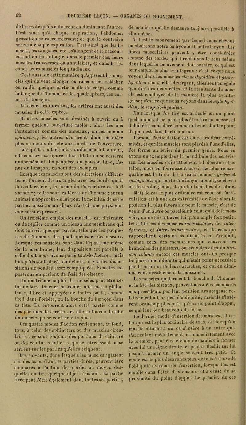 île la cavilé qu’ils entourent en diminuant l’autre. C’est ainsi qu’à chaque inspiration, l’abdomen grossit en se raccourcissant; et que le contraire arrive à chaque expiration. C’est ainsi que les li- maces, les sangsues, etc., s’alongent et se raccour- cissent en faisant agir, dans le premier cas, leurs muscles transverses ou annulaires, et dans le se- cond, leurs muscles longitudinaux. C’est aussi de cette manière qu’agissent les mus- cles qui doivent alonger ou raccourcir, relâcher ou raidir quelque partie molle du corps, comme la langue de l’homme et des quadrupèdes, les cor- nes du limaçon. Le cœur, les intestins, les artères ont aussi des muscles de cette espèce. D’autres muscles sont destinés à ouvrir ou à fermer quelque ouverture molle : alors les uns l’entourent comme des anneaux, on les nomme sphincters; les autres s’insèrent d’une manière plus ou moins directe aux bords de l’ouverture. Lorsqu’ils sont étendus uniformément autour, elle conserve sa figure, et se dilate ou se resserre uniformément. La paupière du poisson lune, l’a- nus du limaçon, en sont des exemples. Lorsque ces muscles ont des directions différen- tes et forment divers angles avec les bords qu’ils doivent écarter, la forme de l’ouverture est fort variable ; telles sont les lèvres de l’homme : aucun animal n’approche de lui pour la mobilité de cette partie ; aussi aucun d’eux n’a-t-il une physiono- mie aussi expressive. Un troisième emploi des muscles est d’étendre ou de replier comme un rideau une membrane qui doit couvrir quelque parLie, telle que les paupiè- res de l’homme, des quadrupèdes et des oiseaux. Lorsque ces muscles sont dans l’épaisseur même de la membrane, leur disposition est pareille à celle dont nous avons parlé tout-à-l’heure ; mais lorsqu’ils sont placés en dehors, il y a des dispo- sitions de poulies assez compliquées. Nous les ex- poserons en parlant de l’œil des oiseaux. Un quatrième emploi des muscles peut être ce- lui de faire tourner ou rouler une masse globu- leuse, libre et appuyée de toutes parts, comme l’œil dans l’orbite, ou la bouche du limaçon dans sa tête. Ils entourent alors cette partie comme des portions de cerceau, et elle se tourne du côLé du muscle qui se contracte le plus. Ces quatre modes d’action reviennent, au fond, tous, à celui des sphincters ou des muscles circu- laires : ce sont toujours des portions de ceinture ou des ceintures entières, qui se rétrécissent ou se serrent sur les parties qu’elles ceignent. Les suivants, dans lesquels les muscles agissent sur des os ou d’autres parties dures, peuvent être comparés à l’action des cordes au moyen des- quelles on tire quelque objet résistant. La partie tirée peut l’être également dans toutes scs parties, de manière qu’elle demeure toujours parallèle à elle-même. Tel est le mouvement par lequel nous élevons ou abaissons notre os hyoïde et notre larynx. Les fibres musculaires peuvent y être considérées comme des cordes qui tirent dans le sens même dans lequel le mouvement doit se faire, ce qui est leur emploi le plus avantageux : c’est ce que nous voyons dans les muscles slerno-hyoïdien et génio- hyoïdien : ou si elles divergent, elles sont en égale quantité des deux côtés, et la résultante du mus- cle est employée de la manière la plus avanta- geuse; c’est ce que nous voyons dans le mylo-hyot- dien, le scapulo-hyoïdien. Mais lorsque l’os tiré est articulé en un point quelconque, il ne peut plus être tiré en masse, et il doit être considéré comme un levier dont le point d’appui est dans l’arLiculation. Lorsque l’articulation est entre les deux extré- mités, et que les muscles sont placés à l’uned’elles, l’os forme un levier du premier genre. Nous en avons un exemple dans la mandibule des écrevis- ses. Les muscles qui s’attachent à Tolécrâne et au talon, nous en fournissent aussi. Le plus remar- quable est le tibia des oiseaux nommés grèbes et castagneux, qui porte une longue apophyse élevée au-dessus du genou, et qui lui tient lieu de rotule. Mais le cas le plus ordinaire est celui où l’arti- culation est à une des extrémités de l’os; alors la position la plus favorable pour le muscle, c’est de venir d’un autre os parallèle à celui qu’ildoit mou- voir, ou ne faisant avec lui qu’un angle fort petit : tel est le cas des muscles inter-costaux, des inter- épineux, et inter-transversaires, et de ceux qui rapprochent certains os disposés en éventail, comme ceux des membranes qui couvrent les branchies des poissons, ou ceux des ailes du dra- gon volant; encore ces muscles ont-ils presque toujours une obliquité qui n’était point nécessitée par la position de leurs attaches, et qui en dimi- nue considérablement la puissance. Les muscles qui ferment la bouche de l’homme et le bec des oiseaux, peuvent aussi être comparés aux précédents par leur position avantageuse re- lativement à leur peu d’obliquité; mais ils s’insè- rent beaucoup plus près qu’eux du point d’appui, ce qui leur ôLe beaucoup de force. Le dernier mode d’insertion des muscles, et ce- lui qui est le plus ordinaire de tous, est lorsqu’un muscle attaché à un os s’insère à un autre qui, s’articulant médiatement ou immédiatement avec le premier, peut être étendu de manière à former avec lui une ligne droite, et peut se fléchir sur lui jusqu’à former un angle souvent très petit. Ce mode est le plus désavantageux de tous à cause de l’obliquité extrême de l'insertion, lorsque l’os est mobile dans l’état d’extension, et à cause de sa proximité du point d’appui. Le premier de ccs