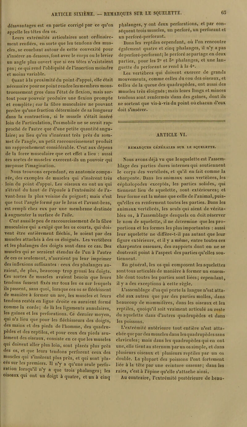 désavantages est en partie corrigé par ce qu’on appelle les tètes des os. Leurs extrémités articulaires sont ordinaire- ment renflées, en sorte que les tendons des mus- cles, se courbant autour de cette convexité pour s’insérer au-dessous, font avec le corps ou le levier un angle plus ouvert que si ces tètes n’existaient pas; ce qui rend l’obliquité de l’insertion moindre et moins variable. Quant à la proximité du point d’appui, elle était nécessaire pour ne point rendre les membres mons- trueusement gros dans l’état de flexion, mais sur- tout pour pouvoir produire une flexion prompte et complète; car la fibre musculaire ne pouvant perdre qu’une fraction déterminée de sa longueur dans la contraction, si le muscle s’était inséré loin de l’articulation, l’os mobile ne se serait rap- proché de l’autre que d’une petite quantité angu- laire; au lieu qu’en s’insérant très près du som- met de l’angle, un petit raccourcissement produit un rapprochement considérable. C’est aux dépens de la force musculaire que cet effet a lieu : aussi ces sortes de muscles exercent-ils un pouvoir qui surpasse l’imagination. Nous trouvons cependant, en anatomie compa- rée, des exemples de muscles qui s’insèrent très loin du point d’appui. Les oiseaux en ont un qui s’étend du haut de l’épaule à l’extrémité de l’a- vant-bras la plus voisine du poignet; mais c’est que tout l’angle formé par le bras et l’avant-bras, est rempli chez eux par une membrane destinée à augmenter la surface de l’aile. C’est aussi le peu de raccourcissement de la fibre musculaire qui a exigé que les os courts, qui doi- vent être entièrement fléchis, le soient par des muscles attachés à des os éloignés. Les vertèbres et les phalanges des doigts sont dans ce cas. Des muscles qui se seraient étendus de l’un à l’autre de ces os seulement, n’auraient pu leur imprimer des inflexions suffisantes : ceux des phalanges au- raient, de plus, beaucoup trop grossi les doigts. Ces sortes de muscles avaient besoin que leurs tendons fussent fixés sur tous les os sur lesquels ils passent, sans quoi, lorsque ces os se fléchissent de manière à former un arc, les muscles et leurs tendons restés en ligne droite en auraient formé comme la corde; de là les ligaments annulaires, les gaines et les perforations. Ce dernier moyen, qui n’a lieu que pour les fléchisseurs des doigts, des mains et des pieds de l’homme, des quadru- pèdes et des reptiles, et pour ceux des pieds seu- lement des oiseaux, consiste en ce que les muscles qui doivent aller plus loin, sont placés plus près des os, et que leurs tendons perforent ceux des muscles qui s’insèrent plus près, et qui sont pla- cés sur les premiers. II n’y a qu’une seule perfo- ration lorsqu’il n’y a que trois phalanges; les oiseaux qui ont un doigt à quatre, et un à cinq phalanges, y ont deux perforations, et par con- séquent trois muscles, un perforé, un perforant et un perforé-perloraut. Dans les reptiles cependant, où l’on rencontre également quatre et cinq phalanges, il n’y a pas deperforé-perforant; le perforé se partage en deux parties, pour les 2« et 5° phalanges, et une lan- guette du perforant, se rend à la 4°. Les vertèbres qui doivent exercer de grands mouvements, comme celles du cou des oiseaux, et celles de la queue des quadrupèdes, ont aussi des muscles très éloignés ; mais leurs longs et minces tendons sont renfermés dans des gaines, dont ils ne sortent que vis-à-vis du point où chacun d’eux doit s’insérer. ARTICLE VI. REMARQUES GÉNÉRALES SUR LE SQUELETTE. Nous avons déjà vu que le squelette est l’assem- blage des parties dures internes qui soutiennent le corps des vertébrés, et qu’il en lait comme la charpente. Dans les animaux sans vertèbres, les céphalopodes exceptés, les parties solides, qui tiennent lieu de squeletLe, sont extérieures; et leur forme est la même que celle de l’animal, puis- qu’elles en renferment tou Les les parties. Dans les animaux vertébrés, les seuls qui aient de vérita- bles os, à l’assemblage desquels on doit réserver le nom de squelette, il ne détermine que les pro- portions et les formes les plus importantes : aussi leur squelette ne diffère-t-il pas autant que leur figure extérieure, et il y a même, entre toutes ces charpentes osseuses, des rapports dont on ne se douterait point à l’aspect des parties qu’elles sou- tiennent. Eu général, les os qui composent les squelettes sont tous articulés de manière à former un ensem- ble dont toutes les parties sont liées; cependant, il y a des exceptions à celte règle. L’assemblage d’os qui porte la langue n’est atta- ché aux autres que par des parties molles, dans beaucoup de mammifères, dans les oiseaux et les reptiles, quoiqu’il soit vraiment articulé au reste du squelette dans d’autres quadrupèdes et dans les poissons. L’extrémité antérieure tout entière n’est atta- chée que par des muscles dans lesquadrupèdes sans clavicules; mais dans les quadrupèdes qui en ont une, elle lient au sternum par un os simple, et dans plusieurs oiseaux et plusieurs reptiles par un os double. La plupart des poissons l’ont fortement liée à la tête par une ceinture osseuse; dans les raies, c’est à l’épine qu’elle s’attache ainsi. Au contraire, l’extrémité postérieure de beau-