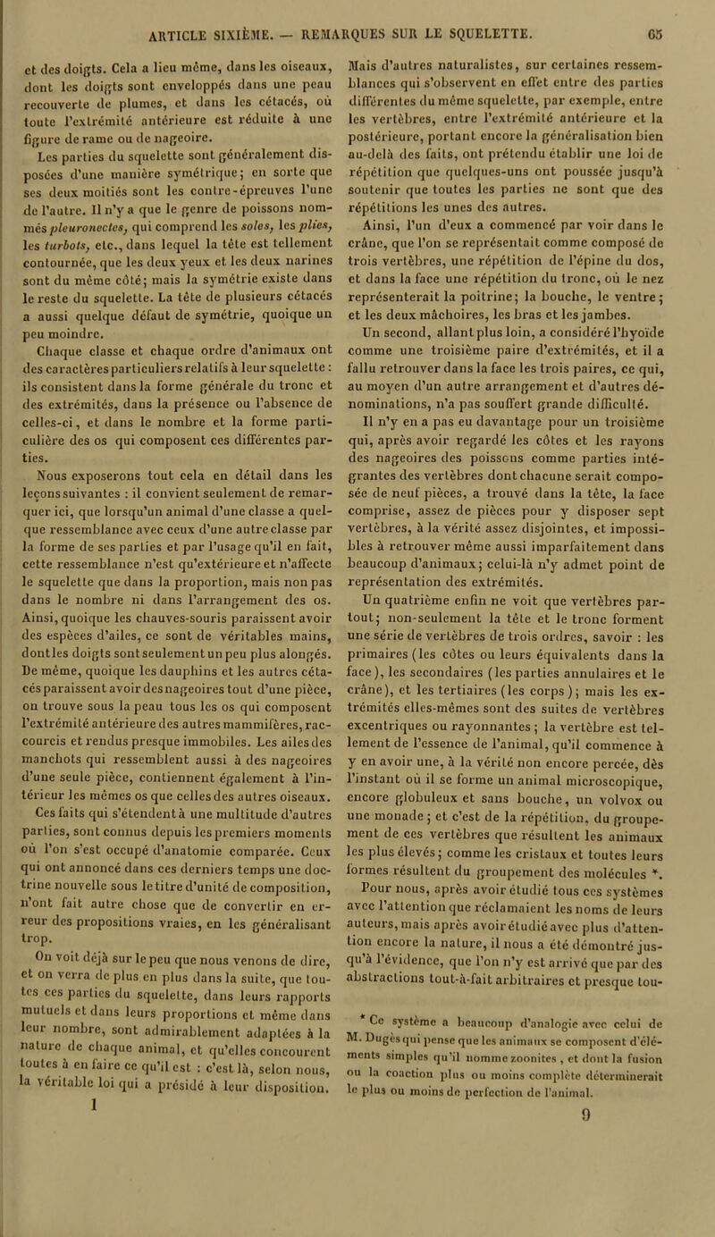 et des doigts. Cela a lieu meme, dans les oiseaux, dont les doigts sont enveloppés dans une peau recouverte de plumes, et dans les cétacés, où toute l’extrémité antérieure est réduite à une figure de rame ou de nageoire. Les parties du scpielette sont généralement dis- posées d’une manière symétrique ; en sorte que ses deux moitiés sont les contre-épreuves l’une de l’autre. Il n’y a que le genre de poissons nom- més pleuronectes, qui comprend les soles, les plies, les turbots, etc., dans lequel la tête est tellement contournée, que les deux yeux et les deux narines sont du même côté; mais la symétrie existe dans le reste du squelette. La tête de plusieurs cétacés a aussi quelque défaut de symétrie, quoique un peu moindre. Chaque classe et chaque ordre d’animaux ont des caractères particuliers relatifs à leur squelette : ils consistent dans la forme générale du tronc et des extrémités, dans la présence ou l’absence de celles-ci, et dans le nombre et la forme parti- culière des os qui composent ces différentes par- ties. Nous exposerons tout cela en détail dans les leçons suivantes : il convient seulement de remar- quer ici, que lorsqu’un animal d’une classe a quel- que ressemblance avec ceux d’une autre classe par la forme de ses parties et par l’usage qu’il en fait, cette ressemblance n’est qu’extérieure et n’affecte le squelette que dans la proportion, mais non pas dans le nombre ni dans l'arrangement des os. Ainsi, quoique les chauves-souris paraissent avoir des espèces d’ailes, ce sont de véritables mains, dont les doigts sont seulement un peu plus alongés. De même, quoique les dauphins et les autres céta- cés paraissent avoir des nageoires tout d’une pièce, on trouve sous la peau tous les os qui composent l’extrémité antérieure des autres mammifères, rac- courcis et rendus presque immobiles. Les ailes des manchots qui ressemblent aussi à des nageoires d’une seule pièce, contiennent également à l’in- térieur les mêmes os que celles des autres oiseaux. Ces faits qui s’étendent à une multitude d’autres parlies, sont connus depuis les premiers moments où l’on s’est occupé d’anatomie comparée. Ceux qui ont annoncé dans ces derniers temps une doc- trine nouvelle sous le titre d’unité de composition, n ont fait autre chose que de convertir en er- reur des propositions vraies, en les généralisant trop. On voit déjà sur le peu que nous venons de dire, et on verra de plus en plus dans la suite, que tou- tes ces parties du squelette, dans leurs rapports mutuels et dans leurs proportions et même dans leur nombre, sont admirablement adaptées à la nature de chaque animal, et qu’elles concourent toutes à en faire ce qu’il est : c’est là, selon nous, la \éritable loi qui a présidé à leur disposition. 1 Mais d’uulrcs naturalistes, sur certaines ressem- blances qui s’observent en effet entre des parties différentes du même squelette, par exemple, entre les vertèbres, entre l’extrémité antérieure et la postérieure, portant encore la généralisation bien au-delà des faits, ont prétendu établir une loi de répétition que quelques-uns ont poussée jusqu’à soutenir que toutes les parties ne sont que des répétitions les unes des autres. Ainsi, l’un d’eux a commencé par voir dans le crâne, que l’on se représentait comme composé de trois vertèbres, une répétition de l’épine du dos, et dans la face une répétition du tronc, où le nez représenterait la poitrine; la bouche, le ventre; et les deux mâchoires, les bras et les jambes. Un second, allant plus loin, a considéré l’hyoïde comme une troisième paire d’extrémités, et il a fallu retrouver dans la face les trois paires, ce qui, au moyen d’un autre arrangement et d’autres dé- nominations, n’a pas souffert grande difficullé. Il n’y en a pas eu davantage pour un troisième qui, après avoir regardé les côtes et les rayons des nageoires des poissons comme parties inté- grantes des vertèbres dont chacune serait compo- sée de neuf pièces, a trouvé dans la tête, la face comprise, assez de pièces pour y disposer sept vertèbres, à la vérité assez disjointes, et impossi- bles à retrouver même aussi imparfaitement dans beaucoup d’animaux; celui-là n’y admet point de représentation des extrémités. Un quatrième enfin ne voit que vertèbres par- tout; non-seulement la tête et le tronc forment une série de vertèbres de trois ordres, savoir : les primaires (les côtes ou leurs équivalents dans la face), les secondaires (les parties annulaires et le crâne), et les tertiaires (les corps); mais les ex- trémités elles-mêmes sont des suites de vertèbres excentriques ou rayonnantes; la vertèbre est tel- lement de l’essence de l’animal, qu’il commence à y en avoir une, à la vérité non encore percée, dès l’instant où il se forme un animal microscopique, encore globuleux et sans bouche, un volvox ou une monade; et c’est de la répétition, du groupe- ment de ces vertèbres que résultent les animaux les plus élevés; comme les cristaux et toutes leurs formes résultent du groupement des molécules *. Pour nous, après avoir étudié tous ces systèmes avec l’attention que réclamaient les noms de leurs auteurs,mais après avoir étudié avec plus d’atten- tion encore la nature, il nous a été démontré jus- qu à 1 évidence, que l’on n’y est arrivé que par des abstractions tout-à-lait arbitraires et presque lou- Ce système a beaucoup d'analogie avec celui de M. Dugès qui pense que les animaux se composent d’elc- ments simples qu’il nomme zoonites , et dont la fusion ou la coaction plus ou moins complète déterminerait le plus ou moins de perfection de l’animal. 9