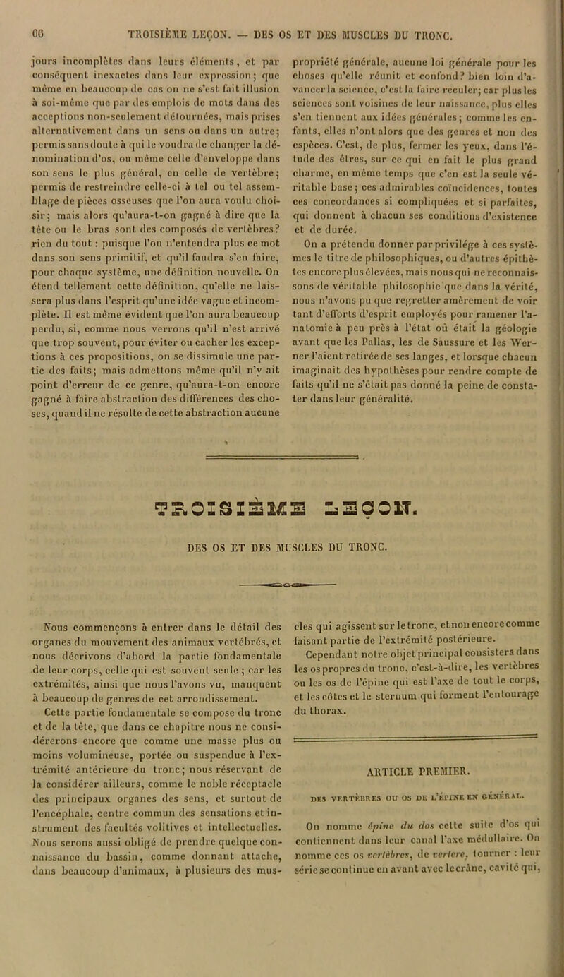 jours incomplètes dans leurs cléments, et par conséquent inexactes dans leur expression; que même en beaucoup de cas on ne s’est fait illusion à soi-même que par des emplois de mots dans des acceptions non-seulement détournées, mais prises alternativement dans un sens ou dans un autre; permis sansdoutc à qui le voudra de changer la dé- nomination d’os, ou même celle d’enveloppe dans son sens le plus général, en celle de vertèbre; permis de restreindre cclle-ci h tel ou tel assem- blage de pièces osseuses que l’on aura voulu choi- sir; mais alors qu’aura-t-on gagné à dire que la tête ou le bras sont des composés de vertèbres? rien du tout : puisque l’on n’entendra plus ce mot dans son sens primitif, et qu’il faudra s’en faire, pour chaque système, une définition nouvelle. On étend tellement cette définition, qu’elle ne lais- sera plus dans l’esprit qu’une idée vague et incom- plète. Il est même évident que l’on aura beaucoup perdu, si, comme nous verrons qu’il n’est arrivé que trop souvent, pour éviter ou cacher les excep- tions à ces propositions, on se dissimule une par- tie des faits; mais admettons même qu’il n’y ait point d’erreur de ce genre, qu’aura-t-on encore gagné à faire abstraction des différences des cho- ses, quand il ne résulte de cette abstraction aucune propriété générale, aucune loi générale pour les choses qu’elle réunit et confond? bien loin d’a- vancerla science, c’est la faire reculer; car plus les sciences sont voisines de leur naissance, plus elles s’en tiennent aux idées générales; comme les en- fants, elles n’ont alors que des genres et non des espèces. C’est, de plus, fermer les yeux, dans l’é- tude des êtres, sur ce qui en fait le plus grand charme, en même temps que c’en est la seule vé- ritable base; ces admirables coïncidences, toutes ces concordances si compliquées et si parfaites, qui donnent à chacun ses conditions d’existence et de durée. On a prétendu donner par privilège à ces systè- mes le titre de philosophiques, ou d’autres épithè- tes encore plus élevées, mais nous qui ne reconnais- sons de véritable philosophie que dans la vérité, nous n’avons pu que regretter amèrement de voir tant d’efiorts d’esprit employés pour ramener l’a- natomie à peu près à l’état où était la géologie avant que les l’allas, les de Saussure et les AVcr- ner l’aient retirée de ses langes, et lorsque chacun imaginait des hypothèses pour rendre compte de faits qu’il ne s’était pas donné la peine de consta- ter dans leur généralité. TROISIÈME L 3 O OIT. DES OS ET DES MUSCLES DU TRONC. Nous commençons à entrer dans le détail des organes du mouvement des animaux vertébrés, et nous décrivons d’abord la partie fondamentale de leur corps, celle qui est souvent seule ; car les extrémités, ainsi que nous l’avons vu, manquent à beaucoup de genres de cet arrondissement. Cette partie fondamentale se compose du tronc et de la tète, que dans ce chapitre nous ne consi- dérerons encore que comme une masse plus ou moins volumineuse, portée ou suspendue à l’ex- trémité antérieure du tronc; nous réservant de la considérer ailleurs, comme le noble réceptacle des principaux organes des sens, et surtout de l’encéphale, centre commun des sensations et in- strument des facultés volitives et intellectuelles. Nous serons aussi oblige de prendre quelque con- naissance du bassin, comme donnant attache, dans beaucoup d’animaux, à plusieurs des mus- cles qui agissent sur le tronc, etnon encorccomme faisant partie de l’extrémité postérieure. Cependant notre objet principal consistera dans les os propres du tronc, c’csl-à-dire, les vertèbres ou les os de l’épine qui est l’axe de tout le corps, et les côtes et le sternum qui forment l’entourage du thorax. ARTICLE PREMIER. DES VERTEBRES OU OS DE L'ÉPINE EN GENERAL. On nomme épine du dos celte suite d’os qui contiennent dans leur canal l’axe médullaire. On nomme ccs os vertèbres, de vcrterc} tourner : leur série se continue en avant avec lecrâne, cavité qui,