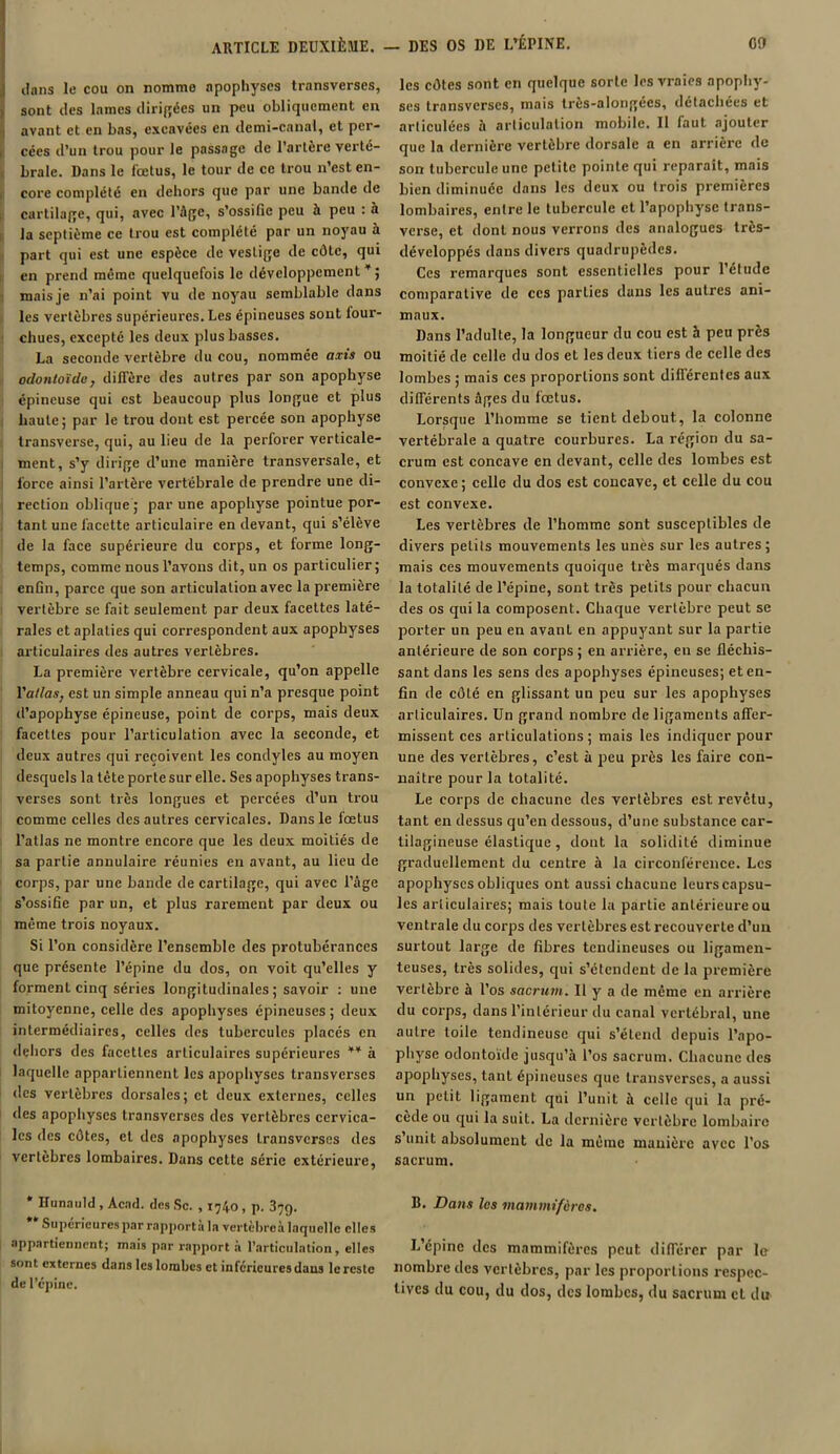 clans le cou on nommo apophyses transverses, sont des lames dirigées un peu obliquement en avant et en bas, excavées en demi-canal, et per- cées d’un trou pour le passage de l'artère verté- brale. Dans le fœtus, le tour de ce trou n’est en- core complété en dehors que par une bande de cartilage, qui, avec l’âge, s’ossifie peu à peu : à la septième ce trou est complété par un noyau à part qui est une espèce de vestige de côte, qui en prend meme quelquefois le développement ¥ ; mais je n’ai point vu de noyau semblable dans les vertèbres supérieures. Les épineuses sont four- chues, excepté les deux plus basses. La seconde vertèbre du cou, nommée axis ou odontoïde, diffère des autres par son apophyse épineuse qui est beaucoup plus longue et plus haute; pur le trou dont est percée son apophyse transverse, qui, au lieu de la perforer verticale- ment, s’y dirige d’une manière transversale, et force ainsi l’artère vertébrale de prendre une di- rection oblique ; par une apophyse pointue por- tant une facette articulaire en devant, qui s’élève de la face supérieure du corps, et forme long- temps, comme nous l’avons dit, un os particulier; enfin, parce que son articulation avec la première vertèbre se fait seulement par deux facettes laté- rales et aplaties qui correspondent aux apophyses articulaires des autres vertèbres. La première vertèbre cervicale, qu’on appelle l'atlas, est un simple anneau qui n’a presque point d’apophyse épineuse, point de corps, mais deux facettes pour l’articulation avec la seconde, et deux autres qui reçoivent les condyles au moyen desquels la tête porte sur elle. Ses apophyses trans- verses sont très longues et percées d’un trou comme celles des autres cervicales. Dans le fœtus l’atlas ne montre encore que les deux moitiés de sa partie annulaire réunies en avant, au lieu de corps, par une bande de cartilage, qui avec l’âge s’ossifie par un, et plus rarement par deux ou même trois noyaux. Si l’on considère l’ensemble des protubérances que présente l’épine du dos, on voit qu’elles y forment cinq séries longitudinales ; savoir : une mitoyenne, celle des apophyses épineuses ; deux intermédiaires, celles des tubercules placés en dehors des facettes articulaires supérieures * ** a laquelle appartiennent les apophyses transverses des vertèbres dorsales; et deux externes, celles des apophyses transverses des vertèbres cervica- les des côtes, et des apophyses transverses des vertèbres lombaires. Dans cette série extérieure, * Hunauld , Acad, des Sc. , 1740, p. 379. Supérieures par rapporta la vertèbreà laquelle elles appartiennent; mais par rapport à l’articulation, elles sont externes dans les lombes et inferieures dans le reste de l’épine. les côtes sont en quelque sorte les vraies apophy- ses transverses, mais très-alongécs, détachées et articulées à articulation mobile. Il faut ajouter que la dernière vertèbre dorsale a en arrière de son tubercule une petite pointe qui réparait, mais bien diminuée dans les deux ou trois premières lombaires, entre le tubercule et l’apophyse trans- verse, et dont nous verrons des analogues très- développés dans divers quadrupèdes. Ces remarques sont essentielles pour l’étude comparative de ces parties dans les autres ani- maux. Dans l’adulte, la longueur du cou est h peu près moitié de celle du dos et les deux tiers de celle des lombes ; mais ces proportions sont différentes aux différents âges du fœtus. Lorsque l’homme se tient debout, la colonne vertébrale a quatre courbures. La région du sa- crum est concave en devant, celle des lombes est convexe; celle du dos est concave, et celle du cou est convexe. Les vertèbres de l’homme sont susceptibles de divers petits mouvements les unes sur les autres; mais ces mouvements quoique très marqués dans la totalité de l’épine, sont très petits pour chacun des os qui la composent. Chaque vertèbre peut se porter un peu en avant en appuyant sur la partie antérieure de son corps ; en arrière, eu se fléchis- sant dans les sens des apophyses épineuses; et en- fin de côté en glissant un peu sur les apophyses articulaires. Un grand nombre de ligaments affer- missent ces articulations; mais les indiquer pour une des vertèbres, c’est à peu près les faire con- naître pour la totalité. Le corps de chacune des vertèbres est revêtu, tant en dessus qu’en dessous, d’une substance car- tilagineuse élastique, dont la solidité diminue graduellement du centre à la circonférence. Les apophyses obliques ont aussi chacune leurs capsu- les articulaires; mais toute la partie antérieure ou ventrale du corps des vertèbres est recouverte d’un surtout large de fibres tendineuses ou ligamen- teuses, très solides, qui s’étendent de la première vertèbre à l’os sacrum. Il y a de même en arrière du corps, dans l’intérieur du canal vertébral, une autre toile tendineuse qui s’étend depuis l’apo- physe odontoïde jusqu’à l’os sacrum. Chacune des apophyses, tant épineuses que transverses, a aussi un petit ligament qui l’unit à celle qui la pré- cède ou qui la suit. La dernière vertèbre lombaire s unit absolument de la même manière avec l’os sacrum. B. Dans les mammifères. L’épine des mammifères peut différer par le nombre des vertèbres, par les proportions respec- tives du cou, du dos, des lombes, du sacrum et du