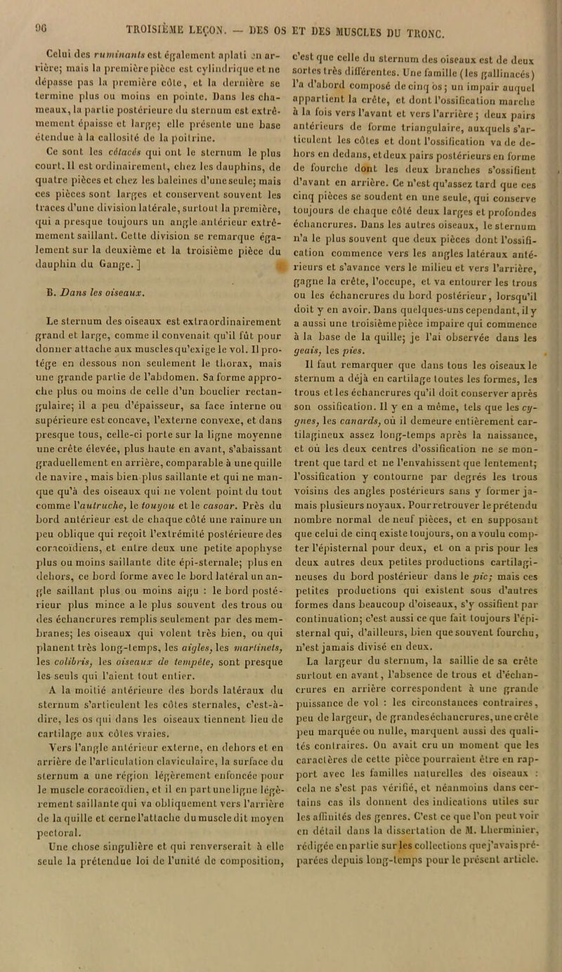 90 TROISIÈME LEÇON. — DES OS Celui (les ruminants esl également aplati en ar- rière; mais la première pièce est cylindrique et ne dépasse pas la première côte, et la dernière se termine plus ou moins en pointe. Dans les cha- meaux, la partie postérieure du sternum est extrê- mement épaisse et large; elle présente une base étendue à la callosité de la poitrine. Ce sont les cétacés qui ont le sternum le plus court. Il est ordinairement, chez les dauphins, de quatre pièces et chez les baleines d’une seule; mais ces pièces sont larges et conservent souvent les traces d’une division latérale, surtout la première, qui a presque toujours un angle antérieur extrê- mement saillant. Celte division se remarque éga- lement sur la deuxième et la troisième pièce du dauphin du Gange. ] B. Dans les oiseaux. Le sternum des oiseaux est extraordinairement grand et large, comme il convenait qu’il lût pour donner attache aux musclesqu’exige le vol. Il pro- tège en dessous non seulement le thorax, mais une grande partie de l’abdomen. Sa forme appro- che plus ou moins de celle d’un bouclier rectan- gulaire; il a peu d’épaisseur, sa face interne ou supérieure est concave, l’externe convexe, et dans presque tous, celle-ci porte sur la ligne moyenne une crête élevée, plus haute en avant, s’abaissant graduellement en arrière, comparable à une quille de navire , mais bien plus saillante et qui ne man- que qu’à des oiseaux qui 11e volent point du tout comme \'aulruche, le touyou et le casoar. Près du bord antérieur est de chaque côté une rainure un peu oblique qui reçoit l’extrémité postérieure des coracoïdiens, et entre deux une petite apophyse plus ou moins saillante dite épi-sternale; plus en dehors, ce bord forme avec le bord latéral un an- gle saillant plus ou moins aigu : le bord posté- rieur plus mince a le plus souvent des trous ou des échancrures remplis seulement par des mem- branes; les oiseaux qui volent très bien, ou qui planent très long-temps, les aigles, les martinets, les colibris, les oiseaux de tempête, sont presque les seuls qui l’aient tout entier. A la moitié antérieure des bords latéraux du sternum s’articulent les côtes sternales, c’est-à- dire, les os qui dans les oiseaux tiennent lieu de cartilage aux côtes vraies. Vers l’angle antérieur externe, eu dehors et en arrière de l’articulation claviculaire, la surface du sternum a une région légèrement enfoncée pour le muscle coracoïdien, et il en part une ligne légè- rement saillante qui va obliquement vers l’arrière de la quille et cerne l’attache du muscle dit moyen pectoral. Une chose singulière et qui renverserait à elle seule la prétendue loi de l’unité île composition, ET DES MUSCLES 1)U TRONC. c’est que celle du sternum des oiseaux est de deux sortes très différentes. Une famille (les gallinacés) l’a d'abord composé de cinq ôs ; un impair auquel appartient la crête, et dont l’ossification marche à la fois vers l’avant et vers l’arrière ; deux pairs antérieurs de forme triangulaire, auxquels s’ar- ticulent les côtes et dont l’ossification va de de- hors en dedans, etdcux pairs postérieurs en forme de lourehe dont les deux branches s’ossifient d’avant en arrière. Ce n’est qu’assez tard que ces cinq pièces se soudent en une seule, qui conserve toujours de chaque côté deux larges et profondes échancrures. Dans les autres oiseaux, le sternum n’a le plus souvent que deux pièces dont l’ossifi- cation commence vers les angles latéraux anté- rieurs et s’avance vers le milieu et vers l’arrière, gagne la crête, l’occupe, et va entourer les trous ou les échancrures du bord postérieur, lorsqu’il doit y en avoir. Dans quelques-uns cependant, il y a aussi une troisièmepièce impaire qui commence à la base de la quille; je l’ai observée dans les geais, les pies. Il faut remarquer que dans tous les oiseaux le sternum a déjà en cartilage toutes les formes, les trous et les échancrures qu’il doit conserver après son ossification. Il y en a même, tels que les cy- gnes, les canards, où il demeure entièrement car- tilagineux assez long-temps après la naissance, et où les deux centres d’ossification ne se mon- trent que tard et ne l’envahissent que lentement; l’ossification y contourne par degrés les trous Voisins des angles postérieurs sans y former ja- mais plusieurs noyaux. Pour retrouver lepréteudu nombre normal de neuf pièces, et en supposant que celui de cinq existe toujours, ou a voulu comp- ter l’épisternal pour deux, et on a pris pour les deux autres deux petites productions cartilagi- neuses du bord postérieur dans le pic; mais ces petites productions qui existent sous d’autres formes dans beaucoup d’oiseaux, s’y ossifient par continuation; c’est aussi ce que fait toujours l’épi- sternal qui, d’ailleurs, bien que souvent fourchu, n’est jamais divisé en deux. La largeur du sternum, la saillie de sa crête surtout en avant, l’absence de trous et d’échan- crures en arrière correspondent à une grande puissance de vol : les circonstances contraires, peu de largeur, de grandeséchancrures, une crête peu marquée ou nulle, marquent aussi des quali- tés contraires. On avait cru un moment que les caractères de celte pièce pourraient être en rap- port avec les familles naturelles des oiseaux : cela ne s’est pas vérifié, et néanmoins dans cer- tains cas ils donnent des indications utiles sur les affinités des genres. C’est ce que l’on peut voir en détail dans la dissertation de M. Lherminier, rédigée en partie sur les collections quej’avais pré- parées depuis long-temps pour le présent article.