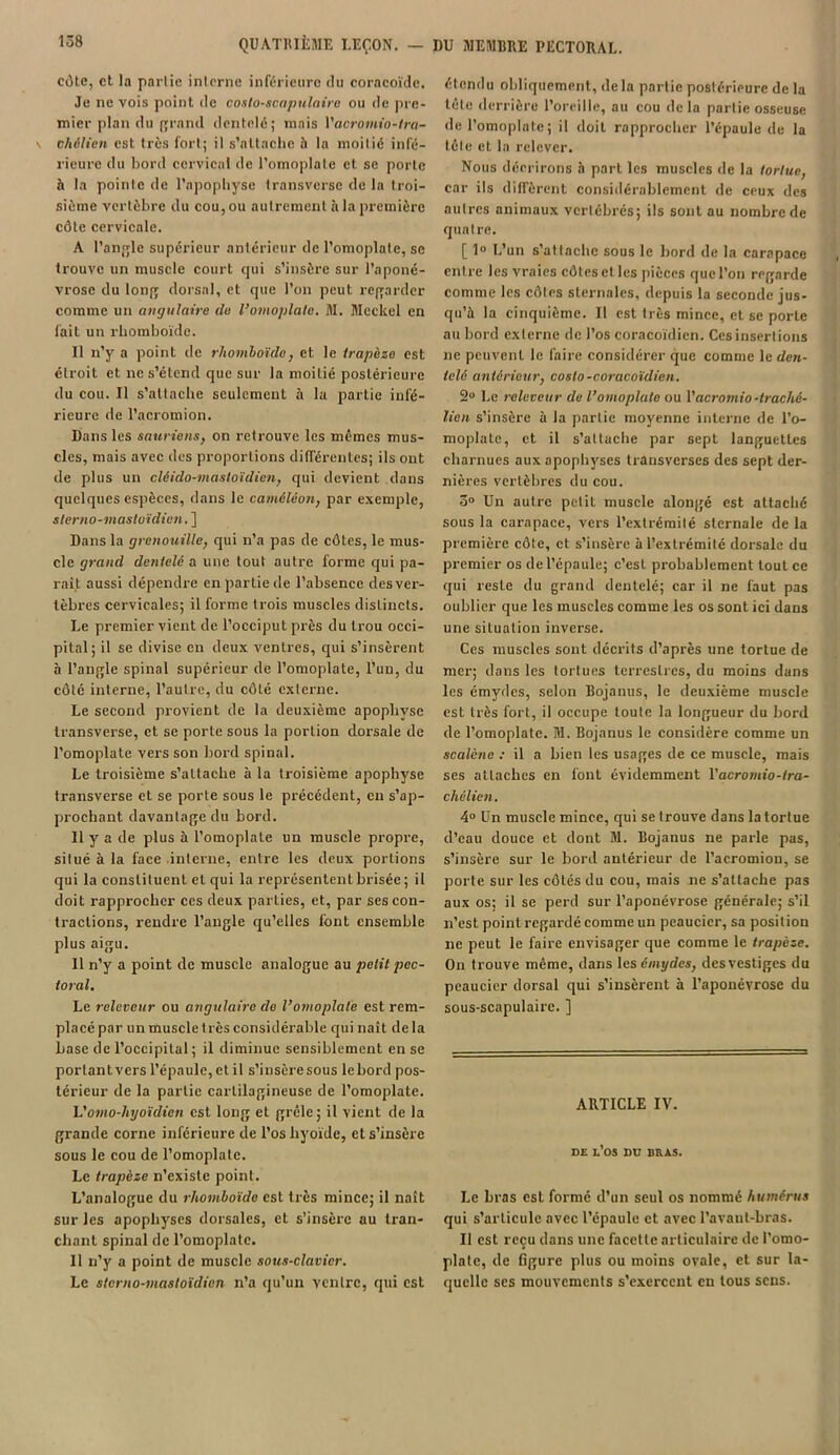 côte, et la partie interne inférieure du coracoïde. Je ne vois point de coslo-scapulairo ou de pre- mier plan du grand dentelé; mais Yacromio-tra- chélien est très fort; il s’attache à la moitié infé- rieure du bord cervical de l’omoplate et se porte à la pointe de l’apophyse transverse de la troi- sième vertèbre du cou, ou autrement à la première côte cervicale. A l’angle supérieur antérieur de l’omoplate, sc trouve un muscle court qui s’insère sur l’aponé- vrose du long dorsal, et que l’on peut regarder comme un angulaire (lu l’omoplate. M. Mcckel en fait un rhomboïde. Il n’y a point de rhomboïde, et. le trapèze est étroit et ne s’étend que sur la moitié postérieure du cou. Il s’attache seulement à la partie infé- rieure de l’acromion. Dans les sauriens, on retrouve les memes mus- cles, mais avec des proportions différentes; ils ont de plus un clêido-masloïdien, qui devient dans quelques espèces, dans le caméléon, par exemple, sterno-mastoïdien. ] Dans la grenouille, qui n’a pas de côtes, le mus- cle grand dentelé a une tout autre forme qui pa- rait aussi dépendre en partie de l’absence des ver- tèbres cervicales; il forme trois muscles distincts. Le premier vient de l’occiput près du trou occi- pital; il se divise en deux ventres, qui s’insèrent à l’angle spinal supérieur de l’omoplate, l’un, du côté interne, l’autre, du côté externe. Le second provient de la deuxième apophyse Iransverse, et sc porte sous la portion dorsale de l’omoplate vers son bord spinal. Le troisième s’attache à la troisième apophyse transverse et se porte sous le précédent, en s’ap- prochant davantage du bord. Il y a de plus à l’omoplate un muscle propre, situé à la face interne, entre les deux portions qui la constituent et qui la représentent brisée; il doit rapprocher ces deux parties, et, par ses con- tractions, rendre l’angle qu’elles iont ensemble plus aigu. Il n’y a point de muscle analogue au petit pec- toral. Le releveur ou angulaire de l’omoplate est rem- placé par un muscle très considérable qui naît de la base de l’occipital; il diminue sensiblement en se portantvers l’épaule, et il s’insère sous lebord pos- térieur de la partie cartilagineuse de l’omoplate. Vomo-hyoïdten est long et grêle; il vient de la grande corne inférieure de l’os hyoïde, et s’insère sous le cou de l’omoplate. Le trapèze n’existe point. L’analogue du rhomboïde est très mince; il naît sur les apophyses dorsales, et s’insère au tran- chant spinal de l’omoplate. Il n’y a point de muscle sous-clavier. Le sterno-mastoïdien n’a qu’un vcnlrc, qui est élondu obliquement, delà partie postérieure de la tête derrière l’oreille, au cou delà partie osseuse de l’omoplate; il doit rapprocher l’épaule de la tête et la relever. Nous décrirons à part les muscles de la tortue, car ils diffèrent considérablement de ceux des autres animaux vertébrés; ils sont au nombre de quatre. [1° L’un s’attache sous le bord de la carapace entre les vraies côtes et les pièces que l’on regarde comme les côtes sternales, depuis la seconde jus- qu’à la cinquième. Il est très mince, et se porle au bord externe de l’os coracoïdien. Ces insertions ne peuvent le faire considérer que comme le den- telé antérieur, costo-coracoïdien. 2° Le releveur de l’omoplate ou 1 'acromio-trachè- lien s’insère à la partie moyenne interne de l’o- moplate, et il s’attache par sept languettes charnues aux apophyses transverses des sept der- nières vertèbres du cou. 5° Un autre petit muscle alongé est attaché sous la carapace, vers l’extrémité sternale de la première côte, et s’insère à l’extrémité dorsale du premier os de l’épaule; c’est probablement tout ce qui reste du grand dentelé; car il ne faut pas oublier que les muscles comme les os sont ici dans une situation inverse. Ces muscles sont décrits d’après une tortue de mer; dans les tortues terrestres, du moins dans les émydes, selon Bojanus, le deuxième muscle est très fort, il occupe toute la longueur du bord de l’omoplate. M. Bojanus le considère comme un scalène : il a bien les usages de ce muscle, mais ses attaches en font évidemment Yacromio-ira- chélien. 4° Un muscle mince, qui se trouve dans la tortue d’eau douce et dont M. Bojanus ne parle pas, s’insère sur le bord antérieur de l’acromion, se porte sur les côtés du cou, mais ne s’attache pas aux os; il se perd sur l’aponévrose générale; s’il n’est point regardé comme un peaucier, sa position ne peut le faire envisager que comme le trapèze. On trouve même, dans les émydes, des vestiges du peaucier dorsal qui s’insèrent à l’aponévrose du sous-scapulaire. ] ARTICLE IV. DE L’OS DU BRAS. Le bras est formé d’un seul os nommé humérus qui s’articule avec l’épaule et avec l’avant-bras. Il est reçu dans une facette articulaire de l’omo- plate, de figure plus ou moins ovale, et sur la- quelle ses mouvements s’exercent en tous sens.