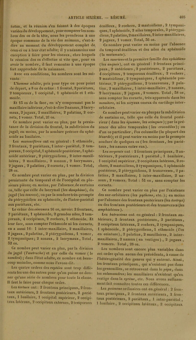 fœtus, et la réunion s’en faisant à des époques variées du développement, pour comparer les nom- bres des os de la tête, nous les prendrons à une époque commune de la vie des animaux, c’est-à- dire au moment du développement complet det ceux-ci ou à leur état adulte; il y a néanmoins une exception à faire pour les oiseaux, chez lesquels la réunion des os s’effectue si vite que, pour en avoir le nombre, il faut remonter à une époque fort rapprochée de la naissance. Avec ces conditions, les nombres sont les sui- vants: L'homme adulte, pris pour type ou pour point de départ, a 8 os du crâne : 1 frontal, 2pariétaux, 2 temporaux, 1 occipital, 1 sphénoïde et 1 eth- moïde. Et 15 os de la face, en n’y comprenant pas le maxillaire inférieur, c’est-à-dire 2 nasaux, 2 lacry- maux, 2jugaux, 2 maxillaires, 2 palatins, 2 cor- nets, 1 vomer. Total, 21 os. Ce nombre peut varier en plus, par la persis- tance de la division du frontal, la subdivision du jugal; en moins, par la soudure précoce du sphé- noïde au basilaire. Les mammifères ont en général : 1 ethmoïde, 2 frontaux, 2 pariétaux, 1 inter-pariétal, 2 tem- poraux, 1 occipital, 1 sphénoïde postérieur, 1 sphé- noïde antérieur, 2 ptérygoïdiens, 2 inter-maxil- laires, 2 maxillaires, 2 nasaux, 2 lacrymaux, 2jugaux, 2 palatins, 2 cornets, 1 vomer. Total, 28 os. Ce nombre peut varier en plus, par la division persistante du temporal et de l’occipital en plu- sieurs pièces; en moins, par l’absence.de certains os, telle que celle du lacrymal (les dauphins), du jugal (les tenrecs), ou par la soudure très-prompte du ptérygoïdien au sphénoïde, de l’inter-pariélal aux pariétaux, etc. Le crâne desoiseencra 16 os, savoir: 2 frontaux, 2 pariétaux, 1 sphénoïde, 2 grandes ailes, 2 tem- poraux, 4 occipitaux, 2 rochers, 1 ethmoïde. Et leur face, sans compter l’ethmoide ni les cornets, en a aussi 16: 1 inter-maxillaire, 2 maxillaires, 2 jugaux , 2 palatins , 2 ptérygoïdiens, 1 vomer, 2 tympaniques; 2 nasaux, 2 lacrymaux, Total, 52 os. Ce nombre peut varier en plus, par la division du jugal (['autruche) et par celle du vomer ( le nandou) ; dans l’état adulte, ce nombre est beau- coup moindre, comme nous l’avons dit. Les quaLre ordres des reptiles sont trop diffé- rents les uns des autres pour qu’on puisse ne don- ner qu’une série de nombres pour toute la classe. Il faut le faire pour chaque ordre. Les tortues ont : 2 frontaux principaux, 2 fron- taux antérieurs, 2 frontaux postérieurs, 2 parié- taux, 1 basilaire, 1 occipital supérieur, 2 occipi- taux latéraux, 2 occipitaux externes, 2 temporaux écailleux, 2 rochers, 2 mastoïdiens , 2 tympani- ques,! sphénoïde, 2 ailes temporales, 2 ptérygoï- diens, 2 palatins, 2 maxillaires, 2 inter-maxillaires, 2 jugaux, 1 vomer. Total, 56 os. Ce nombre peut varier en moins par l’absence du temporal écailleux et des ailes du sphénoïde (la matamata). Les sauriens et la première famille des ophidiens (les anguis), ont en général: 2 frontaux princi- paux^ antérieurs , 2 postérieurs, 2 pariétaux, 4 occipitaux, 2 temporaux écailleux , 2 rochers, 2 mastoïdiens, 2 tympaniques, 1 sphénoïde pos- térieur, 2 ptérygoïdiens, 2 transverses, 2 pala- tins , 2 maxillaires , 1 inter-maxillaire , 2 nasaux, 2 iacrymaux , 2 jugaux , 2 vomers. Total, 58 os, sans compter les cornets , très-apparents dans les monitors, ni les noyaux osseux du cartilage inter- orbitaire. Ce nombre peut varier en plus par la subdivision de certains os, telle que celle du frontal posté- rieur ( dans les iguanes, les scinques ) ; par la pré- sence des ailes temporales ( les crocodiles); ou d’un os particulier, l’os columelle (la plupart des lézards)-, et il peut varier en moins par la prompte soudure de quelques os (les frontaux, les parié- taux , les nasaux entre eux). Les serpents ont : 2 frontaux principaux, 2 an- térieurs, 2 postérieurs, 1 pariétal , 1 basilaire, 1 occipital supérieur, 2 occipitaux latéraux, 2 ro- chers, 2 mastoïdiens, 2 tympaniques, 1 sphénoïde postérieur, 2 ptérygoïdiens, 2 transverses , 2 pa- latins, 2 maxillaires, 1 inter-maxillaire, 2 na- saux , 2 vomers. Total : 51 os, sans compter les cornets. Ce nombre peut varier en plus par l’existence des sur-orbitaires (les pythons, etc. ); eu moins par l’absence des frontaux postérieurs (les tortryx) ou des frontaux postérieurs et des transverses (les amphisbènes ). Les batraciens ont en général : 2 frontaux an- térieurs, 2 frontaux postérieurs, 2 pariétaux, 2 occipitaux latéraux, 2 rochers, 2 tympaniques, 1 sphénoïde, 2 ptérygoïdiens, 1 ethmoïde (l’os en ceinture), 2 palatins, 2 maxillaires, 2 inter- maxillaires, 2 nasaux ( en vestiges ) , 2 jugaux , 2 vomers. Total, 28 os. Les nombres sont encore plus variables dans cet ordre qu’en aucun des précédents, à cause de l’hétérogénéité des genres qui y entrent. Ainsi, les frontaux principaux, qui n’existent pas dans les grenouilles, se retrouvent dans le pipa, dans les salamandres ; les maxillaires n’existent, qu’en vestige dans la syrène, etc. Nous avons suflisam- mentfait connaître toutes ces différences. Les poissons ordinaires ont en général : 2 fron- taux principaux, 2 frontaux antérieurs, 2 fron- taux postérieurs, 2 pariétaux, 1 inter-pariétal, I basilaire, 2 occipitaux latéraux, 2 occipitaux