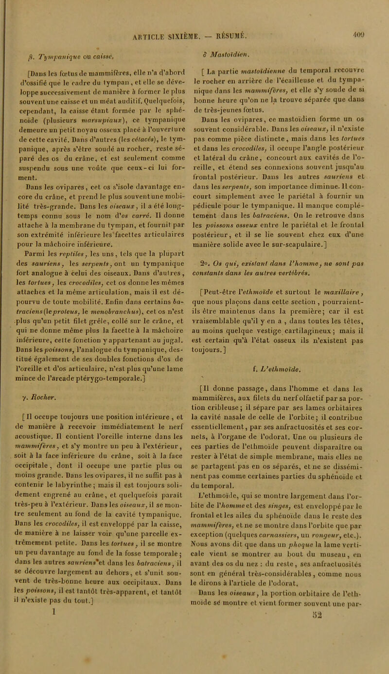 f. Tympanique ou caisse, [Dans les fœtus de mammifères, elle n’a (l’abord d’ossifié que le eadre du tympan, et elle se déve- loppe successivement de manière h former le plus souventune caisse et un méat auditif. Quelquefois, cependant, la caisse étant formée par le sphé- noïde (plusieurs marsupiaux), ce tympanique demeure un petit noyau osseux placé à l’ouverture de cette cavité. Dans d’autres (les cétacés), le tym- panique, après s’étre soudé au rocher, reste sé- paré des os du crâne, et est seulement comme suspendu sous une voûte que ceux-ci lui for- ment. Dans les ovipares, cet os s’isole davantage en- core du crâne, et prend le plus souventune mobi- lité très-grande. Dans les oiseaux, il a été long- temps connu sous le nom d’os carré. Il donne attache à la membrane du tympan, et fournit par son extrémité inférieure les facettes articulaires pour la mâchoire inférieure. Parmi les reptiles, les uns, tels que la plupart des sauriens, les serpents, ont un tympanique fort analogue à celui des oiseaux. Dans d’autres, les tortues, les crocodiles, cet os donne les mêmes attaches et la même articulation, mais il est dé- pourvu de toute mobilité. Enfin dans certains ba- traciens(\e proteus, le menobraitchus), cet os n’est plus qu’un petit filet grêle, collé sur le crâne, et qui ne donne même plus la facette à la mâchoire inférieure, celte fonction y appartenant au jugal. Dans les poissons, l’analogue du tympanique, des- titué également de ses doubles fonctions d’os de l’oreille et d’os articulaire, n’est plus qu’une lame mince de l’arcade ptérygo-lemporale.] y. Rocher. [Il occupe toujours une position intérieure , et de manière à recevoir immédiatement le nerf acoustique. Il contient l’oreille interne dans les •mammifères, et s’y montre un peu à l’extérieur, soit à la face inférieure du crâne, soit à la face occipitale, dont il occupe une partie plus ou moins grande. Dans les ovipares, il ne suffit pas à contenir le labyrinthe; mais il est toujours soli- dement engrené au crâne, et quelquefois paraît très-peu à l’extérieur. Dans les oiseaux, il se mon- tre seulement au fond de la cavité tympanique. Dans les crocodiles, il est enveloppé par la caisse, de manière h ne laisser voir qu’une parcelle ex- trêmement petite. Dans les tortues, il se montre un peu davantage au fond de la fosse temporale; dans les autres saurïens*et dans les batraciens, il se découvre largement au dehors, et s’unit sou- vent de très-bonne heure aux occipitaux. Dans les poissons, il est tantôt très-apparent, et tantôt il n’existe pas du tout.] 1 S Mastoïdien. [ La partie mastoïdienne du temporal recouvre le rocher en arrière de l’écailleuse et du tympa- nique dans les mammifères, et elle s’y soude de si bonne heure qu’on ne la trouve séparée que dans de très-jeunes fœtus. Dans les ovipares, ce mastoïdien forme un os souvent considérable. Dans les oiseaux, il n’existe pas comme pièce distincte, mais dans les tortues et dans les crocodiles, il occupe l’angle postérieur et latéral du crâne, concourt aux cavités de l’o- reille, et étend ses connexions souvent jusqu’au frontal postérieur. Dans les autres sauriens et dans les serpents, son importance diminue. 11 con- court simplement avec le pariétal à fournir un pédicule pour le tympanique. 11 manque complè- tement dans les batraciens. On le retrouve dans les poissons osseux entre le pariétal et le frontal postérieur, et il se lie souvent chez eux (l’une manière solide avec le sur-scapulaire.] 2«. Os qui, existant dans l’homme, ne sont pas constants dans les autres vertébrés. [Peut-être 1 ’etlimoïde et surtout le maxillaire , que nous plaçons dans cette section, pourraient- ils être maintenus dans la première; car il est vraisemblable qu’il y en a , dans toutes les têtes, au moins quelque vestige cartilagineux ; mais il est certain qu’à l’état osseux ils n’existent pas toujours. ] f. L’elhmoïde. [Il donne passage, dans l’homme et dans les mammifères, aux filets du nerf olfactif par sa por- tion cribleuse ; il sépare par ses lames orbitaires la cavité nasale de celle de l’orbite; il contribue essentiellement, par ses anfractuosités et ses cor- nets, à l’organe de l’odorat. Une ou plusieurs de ces parties de l’elhmoïde peuvent disparaître ou rester à l’état de simple membrane, mais elles ne se partagent pas en os séparés, et ne se dissémi- nent pas comme certaines parties du sphénoïde et du temporal. L’cthmoïde, qui se montre largement dans l’or- bite de l'homme cl des singes, est enveloppé par le frontal et les ailes du sphénoïde dans le reste des mammifères, et ne se montre dans l’orbite que par exception (quelques carnassiers, un rongeur, etc.). Nous avons dit que dans un phoque la lame verti- cale vient se montrer au bout du museau, en avant des os du nez : du reste, ses anfractuosités sont en général très-considérables, comme nous le dirons à l’article de l'odorat. Dans les oiseaux, la portion orbitaire de I’cth- moïde sd montre et vient former souvent une par- 52