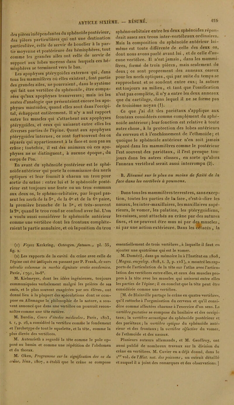 des pièces indépendantes du sphénoïde postérieur, des pièces particulières qui ont une destination particulière, celle de servir de bouclier h la par- tie moyenne et postérieure des hémisphères, tout comme les grandes ailes ont celle de servit de support aux lobes moyens dans lesquels ces hé- misphères se terminent vers le bas. Les apophyses ptérygoïdes externes qui, dans tous les mammifères où elles existent, font partie des grandes ailes, ne pourraient, dans le système qui fait une vertèbre du sphénoïde, être compa- rées qu’aux apophyses transverses ; mais ici les restes d’analogie que présentaient encore les apo- physes mastoïdes, quand elles sont dans 1 occipi- tal, échappent entièrement. Il n’y a nul rapport entre les muscles qui s’attachent aux apophyses ptérygoïdes, et ceux qui unissent entre elles les diverses parties de l’épine. Quant aux apophyses ptérygoïdes internes , ce sont fort souvent des os séparés qui appartiennent à la face et non pas au crâne; toutefois, il est des animaux où ces apo- physes ne se distinguent, à aucune époque, du corps de l’os. En avant du sphénoïde postérieur est le sphé- noïde antérieur qui porte la commissure des nerfs optiques et leur fournit à chacun un trou pour sortir du orâne : entre lui et le sphénoïde posté- rieur est toujours une fente ou un trou commun aux deux os, le sphéno-orbitaire, par lequel pas- sent les nerfs de la 5e , de la 4e et de la 6e paire, la première branche de la 5e, et très-souvent la 2e, quand le trou rond se confond avec lui. L’on a voulu aussi considérer le sphénoïde antérieur comme une vertèbre dont les frontaux compléte- raient la partie annulaire, et où la position du trou (1) Voyez Kerkring, Osteogen. feetuum., pi. 35, fig. 2. (2) Les rapports de la cavité du crâne avec celle de l’épine ont été indiqués en passant par P. Frank, dever- tebralis columnœ in morbis dignitate oratio academica. Pavie, 1791, in-8°. M. Kielmeyer, dont les idées ingénieuses, toujours communiquées verbalement malgré les prières de scs amis, et le plus souvent exagérées par scs élèves, ont donné lieu à la plupart des spéculations dont se com- pose en Allemagne la philosophie de la nature, a sou- vent annoncé que dans une vertèbre on pourrait recon- naître comme une tête eutière. M. Burdiu, Cours d’études médicales, Paris, t8o3, t. r, p. 16, a considéré la vertèbre comme le fondement et l’arcbetype de tout le squelette, et la tête, comme la plus élevée des vertèbres. M. Autenrieth a regardé la tête comme le polo op- pose au bassin et comme une répétition de l’abdomen et du thorax. M. Oken, Programme sur la signification des os du crâne, Jcna, 1807, a établi que le crâne se compose sphéno-orbitaire entre les deux sphénoïdes répon- drait assez aux trous inter-vertébraux ordinaires. Mais la composition du sphénoïde antérieur lui- même est toute différente de celle des deux os, dont nous avons parlé avant lui , et de celle d’au- cune vertèbre. Il n’est jamais, dans les mammi- fères, formé de trois pièces, mais seulement de deux ; ce sont proprement des anneaux osseux pour les nerfs optiques, qui par suite du temps se rapprochent et se soudent entre eux; la suture est toujours au milieu, et tant que l’ossificaticn n’est pas complète, il n’y a entre les deux anneaux que du cartilage, dans lequel il ne se forme pas de troisième noyau (1). Ce que j’ai dit des pariétaux s’applique aux frontaux considérés comme complément du sphé- noïde antérieur; leur fonction est relative à toute autre chose, h la protection des lobes antérieurs du cerveau et à l’enchâssement de l’elhmoïde; et quoique le sphénoïde antérieur n’en soit jamais séparé dans les mammifères comme le postérieur l’est souvent des pariétaux, il l’est presque tou- jours dans les autres classes, en sorte qu’alors l’anneau vertébral serait aussi interrompu (2). B. Résumé sur le plus ou moins de fixité de la face dans les vertébrés à poumons. Dans tous les mammifères terrestres, sans excep- tion, toutes les parties de ltvface, c’est-à-dire les nasaux, les inter-maxillaires, les maxillaires supé- rieurs, le voraer, les palatins, les ptérygoïdiens, les caisses, sont attachés au crâne par des sutures fixes, et ne peuvent êLre mus ni par des muscles, ni par une action extérieure. Dans les cétacés , la essentiellement de trois vertèbres , à laquelle il faut en ajouter une quatrième qui est le vomer. M. Duméril, dans un mémoire lu à l’Institut en 1808 , I * (Magaz. encyclop. 1808, t. 3, p. 125), a montré les rap- ports de l’articulation de la tête sur l'atlas avec l’articu- lation des vertèbres entre elles, et ceux des muscles pro- pres à la tête avec les muscles qui unissent entre elles les parties de l’épine; il en conclut que la tête peut être considérée comme une vertèbre. [M. de Blainville partage le crâne en quatre vertèbres, qu’il rattache à l’organisation du cerveau et qu’il consi- dère comme affectées chacune à l’exercice d’un sens. La 'vertèbregustative se compose du basilaire et des occipi- taux; la 'vertèbre acoustique du sphénoïde postérieur et des pariétaux ; la ■vertèbre optique du sphénoïde anté- rieur et des frontaux; la -vertèbre olfactive du vomer, de l’ethmoïde et des nasaux. Plusieurs auteurs allemands, et M. Geoffroy, ont aussi publié de nombreux travaux sur la division du crâne en vertèbres. M. Cuvier en a déjà donné, dans le ior vol. de VIfisl. nat. des poissons, un extrait détaillé et auquel il a joint des remarques et des observations. ]