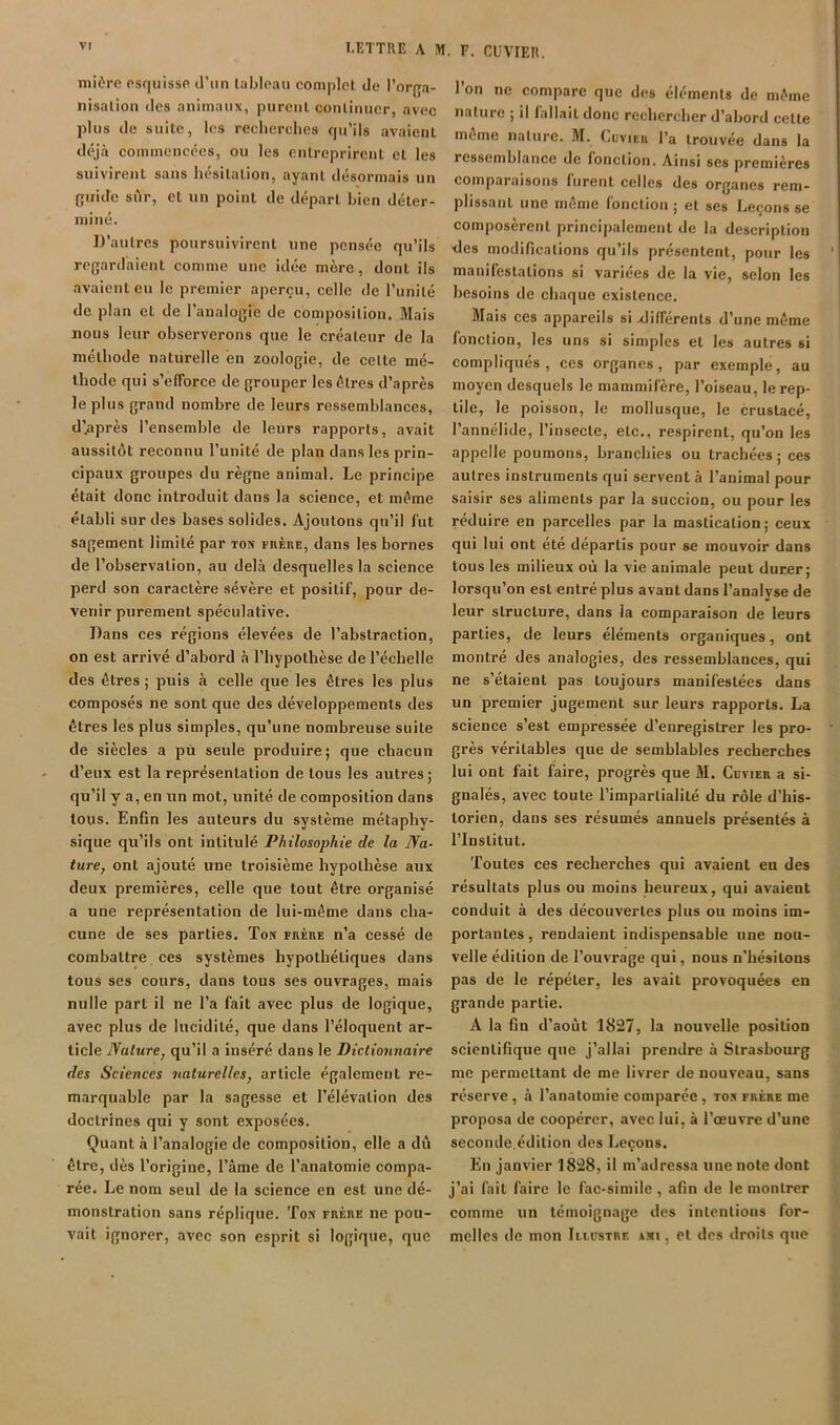 LETTRE A M. F. CUVIER. niièro esquisse d’un labloau complet de l'orga- nisation des animaux, purent continuer, avec pins de suite, les recherches qu’ils avaient dtyà commencées, ou les entreprirent et les suivirent sans hésitation, ayant désormais un guide sûr, et un point de départ bien déter- miné. IJ’antres poursuivirent une pensée qu’ils regardaient comme une idée mère, dont ils avaient eu le premier aperçu, celle de l’unité de plan et de l’analogie de composition. Mais nous leur observerons que le créateur de la méthode naturelle en zoologie, de celle mé- thode qui s’efforce de grouper les êtres d’après le plus grand nombre de leurs ressemblances, d’après l’ensemble de leurs rapports, avait aussitôt reconnu l’unité de plan dans les prin- cipaux groupes du règne animal. Le principe était donc introduit dans la science, et même établi sur des bases solides. Ajoutons qu’il fut sagement limité par ton fhèue, dans les bornes de l’observation, au delà desquelles la science perd son caractère sévère et positif, pour de- venir purement spéculative. Dans ces régions élevées de l’abstraction, on est arrivé d’abord à l’hypothèse de l’échelle des êtres ; puis à celle que les êtres les plus composés ne sont que des développements des êtres les plus simples, qu’une nombreuse suite de siècles a pù seule produire; que chacun d’eux est la représentation de tous les autres; qu’il y a, en un mot, unité de composition dans tous. Enfin les auteurs du système métaphy- sique qu’ils ont intitulé Philosophie de la Na- ture, ont ajouté une troisième hypothèse aux deux premières, celle que tout être organisé a une représentation de lui-même dans cha- cune de ses parties. Ton ruÈnE n’a cessé de combattre ces systèmes hypothétiques dans tous ses cours, dans tous ses ouvrages, mais nulle part il ne l’a fait avec plus de logique, avec plus de lucidité, que dans l’éloquent ar- ticle Nature, qu’il a inséré dans le Dictionnaire des Sciences naturelles, article également re- marquable par la sagesse et l’élévation des doctrines qui y sont exposées. Quant à l’analogie de composition, elle a dû être, dès l’origine, l’âme de l’anatomie compa- rée. Le nom seul de la science en est une dé- monstration sans réplique. Ton rnÈnE ne pou- vait ignorer, avec son esprit si logique, que l’on ne compare que des éléments de même nature ; il fallait donc rechercher d’abord celte même nature. M. (.uvieu l’a trouvée dans la ressemblance de fonction. Ainsi ses premières comparaisons furent celles des organes rem- plissant une même fonction; et ses Leçons se composèrent principalement de la description des modifications qu’ils présentent, pour les manifestations si variées de la vie, selon les besoins de chaque existence. Mais ces appareils si différents d’une même fonction, les uns si simples et les autres si compliqués, ces organes, par exemple, au moyen desquels le mammifère, l’oiseau, le rep- tile, le poisson, le mollusque, le crustacé, l’annélide, l’insecte, etc., respirent, qu’on les appelle poumons, branchies ou trachées; ces autres instruments qui servent à l’animal pour saisir ses aliments par la succion, ou pour les réduire en parcelles par la mastication; ceux qui lui ont été départis pour se mouvoir dans tous les milieux où la vie animale peut durer; lorsqu’on est entré plus avant dans l’analyse de leur structure, dans la comparaison de leurs parties, de leurs éléments organiques, ont montré des analogies, des ressemblances, qui ne s’étaient pas toujours manifestées dans un premier jugement sur leurs rapports. La science s’est empressée d’enregistrer les pro- grès véritables que de semblables recherches lui ont fait faire, progrès que M. Cuvier a si- gnalés, avec toute l’impartialité du rôle d’his- torien, dans ses résumés annuels présentés à l’Institut. Toutes ces recherches qui avaient eu des résultats plus ou moins heureux, qui avaient conduit à des découvertes plus ou moins im- portantes , rendaient indispensable une nou- velle édition de l’ouvrage qui, nous n’hésitons pas de le répéter, les avait provoquées en grande partie. A la fin d’août 1827, la nouvelle position scientifique que j’allai prendre à Strasbourg me permettant de me livrer de nouveau, sans réserve, à l’anatomie comparée, ton frère me proposa de coopérer, avec lui, à l’œuvre d’une seconde.édition des Leçons. En janvier 1828, il m’adressa une note dont j’ai fait faire le fac-similé, afin de le montrer comme un témoignage des intentions for- melles de mon Iu.ustre axi , et des droits que