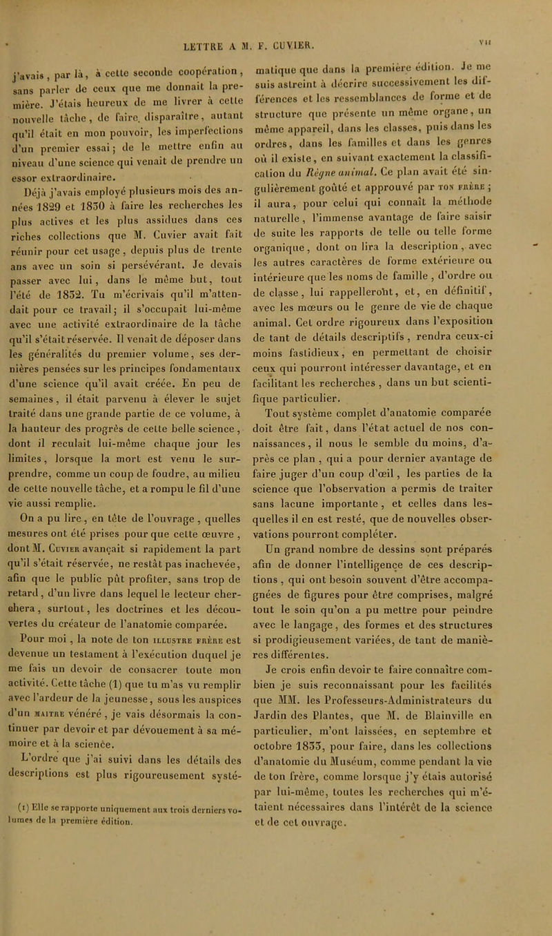 j’avais, par là, à celte seconde coopération, sans parler de ceux que me donnait la pre- mière. J’étais heureux de me livrer à celle nouvelle t.àclie, de faire, disparaître, autant qu’il était en mon pouvoir, les imperfections d’un premier essai ; de le mettre enfin au niveau d’une science qui venait de prendre un essor extraordinaire. Déjà j’avais employé plusieurs mois des an- nées 1829 et 1830 à faire les recherches les plus actives et les plus assidues dans ces riches collections que M. Cuvier avait lait réunir pour cet usage, depuis plus de trente ans avec un soin si persévérant. Je devais passer avec lui, dans le même but, tout l’été de 1852. Tu m’écrivais qu’il m’atten- dait pour ce travail; il s’occupait lui-même avec une activité extraordinaire de la lâche qu’il s’était réservée. Il venait de déposer dans les généralités du premier volume, ses der- nières pensées sur les principes fondamentaux d’une science qu’il avait créée. En peu de semaines, il était parvenu à élever le sujet traité dans une grande partie de ce volume, à la hauteur des progrès de celle belle science , dont il reculait lui-même chaque jour les limites, lorsque la mort est venu le sur- prendre, comme un coup de foudre, au milieu de celle nouvelle lâche, et a rompu le fil d’une vie aussi remplie. On a pu lire, en tête de l’ouvrage , quelles mesures ont été prises pour que celte œuvre , dontM. CüviER avançait si rapidement la part qu’il s’était réservée, ne restât pas inachevée, afin que le public pût profiler, sans trop de retard, d’uu livre dans lequel le lecteur cher- ehera, surtout, les doctrines et les décou- vertes du créateur de l’anatomie comparée. Pour moi, la note de ton illdstre frère est devenue un testament à l’exécution duquel je me fais un devoir de consacrer toute mon activité. Cette tâche (1) que tu m’as vu remplir avec l’ardeur de la jeunesse, sous les auspices d’un MAITRE vénéré, je vais désormais la con- tinuer par devoir et par dévouement à sa mé- moire et à la science. L’ordre que j’ai suivi dans les détails des descriptions est plus rigoureusement syslé- (i) Elle SC rapporte uniquement aux trois derniers vo- luracs de la première édition. matique que dans la première édition. Je me suis astreint à décrire successivement les dif- férences et les ressemblances de forme et de structure que présente un même organe, un même appareil, dans les classes, puis dans les ordres, dans les familles et dans les genres où il existe, en suivant exactement la classifi- cation du Règne animal. Ce plan avait été sin- gulièrement goûté et approuvé par ton frère ; il aura, pour celui qui connaît la méthode naturelle, l’immense avantage de faire saisir de suite les rapports de telle ou telle forme organique, dont on lira la description , avec les autres caractères de forme extérieure ou intérieure que les noms de famille , d’ordre ou de classe, lui rappelleroht, et, en définitif , avec les mœurs ou le genre de vie de chaque animal. Cet ordre rigoureux dans l’exposition de tant de détails descriptifs, rendra ceux-ci moins fastidieux, en permettant de choisir ceux qui pourront intéresser davantage, et en facilitant les recherches , dans un but scienti- fique particulier. Tout système complet d’anatomie comparée doit être fait, dans l’état actuel de nos con- naissances , il nous le semble du moins, d’a- près ce plan , qui a pour dernier avantage de faire juger d’un coup d’œil, les parties de la science que l’observation a permis de traiter sans lacune importante, et celles dans les- quelles il en est resté, que de nouvelles obser- vations pourront compléter. Un grand nombre de dessins sont préparés afin de donner l’intelligence de ces descrip- tions , qui ont besoin souvent d’être accompa- gnées de figures pour être comprises, malgré tout le soin qu’on a pu mettre pour peindre avec le langage, des formes et des structures si prodigieusement variées, de tant de maniè- res différentes. Je crois enfin devoir te faire connaître com- bien je suis reconnaissant pour les facilités que JIM. les Professeurs-Administrateurs du Jardin des Plantes, que JI. de Blainville en particulier, m’ont laissées, en septembre et octobre 1833, pour faire, dans les collections d’anatomie du Jluséum, comme pendant la vio de ton frère, comme lorsque j’y étais autorisé par lui-même, toutes les recherches qui m’é- taient néeessaires dans l’intérêt de la science et de cet ouvrage.