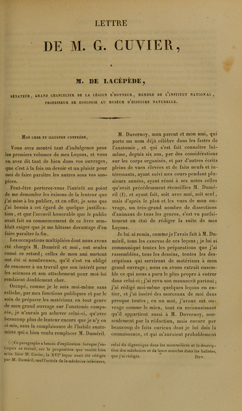 DE M. G. CUVIER, A M. DE EACÉPÈDE^ SÉNATEUR, GRAND CHANCELIER DE LA LÉGION d’hONNEÜR , MEMBRE DE l’iNSTITDT NATIONAL, PROFESSEUR DE ZOOLOGIE AU MUSÉUM d’hISTOIRE NATURELLE. Mon cher et illustre confrère, Vous avez montré tant d’indulgence pour les premiers volumes de mes Leçons, et vous en avez dit tant de bien dans vos ouvrages, que c’est à la fois un devoir et un plaisir pour moi de faire paraître les autres sous vos aus- pices. Peut-être porterez-vous l’intérêt au point de me demander les raisons de la lenteur que j’ai mise à les publier, et en effet, je sens que j’ai besoin à cet égard de quelque justifica- tion , et que l’accueil honorable que le public avait fait au commencement de ce livre sem- blait exiger que je me hâtasse davantage d’en faire paraître la fin. Les occupations multipliées dont nous avons été chargés 31. Duméril et moi, ont seules causé ce retard ; celles de mon ami surtout ont été si nombreuses, qu’il s’est vu obligé de renoncer à un travail que son intérêt pour les sciences et son attachement pour mob lui rendaient doublement cher. > Occupé, comme je le suis moi-même sans relâche, par mes fonctions publiques et par le soin de préparer les matériaux en tout genre de mon grand ouvrage sur l’anatomie compa- rée, je n’aurais pu achever celui-ci, qu’avec beaucoup plus de lenteur encore que je n’y en ai mis, sans la complaisance de l’habile anato- miste qui a bien voulu remplacer 31. Duméril. (i)Ce paragraphe a besoin d’explication : lorsque j’en- trepris ce travail, sur la proposition que voulût bien ni en faire M. Cuvier, la XVI'leçon avait été rédigée pai M. Duméril, sauf l’article de la mécboire inférieure, M. Duvernoy, mon parent et mon ami, qui porte un nom déjà célèbre dans les fastes de l’anatomie , et qui s’est fait connaître lui- même, depuis six ans, par des considérations sur les corps organisés, et par d’autres écrits pleins de vues élevées et de faits neufs et in- téressants, ayant suivi mes cours pendant plu- sieurs années, ayant réuni à ses notes celles qu’avait précédemment recueillies 31. Dumé- ril (1), et ayant fait, soit avec moi, soit seul, mais d’après le plan et les vues de mon ou- vrage, un très-grand nombre de dissections d’animaux de tous les genres, s’est vu parfai- tement en état de rédiger la suite de mes Leçons. Je lui ai remis, comme je l’avais fait à M. Du- méril, tous les canevas de ces leçons ; je lui ai communiqué toutes les préparations que j’ai rassemblées, tous les dessins, toutes les des- criptions qui serviront de matériaux à mon grand ouvrage ; nous en avons extrait ensem- ble ce qui nous a paru le plus propre à entrer dans celui-ci ; j’ai revu son manuscrit partout; j’ai rédigé moi-même quelques leçons en en- tier, et j’ai inséré des morceaux de moi dans presque toutes ; en un mot, j’avoue cet ou- vrage comme le mien, tout en reconnaissant qu’il appartient aussi à 31. Duvernoy, non- seulement par la rédaction, mais encore par beaucoup de faits curieux dont je lui dois la connaissance, et qui m’auraient probablement celui du digastrique dans les mammifères et la descrip- tion des mâchoires et de leurs muscles dans les balistes, que j’ai rédiges.  Dot.