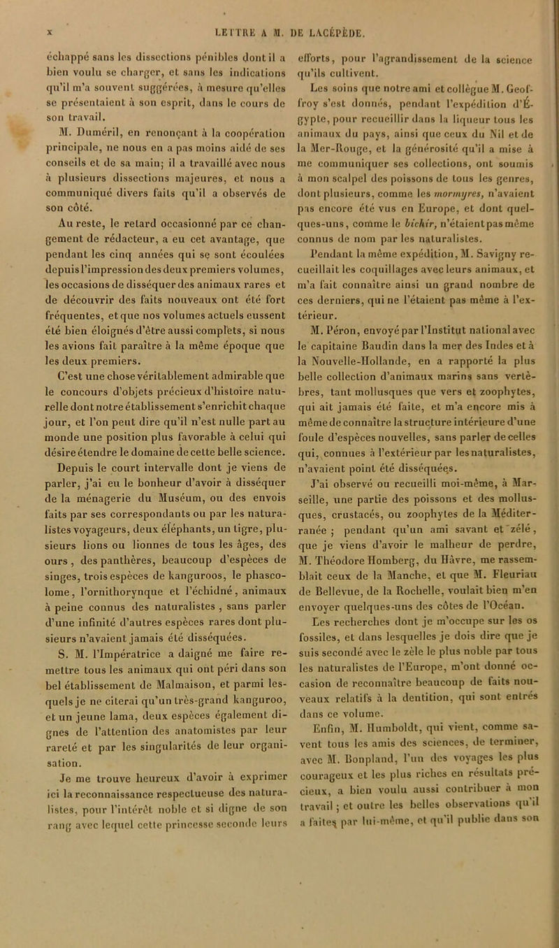 échappé sans les dissociions pénibles dont il a bien voulu se charger, et sans les indicalions qu’il m’a souvent suggérées, h mesure qu’elles SC présentaient son esprit, dans le cours de son travail. 31. Duméril, en renonçant à la coopération principale, ne nous en a pas moins aidé de ses conseils et de sa main; il a travaillé avec nous à plusieurs dissections majeures, et nous a communiqué divers faits qu’il a observés de son côté. Au reste, le retard occasionné par ce chan- gement de rédacteur, a eu cet avantage, que pendant les cinq années qui sç sont écoulées depuis l’impression des deux premiers volumes, les occasions de disséquer des animaux rares et de découvrir des faits nouveaux ont été fort fréquentes, et que nos volumes actuels eussent été bien éloignés d’être aussi complets, si nous les avions fait paraître à la môme époque que les deux premiers. C’est une chose véritablement admirable que le concours d’objets précieux d’histoire natu- relle dont notre établissement s’enrichit chaque jour, et l’on peut dire qu’il n’est nulle part au monde une position plus favorable à celui qui désire étendre le domaine de celte belle science. Depuis le court intervalle dont je viens de parler, j’ai eu le bonheur d’avoir à disséquer de la ménagerie du 3Iuséum, ou des envois faits par ses correspondants ou par les natura- listes voyageurs, deux éléphants, un tigre, plu- sieurs lions ou lionnes de tous les âges, des ours, des panthères, beaucoup d’espèces de singes, trois espèces de kanguroos, le phasco- lome, l’ornithorynque et l’échidné, animaux à peine connus des naturalistes , sans parler d’une infinité d’autres espèces rares dont plu- sieurs n’avaient jamais été disséquées. S. 31. l’Impératrice a daigné me faire re- mettre tous les animaux qui ont péri dans son bel établissement de 3Ialmaison, et parmi les- quels je ne citerai qu’un très-grand kanguroo, et un jeune lama, deux espèces également di- gnes de l’attention des anatomistes par leur rareté et par les singularités de leur organi- sation. Je me trouve heureux d’avoir à exprimer ici la reconnaissance respectueuse des natura- listes, pour l’intérêt noble cl si digne de son rang avec lequel cette princesse seconde leurs efforts, pour l’agrandissement de la science qu’ils cultivent. Les soins que notre ami et collègue 31. Geof- froy s’est donnés, pendant l’expédition d’É- gypte, pour recueillir dans la liqueur tous les animaux du pays, ainsi que ceux du Nil et de la 31er-Rouge, et la générosité qu’il a mise à me communiquer ses collections, ont soumis à mon scalpel des poissons de tous les genres, dont plusieurs, comme \es mormyres, n’avaient pas encore été vus en Europe, et dont quel- ques-uns, comme le hichir, n’étaient pas même connus de nom par les naturalistes. Pendant la même expédition, 31. Savigny re- cueillait les coquillages avec leurs animaux, et m’a fait connaître ainsi un grand nombre de ces derniers, qui ne l’étaient pas môme à l’ex- térieur. 31. Pérou, envoyé par l’Institut national avec le capitaine Baudin dans la mer des Indes et à la Nouvelle-Hollande, en a rapporté la plus belle collection d’animaux marins sans vertè- bres, tant mollusques que vers et zoophyles, qui ait jamais été faite, et m’a encore mis à même de connaître la structure intérieure d’une foule d’espèces nouvelles, sans parler de celles qui, connues à l’extérieur par les naturalistes, n’avaient point été disséquée.s. J’ai observé ou recueilli moi-même, à 3Iar- seille, une partie des poissons et des mollus- ques, crustaeés, ou zoophyles de la Méditer- ranée ; pendant qu’un ami savant et'zélé, que je viens d’avoir le malheur de perdre, 31. Théodore Ilomberg, du Havre, me rassem- blait ceux de la 3Ianche, et que 31. Fleuriau de Bellevue, de la Rochelle, voulait bien m’en envoyer quelques-uns des côtes de l’Océan. Les recherches dont je m’occupe sur les os fossiles, et dans lesquelles je dois dire que je suis secondé avec le zèle le plus noble par tous les naturalistes de l’Europe, m’ont donné oc- casion de reconnaître beaucoup de faits nou- veaux relatifs à la dentition, qui sont entrés dans ce volume. Enfin, 31. Humboldt, qui vient, comme sa- vent tous les amis des sciences, de terminer, avec 31. Bonpland, l’un des voyages les plus courageux et les plus riches en résultats pré- cieux, a bien voulu aussi contribuer à mon travail ; et outre les belles observations qu’il a faitesi par lui-même, et qu’il public dans son