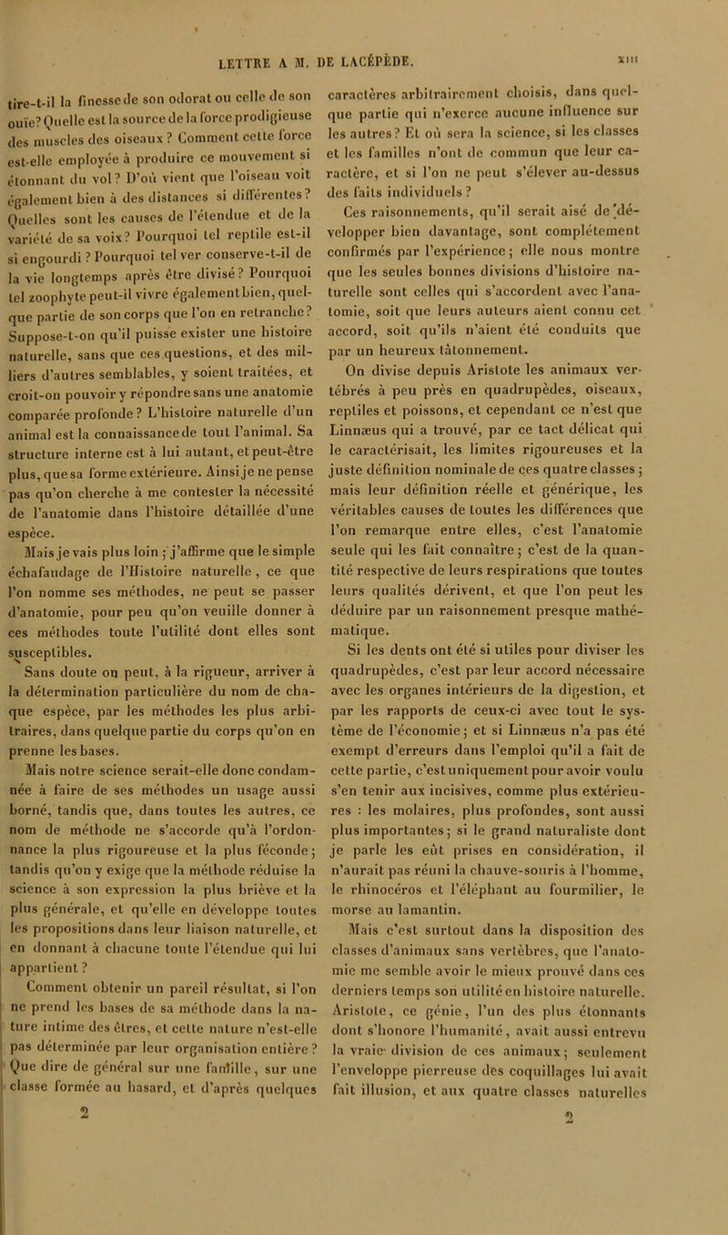 WM tire-t-il la finesse Je son odorat on celle Jn son ouïe? Quelle est la source de la force prodigieuse des muscles des oiseaux ? Comment celle force est-elle employée à produire ce mouvement si étonnant du vol? D’où vient que l’oiseau voit également bien à des distances si dillérentes? Quelles sont les causes de 1 étendue et de la variété de sa voix? Pourquoi tel reptile est-il si engourdi ? Pourquoi tel ver conserve-t-il de la vie longtemps après être divisé? Pourquoi tel zoopliyte peut-il vivre également bien, quel- que partie de son corps que l’on en retranche? Suppose-t-on qu’il puisse exister une histoire naturelle, sans que ces questions, et des mil- liers d’autres semblables, y soient traitées, et croit-on pouvoir y répondre sans une anatomie comparée profonde? L’histoire naturelle d un animal est la connaissance de tout l’animal. Sa structure interne est à lui autant, et peut-être plus,quesa forme extérieure. Ainsije ne pense pas qu’on cherche à me contester la nécessité de l’anatomie dans l’histoire détaillée d une espèce. Mais je vais plus loin ; j’afSrme que le simple échafaudage de l’Histoire naturelle, ce que l’on nomme ses méthodes, ne peut se passer d’anatomie, pour peu qu’on veuiile donner à ces méthodes toute l’ulililé dont elles sont susceptibles. Sans doute on peut, à la rigueur, arriver à la détermination particulière du nom de cha- que espèce, par les méthodes les plus arbi- traires, dans quelque partie du corps qu’on en prenne les bases. Mais notre science serait-elle donc condam- née à faire de ses méthodes un usage aussi borné, tandis que, dans toutes les autres, ce nom de méthode ne s’accorde qu’à l’ordon- nance la plus rigoureuse et la plus féconde; tandis qu’on y exige que la méthode réduise la science à son expression la plus briève et la plus générale, et qu’elle en développe toutes les propositions dans leur liaison naturelle, et en donnant à chacune toute l’étendue qui lui appartient ? Comment obtenir un pareil résultat, si l’on ne prend les bases de sa méthode dans la na- ture intime des êtres, et celle nature n’esl-elle pas déterminée par leur organisation entière ? ' Que dire de général sur une fanîillc, sur une I classe formée au hasard, et d’après quelques 2 DE LACÉPÈDE. caractères arbitrairement choisis, dans quel- que partie qui n’exerce aucune influence sur les autres? El où sera la science, si les classes et les familles n’ont de commun que leur ca- ractère, et si l’on ne peut s’élever au-dessus des faits individuels? Ces raisonnements, qu’il serait aisé de|dc- velopper bien davantage, sont complètement confirmés par l’expérience ; elle nous montre que les seules bonnes divisions d’histoire na- turelle sont celles qui s’accordent avec l’ana- tomie, soit que leurs auteurs aient connu cet accord, soit qu’ils n’aient été conduits que par un heureux tâtonnement. On divise depuis Aristote les animaux ver- tébrés à peu près en quadrupèdes, oiseaux, reptiles et poissons, et cependant ce n’est que Linnæus qui a trouvé, par ce tact délicat qui le caractérisait, les limites rigoureuses et la juste définition nominale de ces quatre classes ; mais leur définition réelle et générique, les véritables causes de toutes les différences que l’on remarque entre elles, c’est l’anatomie seule qui les fait connaître; c’est de la quan- tité respective de leurs respirations que toutes leurs qualités dérivent, et que l’on peut les déduire par un raisonnement presque mathé- matique. Si les dents ont été si utiles pour diviser les quadrupèdes, c’est parleur accord nécessaire avec les organes intérieurs de la digestion, et par les rapports de ceux-ci avec tout le sys- tème de l’économie ; et si Linnæus n’a pas été exempt d’erreurs dans l’emploi qu’il a fait de celte partie, c’estuniquementpouravoir voulu s’en tenir aux incisives, comme plus extérieu- res : les molaires, plus profondes, sont aussi plus importantes; si le grand naturaliste dont je parle les eût prises en considération, il n’aurait pas réuni la chauve-souris à l’homme, le rhinocéros et l’éléphant au fourmilier, le morse au lamantin. Mais c’est surtout dans la disposition des classes d’animaux sans vertèbres, que l’anato- mie me semble avoir le mieux prouvé dans ces derniers temps son utilité en histoire naturelle. Aristote, ce génie, l’un des plus étonnants dont s’honore l’humanité, avait aussi entrevu la vraie-division de ces animaux; seulement l’enveloppe pierreuse des coquillages lui avait fait illusion, et aux quatre classes naturelles