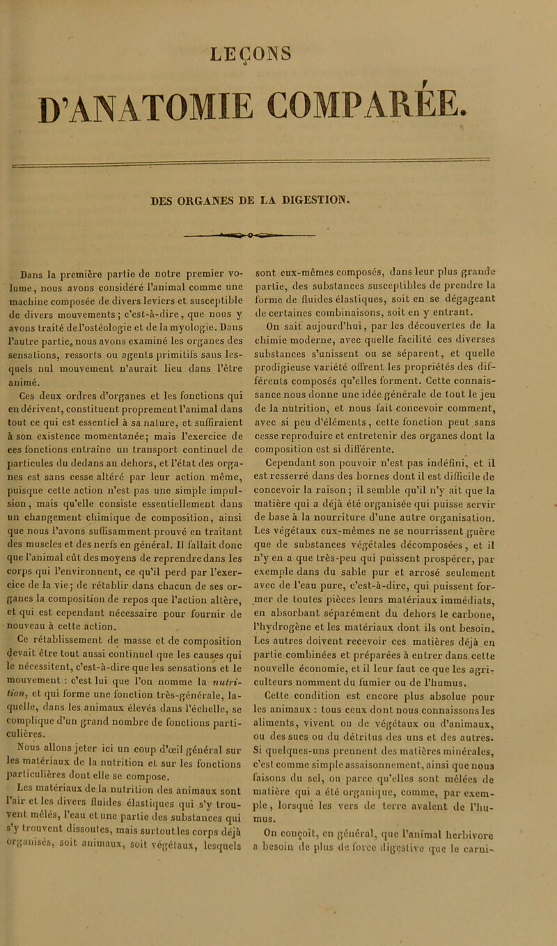 LEÇONS D’ANATOMIE COMPARÉE. DES ORGAWES DE LA DIGESTION. Dans la prcmiÈro partie de notre premier vo- lume, nous avons considéré l’animal comme une machine composée de divers leviers et susceptible de divers mouvements; c’est-à-dire, que nous y avons traité del’ostéologie et de la myologie. Dans l’autre partie, nous avons examiné les organes des sensations, ressorts ou agents irrimitil's sans les- quels nul mouvement n’aurait lieu dans l’être animé. Ces deux ordres d’organes et les fonctions qui en dérivent, constituent proprement l’animal dans tout ce qui est essentiel à sa nature, et suffiraient à son existence momentanée; mais l’exercice de ces fonctions entraîne un transport continuel de particules du dedans au dehors, et l’état des orga- nes est sans cesse altéré par leur action même, puisque cette action n’est pas une simple impul- sion, mais qu’elle consiste essentiellement dans un changement chimique de composition, ainsi que nous l’avons suffisamment prouvé en traitant des muscles et des nerfs en général. 11 fallait donc que l’animal eût des moyens de reprendre dans les corps qui l’environnent, ce qu’il perd par l’exer- cice de la vie; de rétablir dans chacun de ses or- ganes la composition de repos que l’action altère, et qui est cependant nécessaire pour fournir de nouveau à cette action. Ce rétablissement de masse et de composition devait être tout aussi continuel que les causes qui le nécessitent, c’est-à-dire que les sensations et le mouvement ; c’est lui que l’on nomme la nulri- iion, et qui forme une fonction très-générale, la- quelle, dans les animaux élevés dans l’échelle, se complique d’un grand nombre de fonctions parti- culières. Nous allons jeter ici un coup d’œil général sur les matériaux de la nutrition et sur les fonctions particulières dont elle se compose. Les matériaux de la nutrition des animaux sont 1 air et les divers (luides élastiques qui s’y trou- vent mêlés, 1 eau et une partie des substances qui s y trouvent dissoutes, mais surtoutlcs corps déjà organisés, soit animaux, soit vé<;élaux, lesquels sont eux-mêmes composés, dans leur plus grande partie, des substances susceptibles de prendre la forme de fluides élastiques, soit en se dégageant de certaines combinaisons, soit en y entrant. On sait aujourd’hui, par les découvertes de la chimie moderne, avec quelle facilité ces diverses substances s’unissent ou se séparent, et quelle prodigieuse variété offrent les propriétés des dif- férents composés qu’elles forment. Cette connais- sance nous donne une idée générale de tout le jeu de la nutrition, et nous fait concevoir comment, avec si peu d’éléments, cette fonction peut sans cesse reproduire et entretenir des organes dont la composition est si dilféi’ente. Cependant son pouvoir n’est pas indéflni, et il est resseri'é dans des bornes dont il est diflicile de concevoir la raison ; il semble qu’il n’y ait que la matière qui a déjà été organisée qui puisse servir de base à la nourriture d’une autre organisation. Les végétaux eux-mêmes ne se nourrissent guère que de substances végétales décomposées, et il n’y en a que très-peu qui puissent prospérer, par exemple dans du sable pur et arrosé seulement avec de l’eau pure, c’est-à-dire, qui puissent for- mer de toutes pièces leurs matériaux immédiats, en absorbant séparément du dehors le carbone, l’hydrogène et les matériaux dont ils ont besoin. Les autres doivent recevoir ces matières déjà en partie combinées et préparées à entrer dans cette nouvelle économie, et il leur faut ce que les agrir culteurs nomment du fumier ou de l’humus. Cette condition est encore plus absolue pour les animaux : tous ceux dont nous connaissons les aliments, vivent ou de végétaux ou d’animaux, ou des sucs ou du détritus des uns et des autres. Si quelques-uns pi'ennent des matières minérales, c’est comme simple assaisonnement, ainsi que nous faisons du sel, ou parce qu’elles sont mêlées de matière qui a été organique, comme, par exem- jAc, lorsque les vers de terre avalent de l’hu- mus. On conçoit, en général, que l’animal herbivore a besoin de plus de force digestive que le carni-