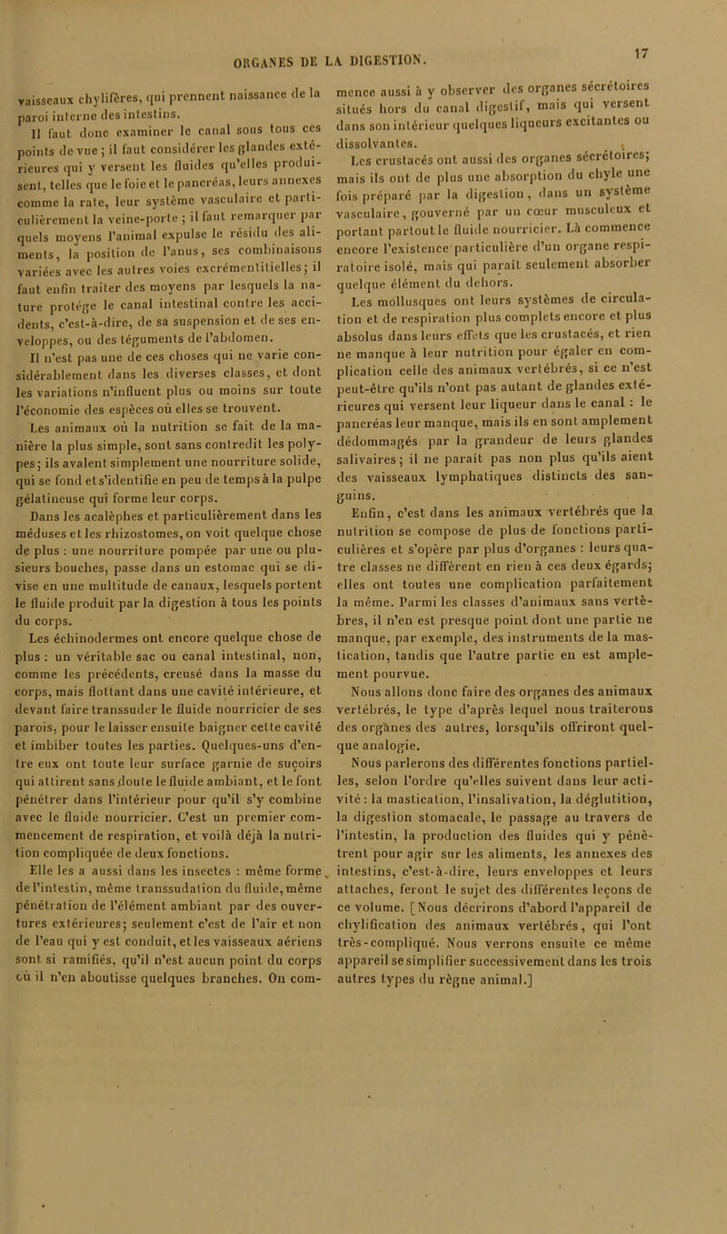 ORGANES DE vaisseaux chylifères, qui prennent naissance de la paroi interne des intestins. 11 faut donc examiner le eanal sous tous ces points de vue ; il faut considérer les glandes exté- rieures qui y versent les fluides qu’elles produi- sent, telles que le foie et le pancréas, leurs annexes comme la rate, leur système vasculaire et parti- culièrement la veine-porte ; il faut remnrquei pai quels moyens l’animal expulse le résidu des ali- ments, la position de l’anus, scs combinaisons variées avec les autres voies exci'émentiticllcSj il faut enfin traiter des moyens par lesquels la na- ture protéfje le canal intestinal contre les aeci- dents, c’est-à-dire, de sa suspension et de ses en- veloppes, ou des té(];umenls de l’abdomen. Il n’est pas une de ces choses qui ne varie con- sidérablement dans les diverses classes, et dont les variations n’influent plus ou moins sur toute l’économie des espèces où elles se trouvent. Les animaux où la nutrition se fait de la ma- nière la plus simple, sont sans contredit les poly- pes; ils avalent simplement une nourriture solide, qui se fond et s’identifie en peu de temps à la pulpe gélatineuse qui forme leur corps. Dans les acalèphes et particulièrement dans les méduses et les rhizostomes, on voit quelque chose de plus : une nourriture pompée par une ou plu- sieurs bouches, passe dans un estomac qui se di- vise en une multitude de canaux, lesquels portent le fluide produit par la digestion à tous les points du corps. Les échinodermes ont encore quelque chose de plus : un véritable sac ou canal intestinal, non, comme les précédents, creusé dans la masse du corps, mais flottant dans une cavité intérieure, et devant faire transsuder le fluide nourricier de ses parois, pour le laisser ensuite baigner cette cavité et imbiber toutes les parties. Quelques-uns d’en- tre eux ont toute leur surface garnie de suçoirs qui attirent sans doute le fluide ambiant, et le font pénétrer dans l’intérieur pour qu’il s’y combine avec le fluide nourricier. C’est un premier com- mencement de respiration, et voilà déjà la nutri- tion compliquée de deux fonctions. Elle les a aussi dans les insectes ; même forme, de l’intestin, même transsudation du fluide, même pénétration de l’élément ambiant par des ouver- tures extérieures; seulement c’est de l’air et non de l’eau qui y est conduit, etles vaisseaux aériens sont si ramifiés, qu’il n’est aucun point du corps cù il n’en aboutisse quelques branches. On com- LA DIGESTION. mence aussi à y observer des organes sécrétoires situés hors du canal digeslil, mais qui vetsent dans son intérieur quelques liqueurs excitantes ou dissolvantes. Les crustacés ont aussi des organes sécrétoires; mais ils ont de plus une absorption du chyle une fois préparé par la digestion, dans un système vasculaire, gouverné par un cœur musculeux et portant partout le fluide nourricier. Là commence encore rexistcnce particulière d’un organe respi- ratoire isolé, mais qui paraît seulement absorber quelque élément du dehors. Les mollusques ont leurs systèmes de circula- tion et de respiration plus complets encore et plus absolus dans leurs effets que les crustacés, et rien ne manque à leur nutrition pour égaler en com- plication celle des animaux vertébrés, si ce n’est peut-être qu’ils n’ont pas autant de glandes exté- rieures qui versent leur liqueur dans le canal : le pancréas leur manque, mais ils en sont amplement dédommagés par la grandeur de leurs glandes salivaires; il ne parait pas non plus qu’ils aient des vaisseaux lymphatiques distincts des san- guins. Enfin, c’est dans les animaux vertébrés que la nutrition se compose de plus de fonctions parti- culières et s’opère par plus d’organes : leurs qua- tre classes ne diffèrent en rien à ces deux égards; elles ont toutes une complication parfaitement la même. Parmi les classes d’animaux sans vertè- bres, il n’en est presque point dont une partie ne manque, par exemple, des instruments de la mas- tication, tandis que l’autre partie en est ample- ment pourvue. Nous allons donc faire des organes des animaux vertébrés, le type d’après lequel nous traiterons des organes des autres, lorsqu’ils offriront quel- que analogie. Nous parlerons des différentes fonctions partiel- les, selon l’ordre qu’elles suivent dans leur acti- vité : la mastication, l’insalivation, la déglutition, la digestion stomacale, le passage au travers de l’intestin, la production des fluides qui y pénè- trent pour agir sur les aliments, les annexes des intestins, c’est-à-dire, leurs enveloppes et leurs attaches, feront le sujet des différentes leçons de ce volume. [Nous décrirons d’abord l’appareil de chylification des animaux vertébrés, qui l’ont très-compliqué. Nous verrons ensuite ce même appareil se simplifier successivement dans les trois autres types du règne animal.]