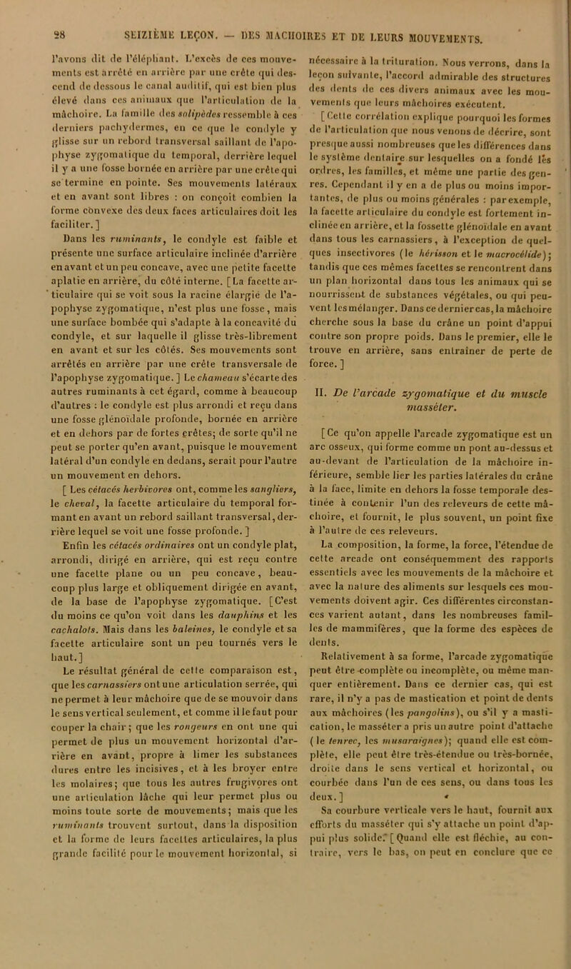 l’avons dit de l’élépliant. L’excès de ces moiive- incnts est arrêté eu arrière par une crête qui des- cend de dessous le canal audilit', qui est bien plus élevé dans ces animaux que l’articulation de la mâchoire. Lu famille des so/i/>érfe.ï ressemble à ces derniers pachydermes, en ce que le condyle y jjlisse sur un rebord transversal saillant de l’apo- physe zyi'omalique du temporal, derrière lequel il y a une fosse bornée en arrière par une crête qui se termine en pointe. Ses mouvements latéraux et en avant sont libres ; on conçoit combien la forme cbnvexe des deux faces articulaires doit les faciliter. ] Dans les ruminants, le condyle est faible et présente une surface articulaire inclinée d’arrière en avant et un peu concave, avec une petite facette aplatie en arrière, du côté interne. [La facette ar- ticulaire qui se voit sous la racine élarfjié de l’a- pophyse zygomatique, n’est plus une fosse, mais une surface bombée qui s’adapte à la concavité du condyle, et sur laquelle il glisse très-librement en avant et sur les côtés. Ses mouvements sont arrêtés en arrière par une crête transversale de l’apophyse zygomatique.] Le cAaweuH s’écarte des autres ruminants à cet égard, comme à beaucoup d’autres : le condyle est plus arrondi et reçu dans une fosse glénoïdale profonde, bornée en arrière et en dehors par de fortes crêtes; de sorte qu’il ne peut se porter qu’en avant, puisque le mouvement latéral d’un condyle en dedans, serait pour l’autre un mouvement en dehors. [ Les cétacés herbivores ont, comme les sangliers, le cheval, la facette articulaire du temporal for- mant en avant un rebord saillant transversal,dei‘- rière lequel se voit une fosse profonde. ] Enfin les cétacés ordinaires ont un condyle plat, arrondi, dirigé en arrière, qui est reçu contre une facette plane ou un peu concave, beau- coup plus large et obliquement dirigée en avant, de la base de l’apophyse zygomatique. [C’est du moins ce qu’on voit dans les dauphins et les cachalots. Mais dans les haleines, le condyle et sa facette articulaire sont un peu tournés vers le haut.] Le résultat général de celle comparaison est, que les carnassiers ont une articulation serrée, qui ne permet à leur mâchoire que de se mouvoir dans le sensvertical seulement, et comme illefaut pour couper la chair; que les rongeurs en ont une qui permet de plus un mouvement horizontal d’ar- rière en avant, propre à limer les substances dures entre les incisives, et à les broyer entre les molaires; que tous les autres frugivçres ont une articulation lâche qui leur permet plus ou moins toute sorte de mouvements; mais que les ruminants trouvent surtout, dans la disposition et lu forme de leurs facettes articulaires, la plus grande facilité pour le mouvement liorizonlal, si nécessaire à la trituration. Nous verrons, dans la leçon suivante, l’accord admirable des structures des ilents de ces divers animaux avec les mou- vements que leurs mâchoires exécutent. [Cette corrélation explique pourquoi les formes de l’articulation que nous venons de décrire, sont prcs(|ue aussi nombreuses que les différences dans le système dentairj; sur lesquelles on a fondé lés ordres, les familles, et même une partie des gen- res. Cependant il y en a de plus ou moins impor- tantes, de plus ou moins générales : parexemple, la facette articulaire du condyle est fortement in- clinée en arrière, et la fossette glénoïdale en avant dans tous les carnassiers, à l’exception de quel- ques insectivores (le hérisson et \e mucrocétide)', taiulis que ces mêmes facettes se rencontrent dans un plan horizontal dans tous les animaux qui se nourrissent de substances végétales, ou qui peu- vent Icsmélanger. Danscederniercas,la mâchoire cherche sous la base du crâne un point d’appui contre son propre poids. Dans le premier, elle le trouve en arrière, sans entraîner de perte de force. ] II. De l’arcade zygomatique et du muscle viasséler. [Ce qu’on appelle l’arcade zygomatique est un arc osseux, qui forme comme un pont au-dessus et au-devant de l’articulation de la mâchoire in- férieure, semble lier les parties latérales du crâne à la face, limite en dehors la fosse temporale des- tinée à contenir l’un des releveurs de cette mâ- choire, et fournit, le plus souvent, un point fixe à l’autre tle ces releveurs. La composition, la forme, la force, l’étendue de cette arcade ont conséquemment des rapports essentiels avec les mouvements de la mâchoire et avec la nature des aliments sur lesquels ces mou- vements doivent agir. Ces différentes circonstan- ces varient autant, dans les nombreuses famil- les de mammifères, que la forme des espèces de dents. Relativement à sa forme, l’arcade zygomatiqiie peut être complète ou incomplète, ou même man- quer entièrement. Dans ce dernier cas, qui est rare, il n’y a pas de mastication et point de dents aux mâchoires (les pangolins), ou s’il y a masti- cation, le masséter a pris un autre point d’attache ( le tenrec, les musaraignes)] quand elle est com- plète, elle peut être très-étendue ou très-bornée, droite dans le sens vertical cl horizontal, ou courbée dans l'un de ces sens, ou dans tous les deux.] « Sa courbure verticale vers le haut, fournil aux efforts du masséter qui s’y attache un point d’ap- pui plus solidef [ Quand elle est fléchie, au con- traire, vers le bas, on peut en conclure que ce