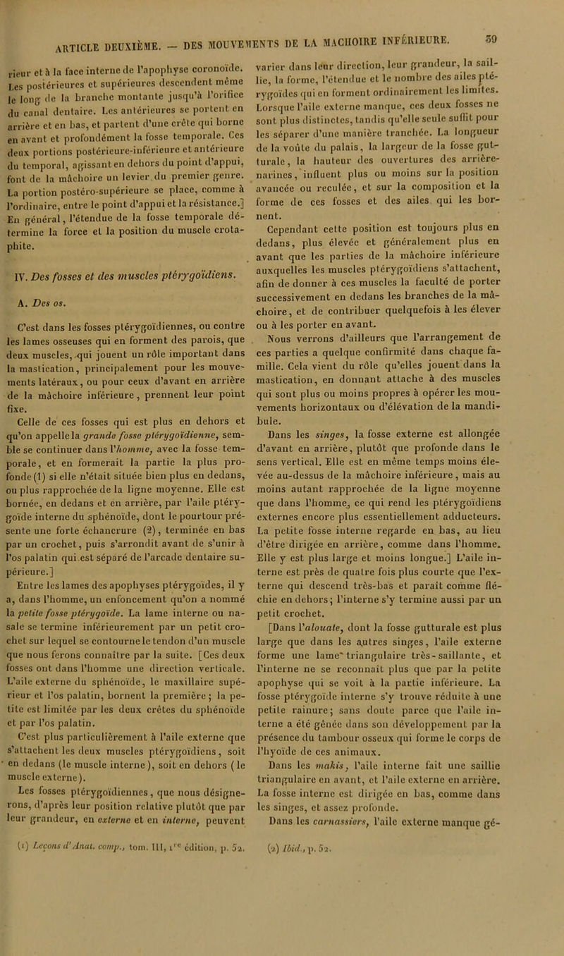 j icur et h la face interne de l’apopliyse coronoïde. Les posiérieures et supérieures descendent même le long de la branche montante jusqu’à l’orifice du canal dentaire. Les antérieures se portent en arrière et en bas, et partent d’une crête qui borne en avant et profondément la fosse temporale. Ces deux portions posiéricure-inféricurc elantéiicure du temporal, agissant en dehors du point d’appui, font de la mâchoire un levier,du premier genre. La portion postéro-supérieure se place, comme à l’orilinairc, entre le point d’appui et la résistance.j En général, l’étendue de la fosse temporale dé- termine la force cl la position du muscle crola- phite. IV. Des fosses et des muscles ptéijgoïdiens. A. Des os. C’est dans les fosses plérygoïdiennes, ou contre les lames osseuses qui en forment des parois, que deux muscles, qui jouent un rôle important dans la mastication, principalement pour les mouve- ments latéraux, ou pour ceux d’avant en ai’rière de la mâchoire inférieure, prennent leur point fixe. Celle de ces fosses qui est plus en dehors et qu’on appelle la grande fosse plértjgoïdionne, sem- ble se continuer dans l’Aowïwie, avec la fosse tem- porale, et en formerait la partie la plus pro- fonde (1) si elle n’était située bien plus en dedans, ou plus rapprochée de la ligne moyenne. Elle est bornée, en dedans et en arrière, par l’aile pléry- goïde interne du sphénoïde, dont le pourtour pré- sente une forte échancrure (2), terminée en bas par un crochet, puis s’arrondit avant de s’unir à l’os palatin qui,est séparé de l’arcade dentaire su- périeure.] Entre les lames des apophyses plérygoïdes, il y a, dans l’homme, un enfoncement qu’on a nommé la petite fosse pténjgoïde. La lame interne ou na- sale se termine inférieurement par un petit cro- chet sur lequel se contourne le tendon d’un muscle que nous ferons connaître par la suite. [Ces deux fosses ont dans l’homme une direction verticale. L’aile externe du sphénoïde, le maxillaire supé- rieur et l’os palatin, bornent la première; la pe- tite est limitée par les deux crêtes du sphénoïde et par l’os palatin. C’est plus particulièrement à l’aile externe que s’attachent les deux muscles ptérygoïdiens, soit en dedans (le muscle interne), soit en dehors (le muscle externe). Les fosses plérygoïdiennes, que nous désigne- rons, d’après leur position relative plutôt que par leur grandeur, en externe et en interne^ peuvent varier dans leur direction, leur grandeur, la sail- lie, la forme, l’étendue et le nombre des ailes plé- rygoïdes qui en forment ordinairement les limites. Lorsque l’aile externe manque, ces deux fosses ne sont plus distinctes, tandis qu’elle seule suflit pour les séparer d’une manière tranchée. La longueur de la voûte du palais, la largeur de la fosse gut- turale, la hauteur des ouvertures des arrière- narines, influent plus ou moins sur la position avancée ou reculée, et sur la composition et la forme de ces fosses et des ailes qui les bor- nent. Cependant cette position est toujours plus en dedans, plus élevée et généralement plus en avant que les parties de la mâchoire inférieure auxquelles les muscles ptérygoïdiens s’attachent, afin de donner à ces muscles la faculté de porter successivement en dedans les branches de la mâ- choire, et de contribuer quelquefois à les élever ou à les porter en avant. Nous verrons d’ailleurs que l’arrangement de ces parties a quelque confirmité dans chaque fa- mille. Cela vient du rôle qu’elles jouent dans la mastication, en donnant attache à des muscles qui sont plus ou moins propres à opérer les mou- vements horizontaux ou d’élévation de la mandi- bule. Dans les singes, la fosse externe est allongée d’avant en arrière, plutôt que profonde dans le sens vertical. Elle est en même temps moins éle- vée au-dessus de la mâchoire inférieure, mais au moins autant rapprochée de la ligne moyenne que dans l’homme, ce qui rend les ptérygoïdiens externes encore plus essentiellement adducteurs. La petite fosse interne regarde en bas, au lieu d’être dirigée en arrière, comme dans l’homme. Elle y est plus large et moins longue.] L’aile in- terne est près de quatre fois plus courte que l’ex- terne qui descend très-bas et paraît comme flé- chie en dehors; l’interne s’y termine aussi par un petit crochet. [Dans Valouate, dont la fosse gutturale est plus large que dans les a.utres singes, l’aile externe forme une lame* triangulaire très-saillante, et l’interne ne se reconnaît plus que par la petite apophyse qui se voit à la partie inférieure. La fosse ptérygoïde interne s’y trouve réduite à une petite rainure; sans doute parce que l’aile in- terne a été gênée ilans son développement par la présence du tambour osseux qui forme le corps de l’hyoïde de ces animaux. Dans les makis, l’aile interne fait une saillie triangulaire en avant, et l’aile externe en arrière. La fosse interne est dirigée en bas, comme dans les singes, et assez profonde. Dans les carnassiers, l’aile externe manque gé-