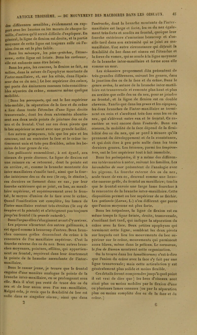 lies tlilTéiences sensibles, évidemment en rap- port avec les besoins ou les mœurs de chaque fa- mille, d’aulres qu’il serait difficile d’expliquer. En général, la ligne de flexion est droite, et la partie moyenne de cctle ligne est toujours celle où l’ii- iiion des os est la plus faible. Dans les mésanges, les pies-grtàches, Vélour- tieau, cctle ligne est brisée. Dans les corbeaux, elle est enfoncée sans être brisée. Dans les pics, les coucous, la flexion se fait, au milieu, dans la suture de l’apophyse montante de l’inter-maxillaire, et, sur les côtés, dans l’épais- seur des os du nez.] Le bec supérieur des calaos, qui porte des éminences osseuses très-considéra- bles séparées du crâne, conserve même quelque mobilité. [Dans les perroquets, qui ont le bec supérieur très-mobile, la séparation de la face et du crâne a lieu dans toute l’étendue d’une ligne droite transversale, dont les deux extrémités aboutis- sent aux deux seuls points de jointiu-e des os du nez et du frontal. C’est sur ces deux pivots que le bec supérieur se meut avec une grande facilité. Les autres grimpeurs, tels que les pics et les coucous, ont au contraire la face et le crâne in- timement unis et très-peu flexibles, selon les be- soins de leur genre de vie. Les gallinacés ressemblent, à cet égard, aux oiseaux de proie diurnes. La ligne de flexion est une rainure en ■< retourné, dont la pointe est en arrière, et, comme la branche montante des inter-maxillaires s’ossifie tard, ainsi que la four- che intérieure des os du nez (le coq, le dindon), ces derniers os forment dans ce cas, par leur fourche extérieure qui se joint, en bas, au maxil- laire supérieur, et supérieurement avec le fron- tal, le moyen d’union de la face avec le crâne. Quand l’ossification est complète, les lames de l’inler-maxillaire restent très-étroites (le coq de bruyère et la pintade) et n’atteignent pas toujours jusqu’au frontal ( la grande outarde). Dans l’arjMs elles s’élargissent avant d’y arriver. Les pigeons s’écartent des autres gallinacés, à cet égard comme à beaucoup d’autres. Deux bran- ches osseuses grêles descendent du crâne à la rencontre de l’os maxillaire supérieur. C’est la fourche externe des os du nez. Deux autres bran- ches moyennes, pointues, effilées, qui appartien- nent au frontal, reçoivent dans leur écartement la pointe de la branche ascendante de l’inter- maxillaire. Dans le cosoar jeune, je trouve que le frontal engaîne d’une manière analogue la pointe de la branche inler-maxillaire, en se prolongeant sous elle. Mais il n’est pas resté de trace des os du nez et de leur union avec l’os sus - maxillaire. Malgré cela, je crois que la flexilnlilé dit bec est nulle dans ce singulier oiseau, ainsi que dans 2 Vautriiche, dont la branche montante de 1 inlrr- maxillaire est large et forte, les os du nez égale- ment très-forts et soudés au frontal, quoique leur fourche extérieure s’amincisse beaucoup et s os- sifie lard dans son extrémité qui se joint au sus- maxillaire. Une autre circonstance qui détruit la flexibilité du bec dans cet oiseau est l’étendue et la force du vomer, qui se soude à la ligne moyenne de la branche intcr-maxillaire cl forme sous elle comme un mur. Les échassiers proprement dits présentent de très-grandes difTérences, suivant les genres, dans la jonction des os de la face et du crâne. Dans le genre ardea, la suture de la branche inlcr-maSil- laire est transversale et remonte plus haut et plus en arrière que celle des os du nez, pour se joindre au frontal, et la ligne de flexion est en double chevron. Tandis que dans les grues et les cigognes, les deux branches de l’inler-maxillaire se termi- nent en coin et s’arrêtent très-bas sous les os du nez, qui s’élèvent entre eux et le frontal. Ce ca- ractère se voit encore dans l'outarde. Dans ces oiseaux, la mobilité de la face dépend de la flexi- bilité des os du nez, qui se perd à mesure qu’ils prennent du développement et de la consistance, et qui doit être à peu près nulle dans les trois derniers genres. Les bécasses, parmi les longiros- fres, ont le bec supérieur tout à fait immobile. Dans les palmipèdes, il y a même des différen- ces intéressantes à noter, suivant les familles. Les hirondelles do mer présentent de l’analogie avec les pigeons. La fourehe externe des os du nez, seule trace de ces os, descend comme une bran- che osseuse grêle, du frontal au maxillaire; tandis que le frontal envoie une large lame fourchue à la rencontre de la branche inter-maxillaire. Celte disposition permet au bec supérieur de se fléchir. Les goélands (Larits, L.) n’en dilfèrent que parce que l’union moyenne est plus forte. Dans les lolipalmes, la ligne de flexion est en même temps la ligne brisée, droite, transversale, s’ossifiant fort tard, qui indique la séparation du crâne avec la face. Deux petites apophyses qui terminent celle ligne, semblent les deux pivots sur lesquels ont lieu les mouvements du bec su- périeur sur le crâne, mouvements qui paraissent assez libres, même dans le pélican. Le cormoran, le fou de Bassan montrent celte organisation. On la trouve dans les lamellicornes; c’est-à-dire que l’union du crâne avec la face s’y fait par une ligne transversale; mais cette articulation y est généralement plus solide et moins flexible. Ces détails feront comprendre jusqu’à quel point il est vrai de dire que] les becs d’oiseaux sont ainsi plus ou moins mobiles par la flexion d’une ou plusieurs lames osseuses [ou par la séparation plus ou moins complète des os de la face et du crâne.] G