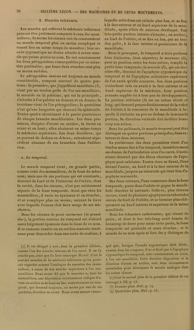 2. Muscles relevours. Les muscles qui relèvent la mftchoire inferieure peuvent être justement comparés h ceux des mam- mifères ; du moins les oiseaux ont-ils constamment un muscle temporal plus ou moins compliqué et tenant lieu en môme temps du massétcr; leur ar- cade zygomatique ne donne attache à aucun mus- cle qui puisse porter ce nom. Ils ont constamment les deux ptérygoïdicns remarquables par ce carac- tère particulier, que leurs deux attaches sont plus ou moins mobiles. Le ptérygoïdien interne est toujours un muscle considérable, composé souvent de quatre por- tions : la première, que j’appellerai maxillaire (1), vient par un tendon grêle de l’os sus-maxillaire; la seconde ou la palatine, qui est la principale, s’attache à l’os palatin en dessous et en dessus; la troisième vient de l’os ptérygoïdien ; la quatrième n’est qu’une languette qui descend du sphénoïde. Toutes quatre aboutissent à la partie postérieure de chaque branche mandibulaire. Les deux pre- mières, dirigées d’avant en arrière, la tirent en avant et en haut; elles abaissent en même temps la mâchoire supérieure. Les deux dernières, qui se portent de dedans en dehors, entraînent sépa- rément chacune de ces branches dans l’adduc- tion. a. Le temporal. Le muscle temporal vient, en grande partie, comme celui des mammifères, de la fosse du même nom; mais une de ses portions qui est constante, descend du fond et de l’intérieur de l’orbite, dont la cavité, dans les oiseaux, n’est pas entièrement séparée de la fosse temporale. Ainsi que chez les mammifères, il varie en épaisseur et en étendue, et se complique plus ou moins, suiyant la force avec laquelle l’oiseau doit faire usage de ses mâ- choires. Dans les oiseaux de proie nocturnes ( le grand- duc), la portion externe du temporal est d’abord assez largement épanouie dans la fosse de ce nom. 11 se ramasse ensuite en un cordon musculo-tendi- neux pour descendre dans une sorte de coulisse, à (i) 11 est désigné à tort, dans la première édition, comme l’un des muscles internes de l’os carré. Il ne s y attache pas, ainsi que l’a bien remarqué Mcckel. C’est le seul des muscles de la mâchoire inférieure qu’on pour- rait regarder comme l’analogue du massétcr des mam- mifères, à cause de son attache supérieure a l’os sus- maxillaire. Nous avons dit que le massétcr a, dans les mammifères, une dis|iositioii constamment oblique d’a- vant en arrière et de haut en bas, contrairement au tem- poral, qui descend toujours, au moins par une de ses portions, d’arrière en avant. Nous avons encore rcmar- laqucllc cette fosse est réduite plus bas, et se fixe à la face externe et au bord supérieur de la man- dibule, après s’être de nouveau développé. Une très-petite portion interne s’attache, en arrière, au fond de l’orbite, et se fixe en bas, par un ten- don grêle, à la face interne et postérieure de la mandibule. Dans le perroquet, le temporal a trois portions bien distinctes, bien séparées; la moyenne (2), pour sa position entre les deux autres, remplit la petite fosse temporale ; la seconde (ô), qui est der- rière elle, descend de l’apophyse zygomatique du temporal et de l’apophyse articulaire supérieure de l’os carré qu’elle recouvre. Ces deux portions s’attachent très en avant à la face externe et au bord supérieur de la mâchoire. Leur position avancée supplée ici à leur peu de développement. La portion orbitaire (4) est un ruban étroit et long, qui descend perpendiculairement de la voûte de l’orbite à la rencontre de la mandibule à la- quelle il s’attache un peu en dedans de la seconde portion. Sa direction verticale doit faciliter beau- coup son action. Dans les gallinacés, le muscle temporal peut être distingué en quatre portions principales, deux ex- ternes et deux internes. La postérieure des deux premières vient d’un tendon mince fixé à l’os temporal, immédiatement au-dessus de l’articulation avec l’os carré. L’anté- rieure descend par des fibres charnues de l’apo- physe post-orbitaire. Toutes deux se fixent, l’une devant l’autre, au bord et à la face externe de la mandibule, jusques au tubercule qui tient lieu d’a- pophyse coronoïde. Des deux internes, l’une commence dans la fosse temporale, passe dans l’orbite et gagne la mandi- bule derrière la suivante. Celle-ci, plus interne encore, vient de plusieurs apophyses ou tubercules osseux du fond de l’orbite, et se termine plus obli- quement au bord interne et supérieur de la même mandibule. Dans les échassiers cuUrirostres, qui vivent de proie, et dont le bec très-long avait besoin de beaucoup de force pour saisir celte proie, la fosse temporale est profonde et assez étendue, et le muscle de ce nom épais et fort. On y distingue do qué que, lorsque l’arcade zygomatique était faible, comme dans les rougeurs, il ne se fixait pas à l’apophyse .à l’os sus-maxillaire. Cette dernière disposition et la direction d’avant eu arrière, sont deux circonstances essentielles pour déterminer le muscle analogue dans les autres classes. (a) C’est le second plan de la première édition de cet ouvrage, t. lit, p. 75. (3) Premier plan. Ibid., p. 74.