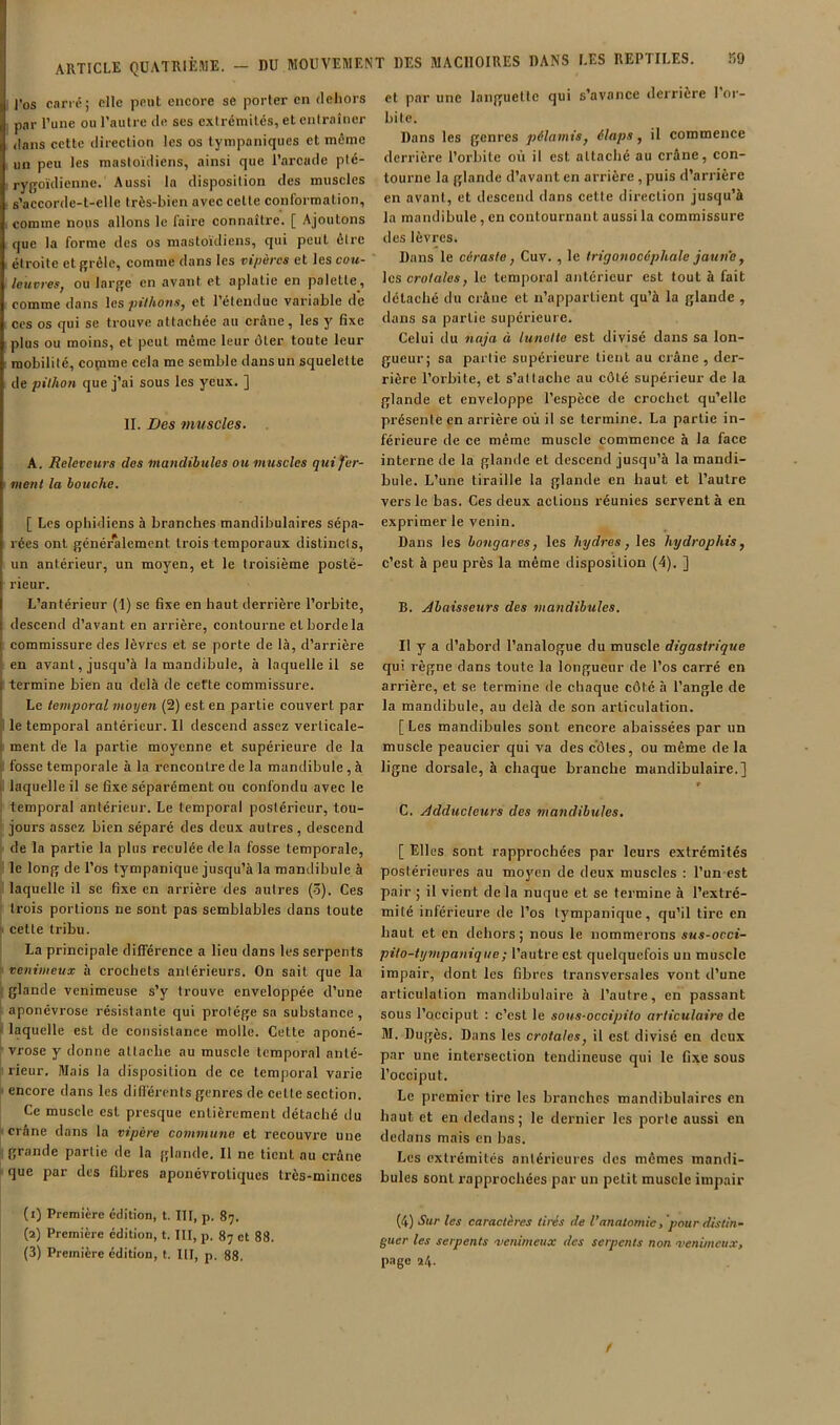 l’os carré; elle peut encore se porter en fleliors , par l’une ou l’autre de scs extrémités, et entraîner dans cette direction les os tympaniques et mémo un peu les mastoïdiens, ainsi que l’arcade plé- rygoïdienne. Aussi la disposition des muscles s’accorde-t-elle très-bien avec celle conl'ormalion, . comme nous allons le faire connaîlre. [ Ajoutons que la forme des os mastoïdiens, qui peut être étroite etffrêle, comme dans les vipères et les cou- leuvres^ ou larj^e en avant et aplatie en palette, comme dans les pilhons, et l’étendue variable de ces os qui se trouve attachée au crâne, les y fixe plus ou moins, et peut même leur ôter toute leur mobilité, copime cela me semble dans un squelette de pilhoîi que j’ai sous les yeux. ] II. Des vmscles. A. Releveurs des mandihtiles ou muscles qui fer- ment la bouche. [ Les ophidiens à branches mandibulaires sépa- rées ont généralement trois temporaux distincts, un antérieur, un moyen, et le troisième posté- rieur. L’antérieur (1) se fixe en haut derrière l’orbite, descend d’avant en arrière, contourne et borde la commissure des lèvres et se porte de là, d’arrière en avant, jusqu’à la mandibule, à laquelle il se : termine bien au delà de cette commissure. Le te?nporal moyen (2) est en partie couvert par i le temporal antérieur. Il descend assez verlicale- ' ment de la partie moyenne et supérieure de la fosse temporale à la rencontre de la mandibule , à I laquelle il se fixe séparément ou confondu avec le i temporal antérieur. Le temporal postérieur, tou- jours assez bien séparé des deux autres, descend : de la partie la plus reculée de la fosse temporale, ' le long de l’os tympanique jusqu’à la mandibule à î laquelle il se fixe en arrière des autres (3). Ces ' trois portions ne sont pas semblables dans toute 1 cette tribu. La principale différence a lieu dans les serpents ' venimeux à crochets antérieurs. On sait que la i glande venimeuse s’y trouve enveloppée d’une aponévrose résistante qui protège sa substance, > laquelle est de consistance molle. Cette aponé- ' vrosc y donne attache au muscle temporal anté- rieur. Mais la disposition de ce temporal varie < encore dans les diflérents genres de cette section. Ce muscle est presque entièrement détaché du I crâne dans la vipère commune et recouvre une grande partie de la glande. Il ne tient au crâne que par des fibres apouévroliques très-minces (1) Première édition, t. III, p. 87. (2) Première édition, t. III, p. 87 et 88. (3) Première édition, t. III, p, 88. et par une languette qui s’avance derrière I or- bite. Dans les genres pélamisy élaps, il commence derrière l’orbite où il est attaché au crâne, con- tourne la glande d’avant en arrière , puis d’arrière en avant, et descend dans cette ilircclion jusqu’à la mandibule, en contournant aussi la commissure des lèvres. Dans le céraste, Cuv. , le trigonocéphale jatine, les crotales, le temporal antérieur est tout à fait détaché du crâue et n’appartient qu’à la glande , dans sa partie supérieure. Celui du naja à lunette est divisé dans sa lon- gueur; sa partie supérieure tient au crâne , der- rière l’orbite, et s’attache au côté supérieur de la glande et enveloppe l’espèce de crochet qu’elle présente en arrière où il se termine. La partie in- férieure de ce même muscle commence à la face interne de la glande et descend jusqu’à la mandi- bule. L’une tiraille la glande en haut et l’autre vers le bas. Ces deux actions réunies servent à en exprimer le venin. Dans les hongares, les hydres, les hydrophis, c’est à peu près la même disposition (4). ] B. Ahaisseurs des mandibules. Il y a d’abord l’analogue du muscle digastrique qui règne dans toute la longueur de l’os carré en arrière, et se termine de chaque côté à l’angle de la mandibule, au delà de son articulation. [Les mandibules sont encore abaissées par un muscle peaucier qui va des côtes, ou même de la ligne dorsale, à chaque branche mandibulaire.] f C. Adducteurs des tnandibules, [ Elles sont rapprochées par leurs extrémités postérieures au moyen de deux muscles : l’un est pair ; il vient de la nuque et se termine à l’extré- mité inférieure de l’os tympanique, qu’il tire en haut et en dehors; nous le nommerons sus-occi- pilo-iympanique; l’autre est quelquefois un muscle impair, dont les fibres transversales vont d’une articulation mandibulaire à l’autre, en passant sous l’occiput ; c’est le sous-occipito articulaire de M. Dugès. Dans les crotales, il est divisé en deux par une intersection tendineuse qui le fixe sous l’occiput. Le premier tire les branches mandibulaires en haut et en dedans; le dernier les porte aussi en dedans mais en bas. Les extrémités antérieures des mêmes mandi- bules sont rapprochées par un petit muscle impair (4) Sur les caractères tirés de l’anatomie /pour distin- guer les serpents 'venimeux des serpents non 'venimeux, page 24. f