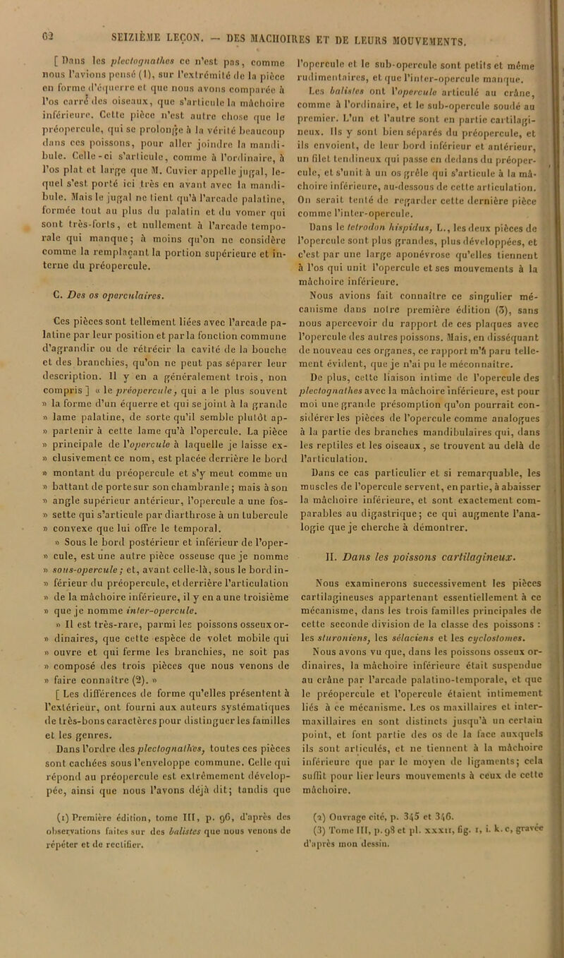 [Dans les ploctoijiiathes ce n’est pns, comme nous l’avions pensé (I), sur l’extrémité de la pièce en forme d’éipierro et que nous avons comparée à l’os carrd des oiseaux, que s’articule la màclioire inférieure. Celte pièce n’est autre chose que le préopercule, qui se proloiqçe h la vérité beaucoup dans CCS poissons, pour aller joindre la mandi- bule. Celle-ci s’articule, comme à l’ordinaire, à l’os plat et lai-fre que M. Cuvier appelle jiiffal, le- quel s’est porté ici très en avant avec la mandi- bule. Mais le juffal ne lient qu’à l’arcade palatine, formée tout au plus du palatin et du votner qui sont très-forts, et nullement à l’arcade tempo- rale qui manque; à moins qu’on ne considère comme la remplaçant la portion supérieure et in- terne du préopercule. C. Des os oporcnlaires. Ces pièces sont tellement liées avec l’arcade pa- latine par leur position et parla fonction commune d’agrandir ou de rétrécir la cavité de la bouche et des branchies, qu’on ne peut pas séparer leur description. Il y en a généralement trois, non compris] « le préoperciile, qui a le plus souvent » la forme d’un é(juerre et qui se joint à la grande » lame palatine, de sorte qu’il semble plutôt ap- » partenir à cette lame qu’à l’opercule. La pièce » principale de l'opercule h laquelle je laisse ex- » clusivement ce nom, est placée derrière le bord » montant du préopercule et s’y meut comme un » battant de porte sur son chambranle ; mais à son i> angle supérieur antérieur, l’opercule a une fos- » sette qui s’articule par cliarthrose à un tubercule » convexe que lui offre le temporal. « Sous le bord postérieur et inférieur de l’oper- » cule, est une autre pièce osseuse que je nomme » sous-opercule ; et, avant celle-là, sous le bord in- « férieur du préopercule, et derrière l’articulation » de la mâchoire inférieure, il y en a une troisième » que je nomme m/er-opercM?e. « Il est très-rare, parmi les poissons osseux or- « dinaires, que cette espèce de volet mobile qui » ouvre et qui ferme les branchies, ne soit pas » composé des trois pièces que nous venons de » faire connaître (2). » [ Les différences de forme qu’elles présentent à l’extérieur, ont fourni aux auteurs systématiques de très-bons caractères pour distinguer les familles et les genres. Dans l’ordre des plec/oÿ/ia/à'cs, toutes ces pièces sont cachées sous l’enveloppe commune. Celle qui répond au préopercule est extrêmement dévelop- pée, ainsi que nous l’avons déjà dit; tandis que (i) Première edilion, tome III, p. 96, d'après des ohservalions faites sur des balistes que uous venons de répéter et de rectifier. l’opercule et le sub-opercule sont petits et même rudimentaires, et que l’inter-opercule manque. Les balistes ont l'opercule articulé au crâne, comme à l’ordinaire, et le sub-opercule soudé au premier. L’un et l’autre sont en partie cartilagi- neux. Ils y sont bien séparés du préopcrcule, et ils envoient, de leur bord inférieur et antérieur, un filet tendineux qui passe en dedans du préoper- culc, et s’unit à un os grêle qui s’articule à la mâ- choire inférieure, au-dessous de celte articulation. On serait tenté de regarder cette dernière pièce comme l’inter-opercule. Dans le telrodon hispidus, L., les deux pièces de l’opercule sont plus grandes, plus développées, et c’est par une large aponévrose qu’elles tiennent à l’os qui unit l’opercule et ses mouvements à la mâchoire inférieure. Nous avions fait connaître ce singulier mé- canisme dans notre première édition (3), sans nous apercevoir du rapport de ces plaques avec l’opercule <les autres poissons. Mais, en disséquant de nouveau ces organes, ce rapport m’â paru telle- ment évident, que je n’ai pu le méconnaître. De plus, celle liaison intime de l’opercule des pleclognalhes avec la mâchoire inférieure, est pour moi une grande présomption qu’on pourrait con- sidérer les pièces de l’opercule comme analogues à la partie des branches mandibulaires qui, dans les reptiles et les oiseaux, se trouvent au delà de l’articulation. Dans ce cas particulier et si remarquable, les muscles de l’opercule servent, en partie, à abaisser la mâchoire inférieure, et sont exactement com- parables au digastrique; ce qui augmente l’ana- logie que je cherche à démontrer. II. Dans les poissotis cartilagineux. Nous examinerons successivement les pièces cartilagineuses appartenant essentiellement à ce mécanisme, dans les trois familles principales de cette seconde division de la classe des poissons : les sturoniensj les sélaciens et les cyclostomes. Nous avons vu que, dans les poissons osseux or- dinaires, la mâchoire inférieure était suspendue au crâne par l’arcade palalino-temporale, et que le préopercule et l’opercule étaient intimement liés à ce mécanisme. Les os maxillaires et inter- maxillaires en sont distincts jusqu’à un certain point, et font partie des os de la face auxquels ils sont articulés, et ne tiennent à la mâchoire inférieure que par le moyen de ligaments; cela sufiit pour lier leurs mouvements à ceux de celte mâchoire. (î) Ouvrage cité, p. 345 et 346- (3) Tome III, p. gS et pl. xxxn, fig. r, i. k. c, gravée d’après mon dessin.