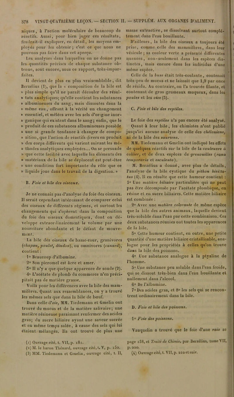 niques, h l’action moléculaire de beaucoup de réactils. Aussi, pour bien jufjcr ces résultats, laudrait-il expliquer, en détail, les moyens em- ))loyés pour les obtenir ; c’est ce que nous ne pouvons pas faire dans cet aperçu. Los analyses dans lesquelles on ne donne pas les quantités précises de chaque substance ob- tenue, sont encore, sous ce rapport, très-impar- faites. U devient de plus en plus vraisemblable, dit Berzélius (1), que la » composition de la bile est » ])lus simple qu’il ne paraît découler des résul- » tats analytiques; qu’elle contient les substances » albumineuses du sang, mais dissoutes dans la » même eau, offrant à la vérité un changement » essentiel, et mêlées avec les sels d’origine inor- » ganique qui existent dans le sang; enfin, que le » produit de ces substances albumineuses possède » une si grande tendance à changer de cornpo- » sition, que l’action de réactifs divers en produit » des corps différents qui varient suivant les mé- » thodes analytiques employées... On se persuade » que cette facilité avec laquelle les éléments des » matériaux de la bile se déplacent est peut-être » une condition fort importante du rôle que ce » liquide joue dans le travail de la digestion. » B. Foie et bile des oiseaux. Je ne connais pas d’analyse du foie des oiseaux. 11 serait cependant intéressant de comparer celui des oiseaux de différents régimes, et surtout les changements qui s’opèrent dans la composition du foie des oiseaux domestiques, dont on dé- veloppe extraordinairement le volume par une nourriture abondante et le défaut de mouve- ment. La bile des oiseaux de basse-cour, granivores {chapo7i, poulet^ dindoti),, ou omnivores {canard), contient : 1» Beaucoup d’albumine. 2° Son picromel est âcre et amer. 3® Il n’y a que quelque apparence de soude (2). 4® L’acétate de plomb du commerce n’en préci- pitait pas de matière grasse. Voilà pour les différences avec la bile des mam- mifères. Quant aux ressemblances, on y a trouvé les mêmes sels que dans la bile de bœuf. Dans celle d’oie, MM. Tiedemann et Gmclin ont trouvé du mucus et de la matière salivaire; une matière résineuse paraissant renfermer des acides gras; du sucre biliaire ayant une saveur sucrée et en même temps salée, à cause des sels qui lui étaient mélangés. Us ont trouvé de plus une (1) Ouvrage cite, t. VU, p. i8i. (2) M. le harou Thénard, ouvrage cité, I. V, p. iSa. (3) MM. Tiedemann et Gmeliu, ouvrage cité, t. II, masse extractive, se dissolvant surtout complè- tement dans l’eau bouillante. D’ailleurs, la bile des oiseaux a toujours été prise, comme celle des mammifères, dans leur vésicule ; sa couleur verte a présenté différentes nuances, non-seulement dans les espèces dis- tinctes, mais encore dans les individus d’une même espèce. Celle de la buse était très-coulante, contenait très-peu de mucus et ne laissait que 1,9 par once de résidu. Au contraire, on l’a trouvée filante, et contenant de gros grumeaux muqueux, dans les poules et les oies (-3). C. Foie et bile des reptiles, Le foie des reptiles n’a pas encore été analysé. Quant à leur bile, les chimistes n’ont publié jusqu’ici aucune analyse de celle des chéloniens, ni de la bile des sauriens, MM. Tiedemann et Gmclin ont indiqué les effets de quelques réactifs sur la bile de la couleuvre à collier, et de deux espèces de grenouilles {rana temporaria et esculenta), M. Berzélius a donné, avee plus de détails, l’analyse de la bile cystique du pithon bivilta- tus (4). Il en résulte que celte humeur contient : 1® Une matière biliaire particulière qui ne peut pas être décomposée par l’acétate plombique, en résine et en sucre biliaires. Cette matière biliaire est combinée : 2® Avec une matière colorante de même espèce que la bile des autres animaux, laquelle devient très-soluble dans l’eau par cette combinaison. Ces deux substances réunies ont toutes les apparences de la bile. 3® Cette humeur contient, en outre, une petite quantité d’une matière biliaire cristallisable, ana- logue pour les propriétés à celles qu’on trouve dans la bile des poissons. 4® Une substance analogue à la ptyaline de l’homme. 5 Une substance peu soluble dans l’eau froide, qui se dissout très-bien dans l’eau bouillante et nullement dans l’alcool. 6® De l’albumine. 7® Des acides gras, et 8® les sels qui se rencon- trent ordinairement dans la bile. D. Foie et bile des poissons, 1® Foie des poissons, Vauquelin a trouvé que le foie d’une raie se page i58, et Traité de Chimie, par Berzélius, tome VII, p. 220. (4) Ouvrage cite, t. VII, p. 222 et suiv.