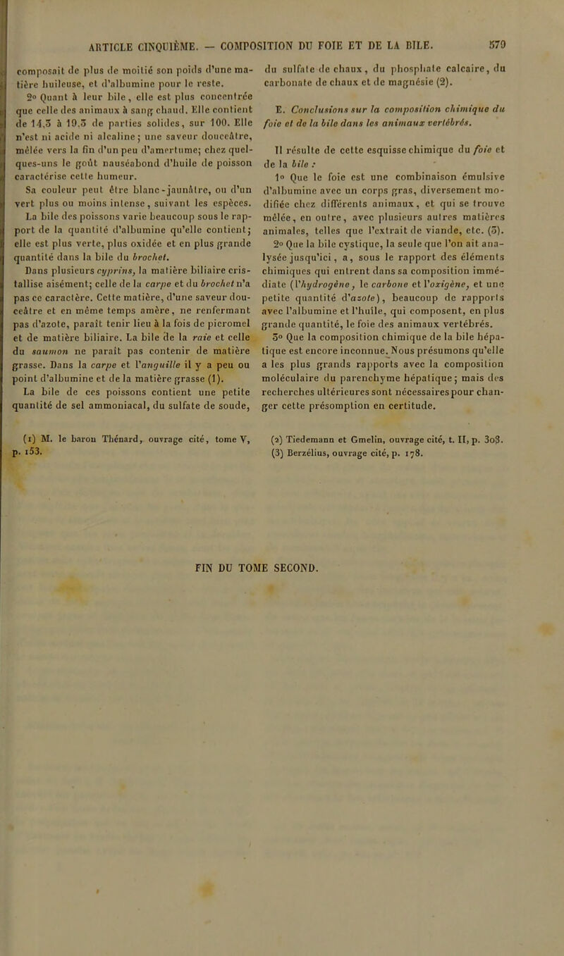 composait tie plus de moitié son poids d’une ma- tière Iiuileuse, et d’albumine pour le reste. 2« Quant à leur bile, elle est plus coucenirée que celle des animaux à sanq chaud. Elle contient de 14,3 à 19.3 de parties solides, sur 100. Elle n’est ni acide ni alcaline; une saveur douceâtre, mêlée vers la fin d’un peu d’amertume; chez quel- ques-uns le goût nauséabond d’huile de poisson caractérise cette humeur. Sa couleur peut être blanc-jaunâtre, ou d’un vert plus ou moins intense, suivant les espèces. La bile des poissons varie beaucoup sous le rap- port de la quantité d’albumine qu’elle contient; elle est plus verte, plus oxidéc et en plus grande quantité dans la bile du brochet. Dans plusieurs cypriws, la matière biliaire cris- tallise aisément; celle de la carpe et du brochet n’a pas ce caractère. Cette matière, d’une saveur dou- ceâtre et en même temps amère, ne renfermant pas d’azote, paraît tenir lieu à la fois de picromel et de matière biliaire. La bile de la raie et celle du saumon ne parait pas contenir de matière grasse. Dans la carpe et Vangttille il y a peu ou point d’albumine et de la matière grasse (1). La bile de ces poissons contient une petite quantité de sel ammoniacal, du sulfate de soude, (i) M. le barou Thénard, ouvrage cité, tome V, p. i53. du sulfate de chaux, du phosphate calcaire, du carbonate de chaux et île magnésie (2). E. Conclusions sur la composition chimique du foie et de la bile dans les animaux vertébrés. Il résulte de cette esquisse chimique du foie et de la bile : 1“ Que le foie est une combinaison cmulsive d’albumine avec un corps gras, diversement mo- difiée chez ilifTérents animaux, et qui se trouve mêlée, en outre, avec plusieurs autres matières animales, telles que l’extrait de viande, etc. (3). 2° Que la bile cystique, la seule que l’on ait ana- lysée jusqu’ici, a, sous le rapport des éléments chimiques qui entrent dans sa composition immé- diate {l'hydrogène J le carbone et VoxigènCj et une petite quantité d’osote), beaucoup de rapports avec l’albumine et l’huile, qui composent, en plus grande quantité, le foie des animaux vertébrés. 3» Que la composition chimique de la bile hépa- tique est encore inconnue. Nous présumons qu’elle a les plus grands rapports avec la composition moléculaire du parenchyme hépatique; mais des recherches ultérieures sont nécessaii'es pour chan- ger cette présomption en certitude. (2) Tiedemann et Gmelin, ouvrage cité, t. II, p. 3oS. (3) Berzélius, ouvrage cité, p. 178. FIN DU TOME SECOND.