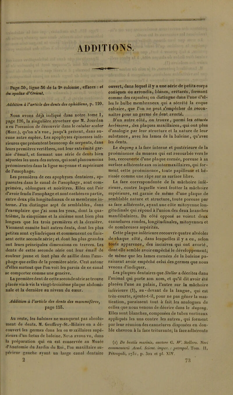 ADDITIONS. Page 30, ligne 50 de la 2<> colonne, eflacez : et du spalax d’Orient. Addition à l’article des dents des ophidiens, p. 120. Nous avons déjà indiqué dans notre tome I, page 12G, la singulière structure que M. Jourdan a eu l’occasion de découvrir dans le calubor scaher (Merr.), qu’on n’a vue, jusqu’à présent, dans au- cune autre espèce. Les apophyses épineuses infé- rieures que présentent beaucoup de serpents, dans leurs premières vertèbres, ont leur extrémité gar- nie d’émail, et formant une série de dents bien séparées les unes des autres, qui sont plus oumoins préominentes dans la ligne moyenne et supérieure de l’œsophage. Les premières de ces apophyses dentaires, ap- parentes dans le canal de l’œsophage, sont com- primées , oblongues et noirâtres. Elles ont l’air d’avoir fendu l’œsophage et sont cachées en partie, entre deux plis longitudinaux de sa membrane in- terne. J’en distingue sept de semblables, dans l’exemplaire que j’ai sous les yeux, dont la qua- trième, la cinquième et la sixième sont bien plus longues que les trois premières et la dernière. Viennent ensuite huit autres dents, dont les plus petites sont cylindriques et commencent ou finis- sent cette seconde série; et dont les plus grandes ont leurs principales dimensions en travers. Les dents de cette seconde série ont leur émail de couleur jaune et font plus de saillie dans l’œso- phage que celles de la première série. C’est autour d’elles surtout que l’on voit les parois de ce canal se comporter comme une gencive. La première dent de cette seconde série se trouve placée vis-à-vis la vingt-troisième plaque abdomi- nale et la dernière au niveau du cœur. Addition à l’article des dents des mammifères, page 133. Au reste, les haleines ne manquent pas absolu- ment de dents, M. Geofli-oy-St.-Hilaire en a dé- couvert les germes dans les os mixillaircs supé- rieurs d’un fœtus de baleine. No’*s avons vu, dans la préparation qui en est conservée nu Musée d’Anatomic du Jardin du Roi, l’os maxillaire su- périeur gauche ayani un large canal dentaire 2 ouvert, dans lequel il y a une série de petits corps coniques ou arrondis, blanes, crétaeés, formant comme des capsules; on distingne dans l’une d’el- les le bulbe membraneux qui a séerété la coque calcaire, que l’on ne peut s’empêcher de recon- naître pour un germe de dent avorté. D’un autre côté, on trouve, parmi les cétacés herbivores, des plaques maxillaires, qui ont plus d’analogie par leur structure et la nature de leur substance, avec les lames de la baleine, qu’avec les dents. Le dugong a la face interne et postérieure de la proéminence du museau qui est recourbée vers le bas, recouverte d’une plaque eornée, poreuse à sa surface adhérente aux os intermaxillaires, qui for- ment cette proéminence, toute papilleuse et hé- rissée comme une râpe sur sa surface libre. La face correspondante de la mâchoire infé- rieure, contre laquelle vient frotter la mâchoire supérieure, est garnie de même d’une plaque de semblable nature et structure, toute poreuse par sa face adhérente, ayant une côte mitoyenne lon- gitudinale qui répond à l’union des deux branches mandibulaires. Du côté opposé se voient deux cannelures rondes, longitudinales, mitoyennes et de nombreuses aspérités. Cette plaque inférieure recouvre quatre alvéoles de chaque côté, dans lesquelles il y a eu, selon toute apparence, des incisives qui ont avorté, dentelle semble avoir empêché le développement; de même que les lames cornées de la baleine pa- raissent avoir empêché celui des germes que nous venons d’indiquer. Les plaques dentaires que Stoller a décrites dans l’animal qui porte son nom, et qu’il dit avoir été placées l’une au palais, l’autre sur la mâchoire inférieure (1), au-devant de la langue, qui est très-courte, ajoute-t-il, pour ne pas gêner la mas- tication, paraissent tout à fait les analogues de celles que nous venons de décrire dans le dugong. Elles sont blanches, composées de tubes verticau.x ai)pliqués les uns contre les autres, qui forment parleur réuniondes cannelures disposées en dou- ble chevron à la face triturante; la faccadhérento (i) De besliis marinis, auctore G, ïf-^. Slellcro. lYovi commentarii Acad. Scient, imper. ; petropol. Toiii. 11, Pétropoli, p. 3oa cl pl. XIV. 7-1