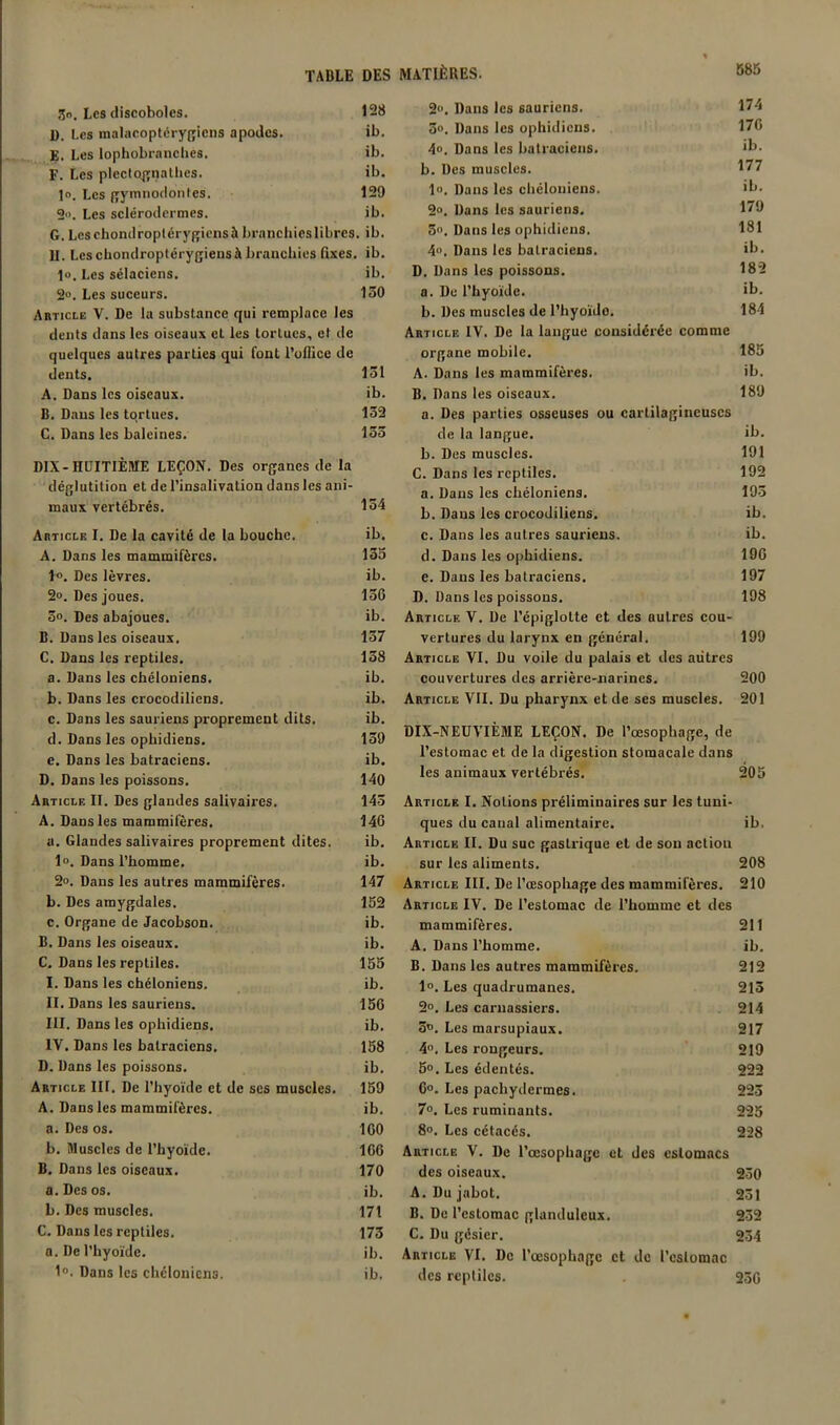 3o. Les discoboles. 128 ü. Les inalacoplérygicns apodes. ib. E. Les lophobranclies. ib. F. Les plecto^nathes. ib. l». Les ffymnodontes. 129 2. Les sclérodcrmes. ib. G. Leschondroplérygicnsà branchieslibres. ib. II. Les chondroptérygieus à branchies fixes, ib. 1o. Les sélaciens. ib. 2®. Les suceurs. 130 Article V. De la substance qui remplace les dents dans les oiseaux et les tortues, et de quelques autres parties qui font l'uflice de dents. 131 A. Dans les oiseaux. ib. B. Dans les tortues. 132 C. Dans les baleines. 133 DIX-HUITIÈME LEÇON. Des organes de la déglutition et de l’insalivation dans les ani- maux vertébrés. 134 Article I. De la cavité de la bouche. ib, A. Dans les mammifères. 135 1®. Des lèvres. ib. 2®. Des joues. 136 3®. Des abajoues. ib. B. Dans les oiseaux, 137 C. Dans les reptiles. 138 a. Dans les chéloniens. ib. b. Dans les crocodiliens. ib. c. Dans les sauriens proprement dits. ib. d. Dans les ophidiens. 139 e. Dans les batraciens. ib. D. Dans les poissons. 140 Article II. Des glandes salivaires, 143 A. Dans les mammifères. 146 a. Glandes salivaires proprement dites. ib. 1®. Dans l’homme. ib. 2®. Dans les autres mammifères. 147 b. Des amygdales. 152 c. Organe de Jacobson. ib, B, Dans les oiseaux. ib. C, Dans les reptiles. 155 I. Dans les chéloniens. ib. II. Dans les sauriens. 156 III. Dans les ophidiens. ib, IV. Dans les batraciens. 158 D. Dans les poissons. ib. Article III. De l’hyoïde et de scs muscles. 159 A. Dans les mammifères. ib. a. Des os. 160 b. Muscles de l’hyoïde. 166 B. Dans les oiseaux. 170 a. Des os. ib. b. Des muscles. 171 C. Dans les reptiles. 173 a. De l’hyoïde. ib. 1®. Dans les chéloniens. ib. 2, Dans les sauriens. 174 3®. Dans les ophidiens. 176 4®. Dans les batraciens. b. Des muscles. 177 1®. Dans les cliéloniens. ib. 2®. Dans les sauriens. 179 5, Dans les ophidiens. 181 4®. Dans les batraciens. >b. D. Dans les poissons. 182 a. Du l’hyoïde. ib. b. Des muscles de l’hyoïde, 184 Article IV. De la langue considérée comme organe mobile. 185 A. Dans les mammifères. ib. B. Dans les oiseaux. 189 a. Des parties osseuses ou cartilagineuses de la langue. ib. b. Des muscles. 191 C. Dans les reptiles. 192 a. Dans les chéloniens. 193 b. Dans les crocodiliens. ib. c. Dans les autres sauriens. ib. d. Dans les ophidiens. 196 e. Dans les batraciens. 197 D. Dans les poissons. 198 Article V. De l’épiglotte et des autres cou- vertures du larynx en général. 199 Article VI. Du voile du palais et des autres couvertures des arrière-narines. 200 Article VII. Du pharynx et de ses muscles. 201 DIX-NEUVIÈME LEÇON. De l’œsophage, de l’estomac et de la digestion stomacale dans les animaux vertébrés. 205 Article I. Notions préliminaires sur les tuni- ques du canal alimentaire. ib. Article II. Du suc gastrique et de son action sur les aliments. 208 Article III. De l’œsophage des mammifères. 210 Article IV. De l’estomac de l’homme et des mammifères. 211 A. Dans l’homme, ib. B. Dans les autres mammifères. 212 1®. Les quadrumanes. 213 2®. Les carnassiers. 214 3®. Les marsupiaux. 217 4. Les rongeurs. 219 5®. Les édentés. 222 6®. Les pachydermes. 223 7®. Les ruminants. 225 8®. Les cétacés. 228 Article V. De l’œsophage et des estomacs des oiseaux. 230 A. Du jabot. 231 B. De l’estomac glanduleux. 232 C. Du gésier. 234 Article VI. De rœsophage et de l’cslomac des reptiles. . 236